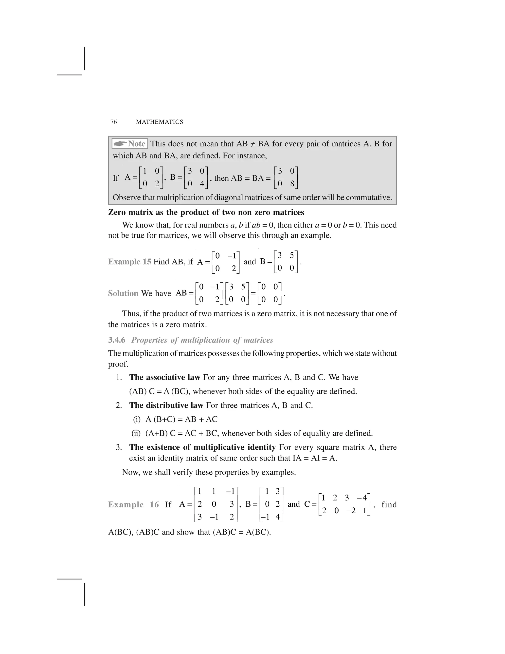 76 MATHEMATICS
 Note This does not mean that AB ☎BA for every pair of matrices A, B for
which AB and BA, are defined. For instance,
If
1 0 3 0
A , B
0 2 0 4
✁ ✂ ✁ ✂✄ ✄✆ ✝ ✆ ✝✞ ✟ ✞ ✟, then AB = BA =
3 0
0 8
✁ ✂✆ ✝✞ ✟Observe that multiplication of diagonal matrices of same order will be commutative.
Zero matrix as the product of two non zero matrices
We know that, for real numbers a, b if ab = 0, then either a = 0 or b = 0. This need
not be true for matrices, we will observe this through an example.
Example 15 Find AB, if
0 1
A
0 2
✠✡ ☛☞✌ ✍✎ ✏and
3 5
B
0 0
✡ ☛☞✌ ✍✎ ✏.
Solution We have
0 1 3 5 0 0
AB
0 2 0 0 0 0
✑✁ ✂✁ ✂ ✁ ✂✄ ✄✆ ✝✆ ✝ ✆ ✝✞ ✟✞ ✟ ✞ ✟.
Thus, if the product of two matrices is a zero matrix, it is not necessary that one of
the matrices is a zero matrix.
3.4.6 Properties of multiplication of matrices
The multiplication of matrices possesses the following properties, which we state without
proof.
1. The associative law For any three matrices A, B and C. We have
(AB) C = A (BC), whenever both sides of the equality are defined.
2. The distributive law For three matrices A, B and C.
(i) A (B+C) = AB + AC
(ii) (A+B) C = AC + BC, whenever both sides of equality are defined.
3. The existence of multiplicative identity For every square matrix A, there
exist an identity matrix of same order such that IA = AI = A.
Now, we shall verify these properties by examples.
Example 16 If
1 1 1 1 3
1 2 3 4
A 2 0 3 , B 0 2 and C
2 0 2 1
3 1 2 1 4
✒✓ ✔ ✓ ✔ ✒✓ ✔✕ ✖ ✕ ✖✗ ✗ ✗✕ ✖✕ ✖ ✕ ✖ ✒✘ ✙✕ ✖ ✕ ✖✒ ✒✘ ✙ ✘ ✙ , find
A(BC), (AB)C and show that (AB)C = A(BC).
 