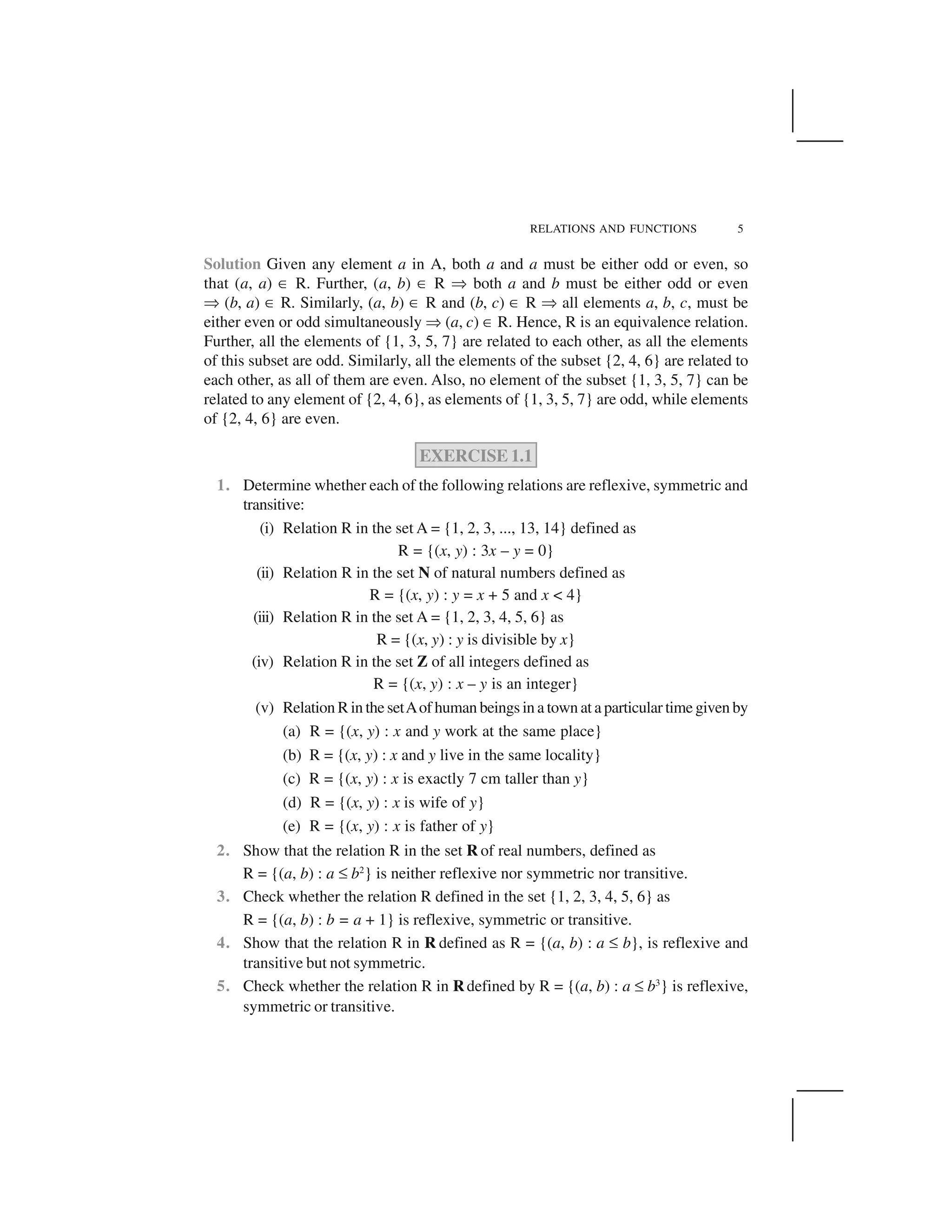 RELATIONS AND FUNCTIONS 5
Solution Given any element a in A, both a and a must be either odd or even, so
that (a, a) ✂ R. Further, (a, b) ✂ R ✞ both a and b must be either odd or even
✞ (b, a) ✂ R. Similarly, (a, b) ✂ R and (b, c) ✂ R ✞ all elements a, b, c, must be
either even or odd simultaneously ✞ (a, c) ✂ R. Hence, R is an equivalence relation.
Further, all the elements of {1, 3, 5, 7} are related to each other, as all the elements
of this subset are odd. Similarly, all the elements of the subset {2, 4, 6} are related to
each other, as all of them are even. Also, no element of the subset {1, 3, 5, 7} can be
related to any element of {2, 4, 6}, as elements of {1, 3, 5, 7} are odd, while elements
of {2, 4, 6} are even.
EXERCISE 1.1
1. Determine whether each of the following relations are reflexive, symmetric and
transitive:
(i) Relation R in the set A = {1, 2, 3, ..., 13, 14} defined as
R = {(x, y) : 3x – y = 0}
(ii) Relation R in the set N of natural numbers defined as
R = {(x, y) : y = x + 5 and x < 4}
(iii) Relation R in the set A = {1, 2, 3, 4, 5, 6} as
R = {(x, y) : y is divisible by x}
(iv) Relation R in the set Z of all integers defined as
R = {(x, y) : x – y is an integer}
(v) Relation R in the setAof human beings in a town at a particular time given by
(a) R = {(x, y) : x and y work at the same place}
(b) R = {(x, y) : x and y live in the same locality}
(c) R = {(x, y) : x is exactly 7 cm taller than y}
(d) R = {(x, y) : x is wife of y}
(e) R = {(x, y) : x is father of y}
2. Show that the relation R in the set R of real numbers, defined as
R = {(a, b) : a ☞ b2
} is neither reflexive nor symmetric nor transitive.
3. Check whether the relation R defined in the set {1, 2, 3, 4, 5, 6} as
R = {(a, b) : b = a + 1} is reflexive, symmetric or transitive.
4. Show that the relation R in R defined as R = {(a, b) : a ☞ b}, is reflexive and
transitive but not symmetric.
5. Check whether the relation R in Rdefined by R = {(a, b) : a ☞ b3
} is reflexive,
symmetric or transitive.
 