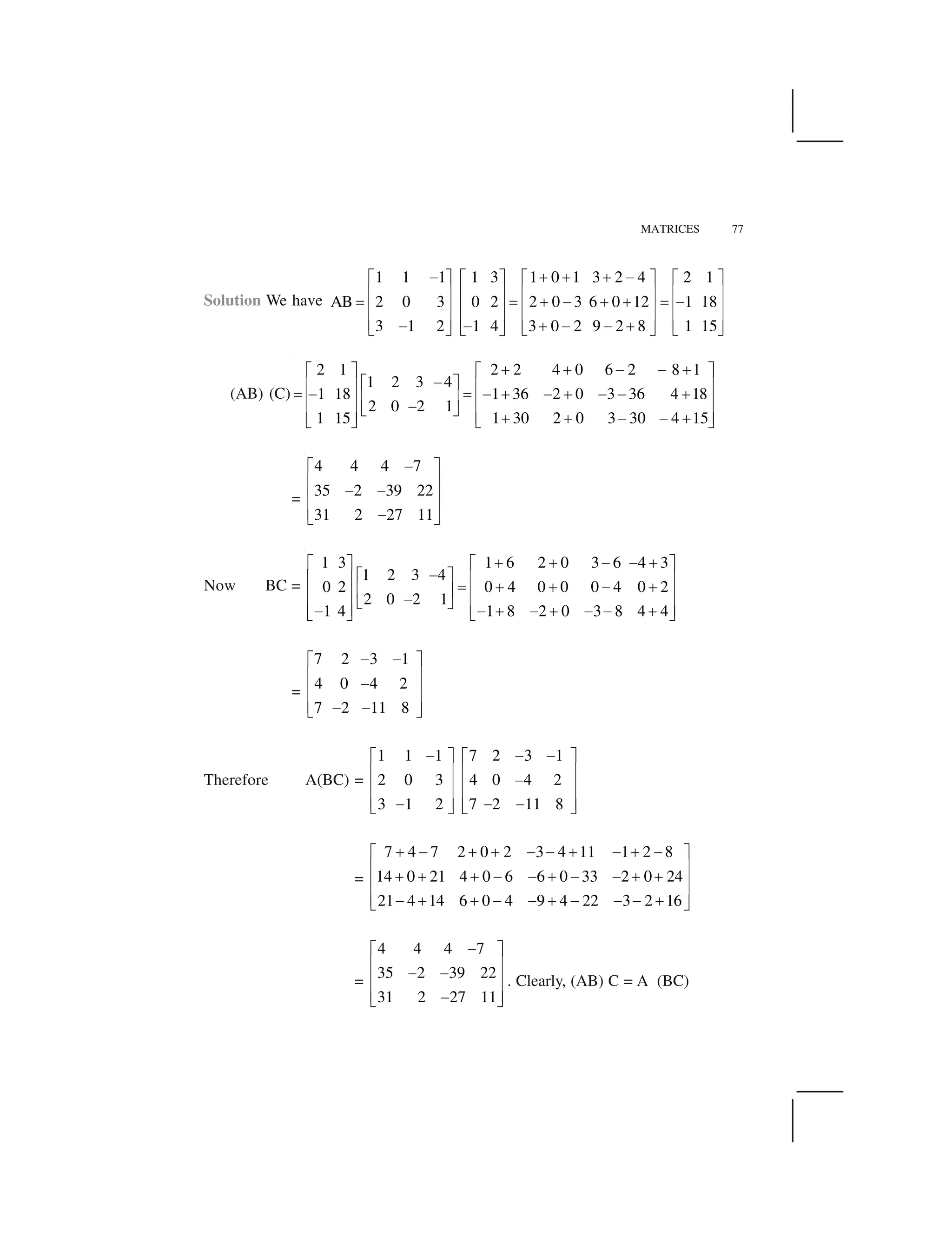 MATRICES 77
Solution We have
1 1 1 1 3 1 0 1 3 2 4 2 1
AB 2 0 3 0 2 2 0 3 6 0 12 1 18
3 1 2 1 4 3 0 2 9 2 8 1 15
  ✁ ✁ ✁  ✂ ✄ ✂ ✄ ✂ ✄ ✂ ✄
☎ ✆ ☎ ✆ ☎ ✆ ☎ ✆✝ ✝ ✁   ✁ ✁ ✝  ☎ ✆ ☎ ✆ ☎ ✆ ☎ ✆
☎ ✆ ☎ ✆ ☎ ✆ ☎ ✆    ✁     ✁✞ ✟ ✞ ✟ ✞ ✟ ✞ ✟
(AB) (C)
2 2 4 0 6 2 8 12 1
1 2 3 4
1 18 1 36 2 0 3 36 4 18
2 0 2 1
1 15 1 30 2 0 3 30 4 15
✠ ✠ ✡ ✡ ✠☛ ☞☛ ☞
✡☛ ☞ ✌ ✍✌ ✍✎ ✡ ✎ ✡ ✠ ✡ ✠ ✡ ✡ ✠✌ ✍ ✌ ✍✌ ✍ ✡✏ ✑ ✌ ✍✌ ✍ ✠ ✠ ✡ ✡ ✠✏ ✑ ✏ ✑
=
4 4 4 7
35 2 39 22
31 2 27 11
 ✂ ✄
☎ ✆   ☎ ✆
☎ ✆ ✞ ✟
Now BC =
1 6 2 0 3 6 4 31 3
1 2 3 4
0 2 0 4 0 0 0 4 0 2
2 0 2 1
1 4 1 8 2 0 3 8 4 4
✠ ✠ ✡ ✡ ✠☛ ☞☛ ☞
✡☛ ☞ ✌ ✍✌ ✍ ✎ ✠ ✠ ✡ ✠✌ ✍ ✌ ✍✌ ✍ ✡✏ ✑ ✌ ✍✌ ✍✡ ✡ ✠ ✡ ✠ ✡ ✡ ✠✏ ✑ ✏ ✑
=
7 2 3 1
4 0 4 2
7 2 11 8
   ✂ ✄
☎ ✆ ☎ ✆
☎ ✆   ✞ ✟
Therefore A(BC) =
7 2 3 11 1 1
2 0 3 4 0 4 2
3 1 2 7 2 11 8
✡ ✡✡ ☛ ☞☛ ☞
✌ ✍✌ ✍ ✡✌ ✍✌ ✍
✌ ✍✌ ✍✡ ✡ ✡✏ ✑ ✏ ✑
=
7 4 7 2 0 2 3 4 11 1 2 8
14 0 21 4 0 6 6 0 33 2 0 24
21 4 14 6 0 4 9 4 22 3 2 16
✁   ✁ ✁     ✁   ✁  ✂ ✄
☎ ✆✁ ✁ ✁     ✁     ✁ ✁☎ ✆
☎ ✆  ✁ ✁     ✁       ✁✞ ✟
=
4 4 4 7
35 2 39 22
31 2 27 11
✡☛ ☞
✌ ✍✡ ✡✌ ✍
✌ ✍✡✏ ✑
. Clearly, (AB) C = A (BC)
 