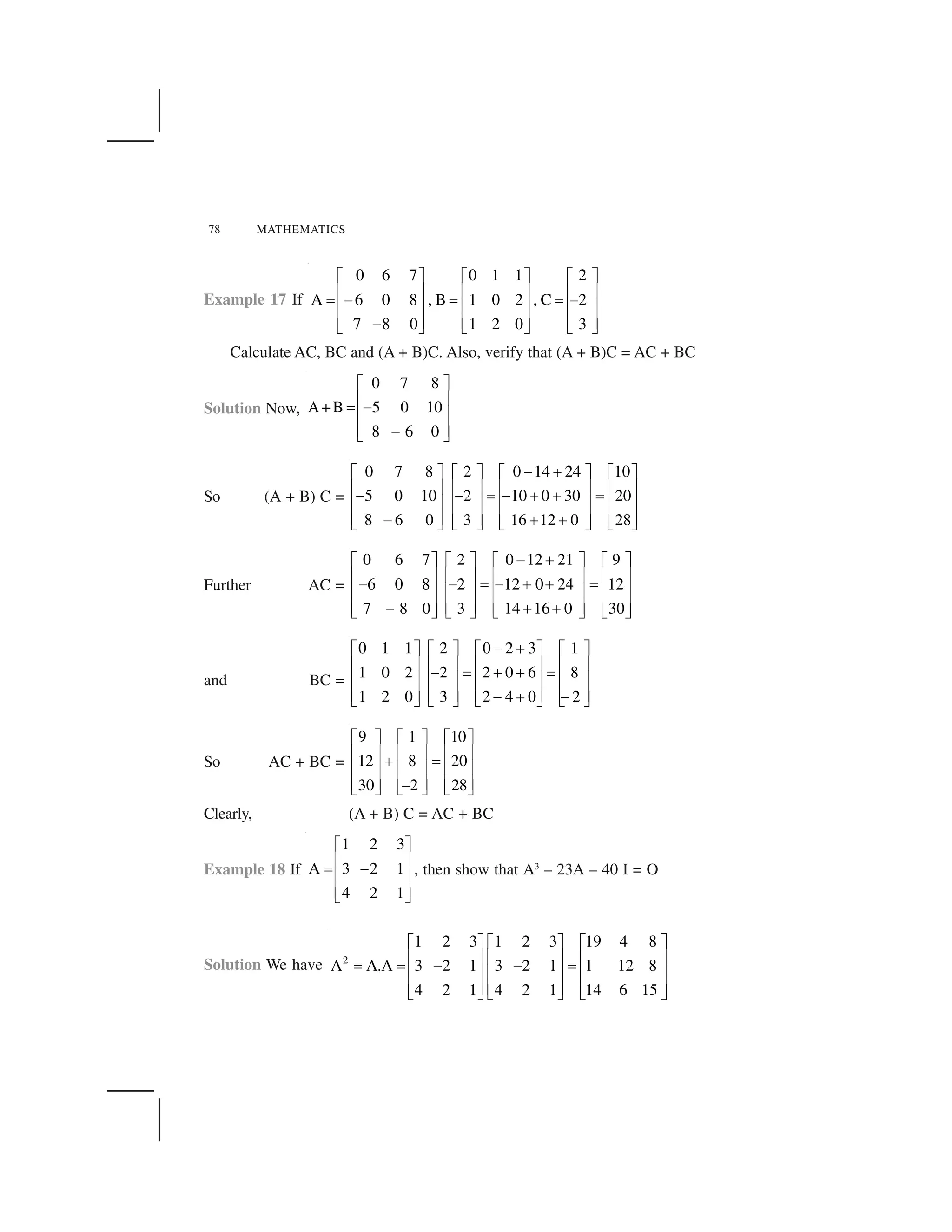 78 MATHEMATICS
Example 17 If
0 6 7 0 1 1 2
A 6 0 8 , B 1 0 2 , C 2
7 8 0 1 2 0 3
  ✁   ✁   ✁
✂ ✄ ✂ ✄ ✂ ✄
☎ ✆ ☎ ☎ ✆
✂ ✄ ✂ ✄ ✂ ✄
✂ ✄ ✂ ✄ ✂ ✄✆✝ ✞ ✝ ✞ ✝ ✞
Calculate AC, BC and (A + B)C. Also, verify that (A + B)C = AC + BC
Solution Now,
0 7 8
A+B 5 0 10
8 6 0
✟ ✠
✡ ☛
☞ ✌
✡ ☛
✡ ☛✌✍ ✎
So (A + B) C =
0 7 8 2 0 14 24 10
5 0 10 2 10 0 30 20
8 6 0 3 16 12 0 28
✌ ✏✟ ✠ ✟ ✠ ✟ ✠ ✟ ✠
✡ ☛ ✡ ☛ ✡ ☛ ✡ ☛
✌ ✌ ☞ ✌ ✏ ✏ ☞
✡ ☛ ✡ ☛ ✡ ☛ ✡ ☛
✡ ☛ ✡ ☛ ✡ ☛ ✡ ☛✌ ✏ ✏✍ ✎ ✍ ✎ ✍ ✎ ✍ ✎
Further AC =
0 6 7 2 0 12 21 9
6 0 8 2 12 0 24 12
7 8 0 3 14 16 0 30
✆ ✑  ✁   ✁   ✁   ✁
✂ ✄ ✂ ✄ ✂ ✄ ✂ ✄
✆ ✆ ☎ ✆ ✑ ✑ ☎
✂ ✄ ✂ ✄ ✂ ✄ ✂ ✄
✂ ✄ ✂ ✄ ✂ ✄ ✂ ✄✆ ✑ ✑✝ ✞ ✝ ✞ ✝ ✞ ✝ ✞
and BC =
0 1 1 2 0 2 3 1
1 0 2 2 2 0 6 8
1 2 0 3 2 4 0 2
✌ ✏✟ ✠ ✟ ✠ ✟ ✠ ✟ ✠
✡ ☛ ✡ ☛ ✡ ☛ ✡ ☛
✌ ☞ ✏ ✏ ☞
✡ ☛ ✡ ☛ ✡ ☛ ✡ ☛
✡ ☛ ✡ ☛ ✡ ☛ ✡ ☛✌ ✏ ✌✍ ✎ ✍ ✎ ✍ ✎ ✍ ✎
So AC + BC =
9 1 10
12 8 20
30 2 28
✟ ✠ ✟ ✠ ✟ ✠
✡ ☛ ✡ ☛ ✡ ☛
✏ ☞
✡ ☛ ✡ ☛ ✡ ☛
✡ ☛ ✡ ☛ ✡ ☛✌✍ ✎ ✍ ✎ ✍ ✎
Clearly, (A + B) C = AC + BC
Example 18 If
1 2 3
A 3 2 1
4 2 1
  ✁
✂ ✄
☎ ✆
✂ ✄
✂ ✄✝ ✞
, then show that A3
– 23A – 40 I = O
Solution We have 2
1 2 3 1 2 3 19 4 8
A A.A 3 2 1 3 2 1 1 12 8
4 2 1 4 2 1 14 6 15
✟ ✠ ✟ ✠ ✟ ✠
✡ ☛ ✡ ☛ ✡ ☛
☞ ☞ ✌ ✌ ☞
✡ ☛ ✡ ☛ ✡ ☛
✡ ☛ ✡ ☛ ✡ ☛✍ ✎ ✍ ✎ ✍ ✎
 