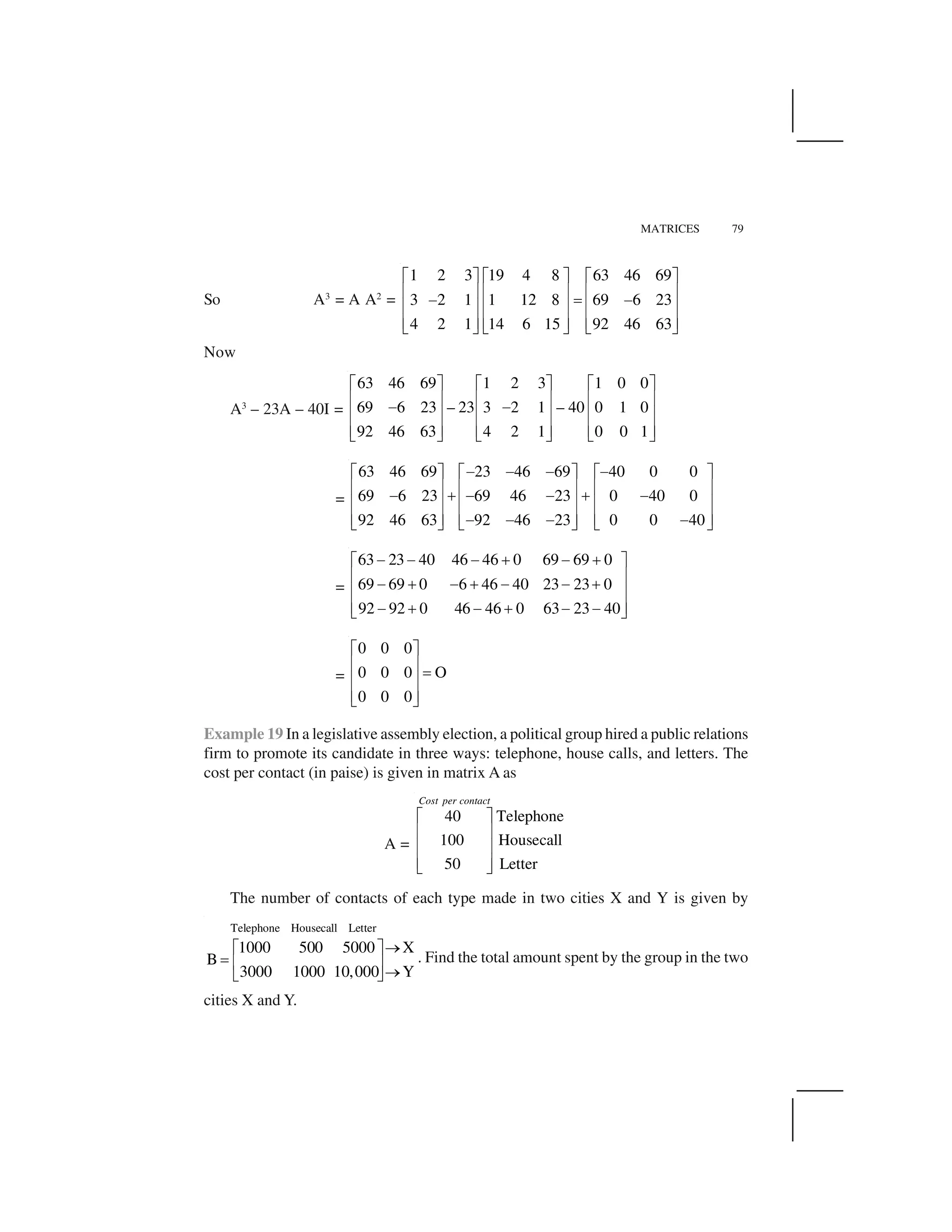 MATRICES 79
So A3
= A A2
=
1 2 3 19 4 8 63 46 69
3 2 1 1 12 8 69 6 23
4 2 1 14 6 15 92 46 63
  ✁   ✁   ✁
✂ ✄ ✂ ✄ ✂ ✄
☎ ✆ ☎
✂ ✄ ✂ ✄ ✂ ✄
✂ ✄ ✂ ✄ ✂ ✄✝ ✞ ✝ ✞ ✝ ✞
Now
A3
– 23A – 40I =
63 46 69 1 2 3 1 0 0
69 6 23 – 23 3 2 1 – 40 0 1 0
92 46 63 4 2 1 0 0 1
✟ ✠ ✟ ✠ ✟ ✠
✡ ☛ ✡ ☛ ✡ ☛
☞ ☞
✡ ☛ ✡ ☛ ✡ ☛
✡ ☛ ✡ ☛ ✡ ☛✌ ✍ ✌ ✍ ✌ ✍
=
63 46 69 23 46 69 40 0 0
69 6 23 69 46 23 0 40 0
92 46 63 92 46 23 0 0 40
☞ ☞ ☞ ☞✟ ✠ ✟ ✠ ✟ ✠
✡ ☛ ✡ ☛ ✡ ☛
☞ ✎ ☞ ☞ ✎ ☞
✡ ☛ ✡ ☛ ✡ ☛
✡ ☛ ✡ ☛ ✡ ☛☞ ☞ ☞ ☞✌ ✍ ✌ ✍ ✌ ✍
=
63 23 40 46 46 0 69 69 0
69 69 0 6 46 40 23 23 0
92 92 0 46 46 0 63 23 40
☎ ☎ ☎ ✏ ☎ ✏  ✁
✂ ✄
☎ ✏ ☎ ✏ ☎ ☎ ✏
✂ ✄
✂ ✄☎ ✏ ☎ ✏ ☎ ☎✝ ✞
=
0 0 0
0 0 0 O
0 0 0
✟ ✠
✡ ☛
✑
✡ ☛
✡ ☛✌ ✍
Example 19 In a legislative assembly election, a political group hired a public relations
firm to promote its candidate in three ways: telephone, house calls, and letters. The
cost per contact (in paise) is given in matrix A as
A =
40 Telephone
100 Housecall
50 Letter
Cost per contact
✒ ✓
✔ ✕
✔ ✕
✔ ✕✖ ✗
The number of contacts of each type made in two cities X and Y is given by
Telephone Housecall Letter
1000 500 5000 X
B
Y3000 1000 10,000
✘✙ ✚
✛ ✜ ✢
✘✣ ✤
. Find the total amount spent by the group in the two
cities X and Y.
 