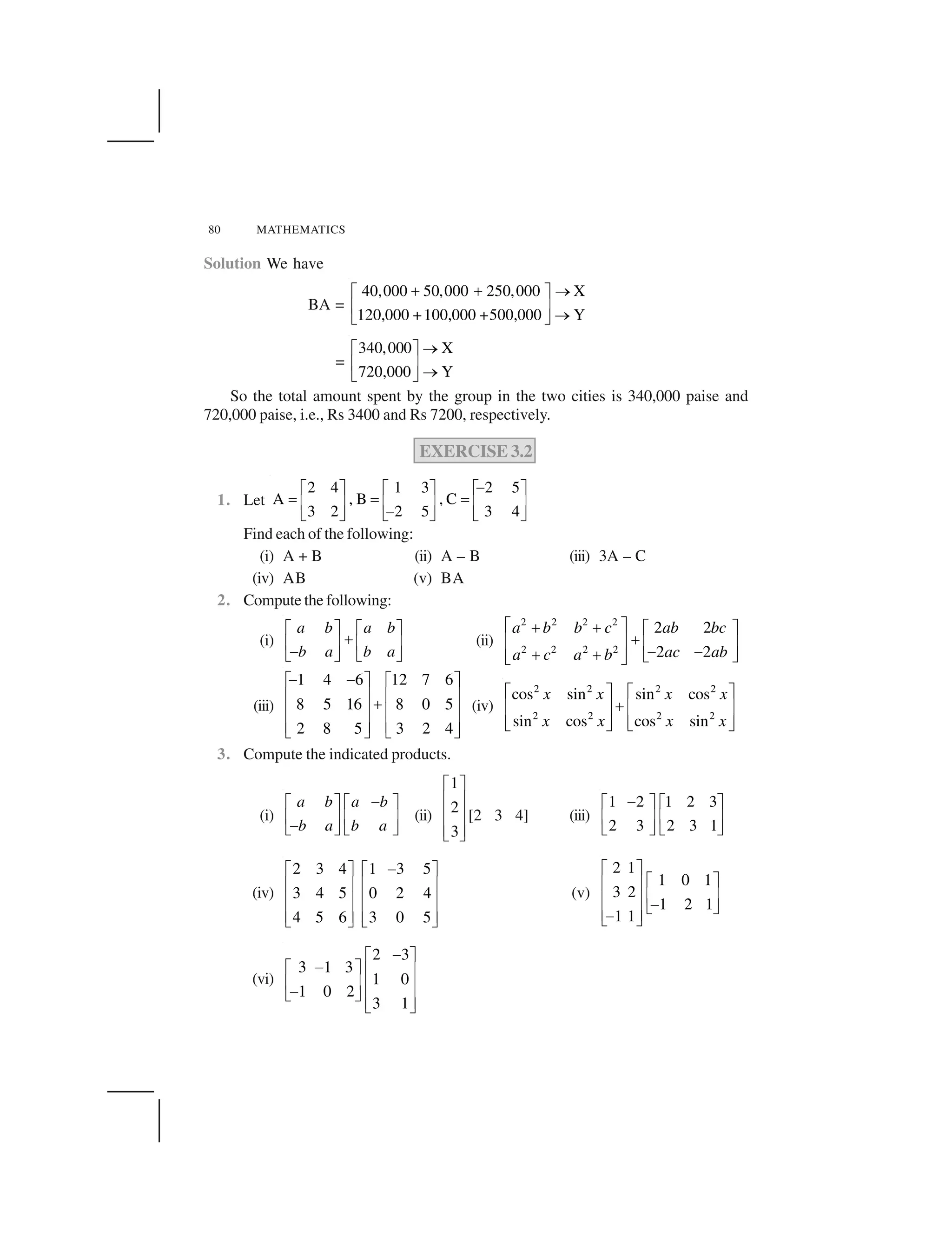 80 MATHEMATICS
Solution We have
BA =
40,000 50,000 250,000 X
Y120,000 +100,000 +500,000
    ✁✂ ✄
☎ ✆ ✁✝ ✞
=
340,000 X
Y720,000
✁✂ ✄
☎ ✆ ✁✝ ✞
So the total amount spent by the group in the two cities is 340,000 paise and
720,000 paise, i.e., Rs 3400 and Rs 7200, respectively.
EXERCISE 3.2
1. Let
2 4 1 3 2 5
A , B , C
3 2 2 5 3 4
✟✂ ✄ ✂ ✄ ✂ ✄
✠ ✠ ✠☎ ✆ ☎ ✆ ☎ ✆✟✝ ✞ ✝ ✞ ✝ ✞
Find each of the following:
(i) A + B (ii) A – B (iii) 3A – C
(iv) AB (v) BA
2. Compute the following:
(i)
a b a b
b a b a
✂ ✄ ✂ ✄
 ☎ ✆ ☎ ✆✟✝ ✞ ✝ ✞
(ii)
2 2 2 2
2 2 2 2
2 2
2 2
a b b c ab bc
ac aba c a b
✡ ☛☞ ☞ ✡ ☛
☞✌ ✍ ✌ ✍✎ ✎☞ ☞ ✏ ✑✌ ✍✏ ✑
(iii)
1 4 6 12 7 6
8 5 16 8 0 5
2 8 5 3 2 4
✒ ✒✓ ✔ ✓ ✔
✕ ✖ ✕ ✖✗✕ ✖ ✕ ✖
✕ ✖ ✕ ✖✘ ✙ ✘ ✙
(iv)
2 2 2 2
2 2 2 2
cos sin sin cos
sin cos cos sin
x x x x
x x x x
✚ ✛ ✚ ✛
✜✢ ✣ ✢ ✣
✢ ✣ ✢ ✣✤ ✥ ✤ ✥
3. Compute the indicated products.
(i)
a b a b
b a b a
✟✂ ✄ ✂ ✄
☎ ✆ ☎ ✆✟✝ ✞ ✝ ✞
(ii)
1
2
3
✦ ✧
★ ✩
★ ✩
★ ✩✪ ✫
[2 3 4] (iii)
1 2 1 2 3
2 3 2 3 1
✟✂ ✄ ✂ ✄
☎ ✆ ☎ ✆
✝ ✞ ✝ ✞
(iv)
2 3 4 1 3 5
3 4 5 0 2 4
4 5 6 3 0 5
✬✦ ✧ ✦ ✧
★ ✩ ★ ✩
★ ✩ ★ ✩
★ ✩ ★ ✩✪ ✫ ✪ ✫
(v)
2 1
1 0 1
3 2
1 2 1
1 1
✦ ✧
✦ ✧★ ✩
★ ✩★ ✩ ✬✪ ✫★ ✩✬✪ ✫
(vi)
2 3
3 1 3
1 0
1 0 2
3 1
✒✓ ✔
✒✓ ✔ ✕ ✖
✕ ✖ ✕ ✖✒✘ ✙ ✕ ✖✘ ✙
 