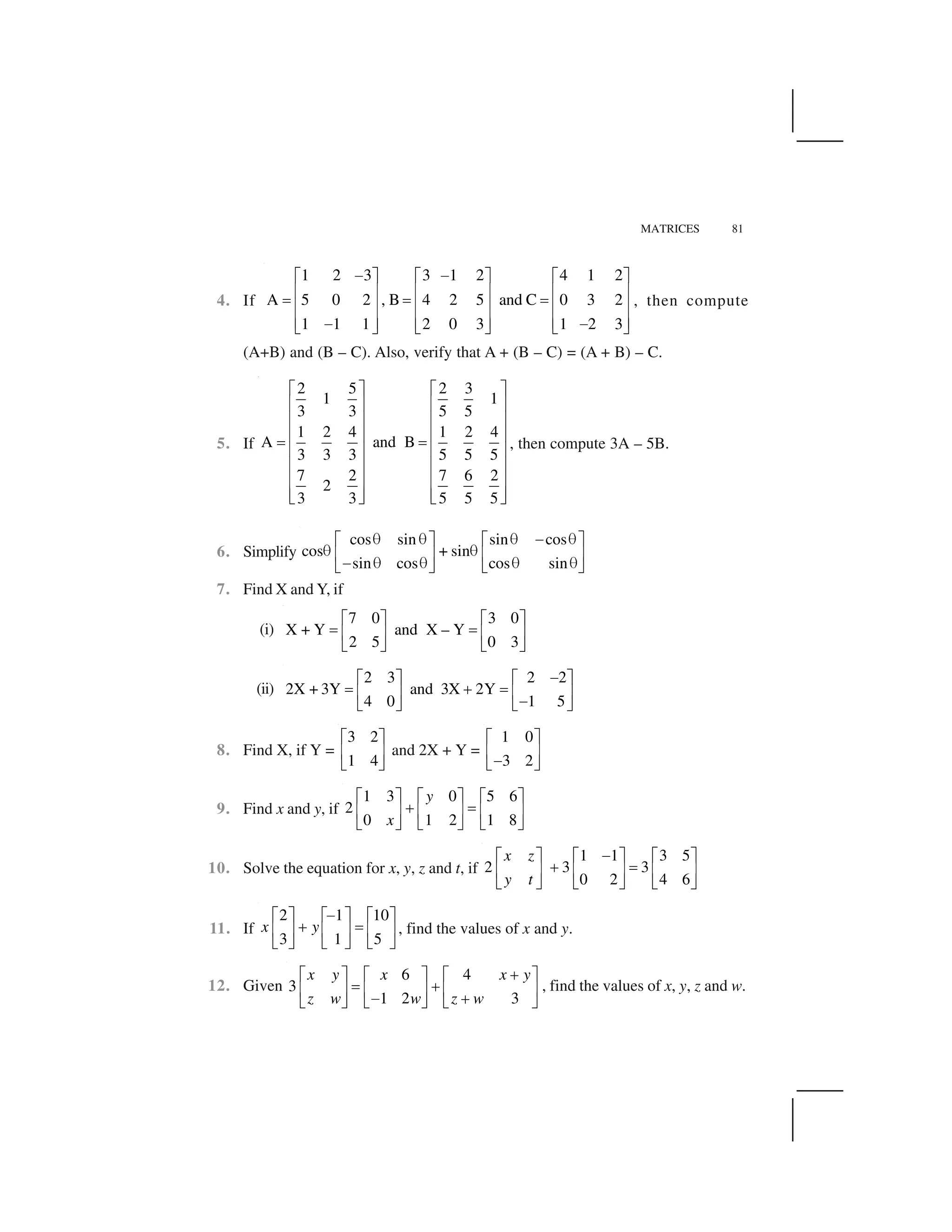 MATRICES 81
4. If
1 2 3 3 1 2 4 1 2
A 5 0 2 , B 4 2 5 and C 0 3 2
1 1 1 2 0 3 1 2 3
   ✁ ✂ ✁ ✂ ✁ ✂
✄ ☎ ✄ ☎ ✄ ☎✆ ✆ ✆✄ ☎ ✄ ☎ ✄ ☎
✄ ☎ ✄ ☎ ✄ ☎   ✝ ✞ ✝ ✞ ✝ ✞
, then compute
(A+B) and (B – C). Also, verify that A + (B – C) = (A + B) – C.
5. If
2 5 2 3
1 1
3 3 5 5
1 2 4 1 2 4
A and B
3 3 3 5 5 5
7 2 7 6 2
2
3 3 5 5 5
✟ ✠ ✟ ✠
✡ ☛ ✡ ☛
✡ ☛ ✡ ☛
✡ ☛ ✡ ☛☞ ☞✡ ☛ ✡ ☛
✡ ☛ ✡ ☛
✡ ☛ ✡ ☛
✡ ☛ ✡ ☛✌ ✍ ✌ ✍
, then compute 3A – 5B.
6. Simplify
cos sin sin cos
cos + sin
sin cos cos sin
✎ ✎ ✎ ✏ ✎✑ ✒ ✑ ✒
✎ ✎✓ ✔ ✓ ✔✏ ✎ ✎ ✎ ✎✕ ✖ ✕ ✖
7. Find X and Y, if
(i)
7 0 3 0
X + Y and X – Y
2 5 0 3
✑ ✒ ✑ ✒
✗ ✗✓ ✔ ✓ ✔
✕ ✖ ✕ ✖
(ii)
2 3 2 2
2X + 3Y and 3X 2Y
4 0 1 5
✏✑ ✒ ✑ ✒
✗ ✘ ✗✓ ✔ ✓ ✔✏✕ ✖ ✕ ✖
8. Find X, if Y =
3 2
1 4
✙ ✚
✛ ✜
✢ ✣
and 2X + Y =
1 0
3 2
✙ ✚
✛ ✜✤✢ ✣
9. Find x and y, if
1 3 0 5 6
2
0 1 2 1 8
y
x
✙ ✚ ✙ ✚ ✙ ✚
✥ ✦✛ ✜ ✛ ✜ ✛ ✜
✢ ✣ ✢ ✣ ✢ ✣
10. Solve the equation for x, y, z and t, if
1 1 3 5
2 3 3
0 2 4 6
x z
y t
✤✙ ✚ ✙ ✚ ✙ ✚
✥ ✦✛ ✜ ✛ ✜ ✛ ✜
✢ ✣ ✢ ✣ ✢ ✣
11. If
2 1 10
3 1 5
x y
✏✑ ✒ ✑ ✒ ✑ ✒
✘ ✗✓ ✔ ✓ ✔ ✓ ✔
✕ ✖ ✕ ✖ ✕ ✖
, find the values of x and y.
12. Given
6 4
3
1 2 3
x y x x y
z w w z w
✘✑ ✒ ✑ ✒ ✑ ✒
✗ ✘✓ ✔ ✓ ✔ ✓ ✔✏ ✘✕ ✖ ✕ ✖ ✕ ✖
, find the values of x, y, z and w.
 