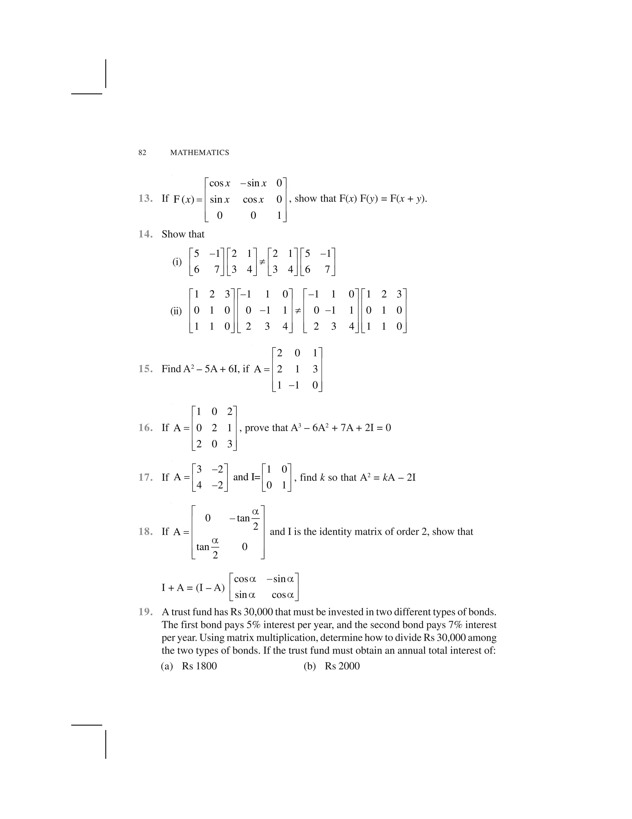 82 MATHEMATICS
13. If
cos sin 0
F ( ) sin cos 0
0 0 1
x x
x x x
 ✁ ✂
✄ ☎✆ ✄ ☎
✄ ☎✝ ✞
, show that F(x) F(y) = F(x + y).
14. Show that
(i)
5 1 2 1 2 1 5 1
6 7 3 4 3 4 6 7
✟ ✟✠ ✡ ✠ ✡ ✠ ✡ ✠ ✡
☛☞ ✌ ☞ ✌ ☞ ✌ ☞ ✌
✍ ✎ ✍ ✎ ✍ ✎ ✍ ✎
(ii)
1 2 3 1 1 0 1 1 0 1 2 3
0 1 0 0 1 1 0 1 1 0 1 0
1 1 0 2 3 4 2 3 4 1 1 0
✏ ✏✑ ✒ ✑ ✒ ✑ ✒ ✑ ✒
✓ ✔ ✓ ✔ ✓ ✔ ✓ ✔✏ ✕ ✏✓ ✔ ✓ ✔ ✓ ✔ ✓ ✔
✓ ✔ ✓ ✔ ✓ ✔ ✓ ✔✖ ✗ ✖ ✗ ✖ ✗ ✖ ✗
15. Find A2
– 5A + 6I, if
2 0 1
A 2 1 3
1 1 0
✑ ✒
✓ ✔✘ ✓ ✔
✓ ✔✏✖ ✗
16. If
1 0 2
A 0 2 1
2 0 3
✁ ✂
✄ ☎✆ ✄ ☎
✄ ☎✝ ✞
, prove that A3
– 6A2
+ 7A + 2I = 0
17. If
3 2 1 0
A and I=
4 2 0 1
✟✠ ✡ ✠ ✡
✙ ☞ ✌ ☞ ✌✟✍ ✎ ✍ ✎
, find k so that A2
= kA – 2I
18. If
0 tan
2
A
tan 0
2
✚✛ ✜
✢✣ ✤
✥ ✣ ✤
✚✣ ✤
✣ ✤✦ ✧
and I is the identity matrix of order 2, show that
I + A = (I – A)
cos sin
sin cos
★ ✟ ★✠ ✡
☞ ✌★ ★✍ ✎
19. A trust fund has Rs 30,000 that must be invested in two different types of bonds.
The first bond pays 5% interest per year, and the second bond pays 7% interest
per year. Using matrix multiplication, determine how to divide Rs 30,000 among
the two types of bonds. If the trust fund must obtain an annual total interest of:
(a) Rs 1800 (b) Rs 2000
 