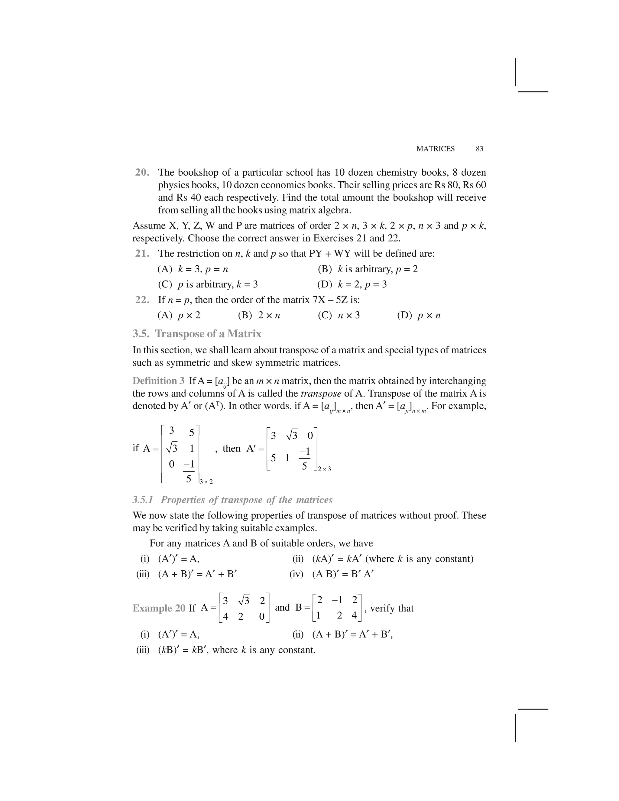 MATRICES 83
20. The bookshop of a particular school has 10 dozen chemistry books, 8 dozen
physics books, 10 dozen economics books. Their selling prices are Rs 80, Rs 60
and Rs 40 each respectively. Find the total amount the bookshop will receive
from selling all the books using matrix algebra.
Assume X, Y, Z, W and P are matrices of order 2 × n, 3 × k, 2 × p, n × 3 and p × k,
respectively. Choose the correct answer in Exercises 21 and 22.
21. The restriction on n, k and p so that PY + WY will be defined are:
(A) k = 3, p = n (B) k is arbitrary, p = 2
(C) p is arbitrary, k = 3 (D) k = 2, p = 3
22. If n = p, then the order of the matrix 7X – 5Z is:
(A) p × 2 (B) 2 × n (C) n × 3 (D) p × n
3.5. Transpose of a Matrix
In this section, we shall learn about transpose of a matrix and special types of matrices
such as symmetric and skew symmetric matrices.
Definition 3 IfA = [aij
] be an m × n matrix, then the matrix obtained by interchanging
the rows and columns of A is called the transpose of A. Transpose of the matrix A is
denoted by A✝ or (AT
). In other words, if A = [aij
]m × n
, then A✝ = [aji
]n × m
. For example,
if
2 3
3 2
3 5 3 3 0
A 3 1 , then A 1
5 1
0 1 5
5
 
 
✁ ✂ ✁ ✂
✄ ☎ ✄ ☎
✆ ✞ ✆✄ ☎ ✟✄ ☎
✄ ☎ ✄ ☎✟ ✠ ✡
✄ ☎
✠ ✡
3.5.1 Properties of transpose of the matrices
We now state the following properties of transpose of matrices without proof. These
may be verified by taking suitable examples.
For any matrices A and B of suitable orders, we have
(i) (A✝)✝ = A, (ii) (kA)✝ = kA✝ (where k is any constant)
(iii) (A + B)✝ = A✝ + B✝ (iv) (A B)✝ = B✝ A✝
Example 20 If
2 1 23 3 2
A and B
1 2 44 2 0
☛ ☞ ✌☛ ☞
✍ ✍✎ ✏ ✎ ✏
✑ ✒✑ ✒
, verify that
(i) (A✝)✝ = A, (ii) (A + B)✝ = A✝ + B✝,
(iii) (kB)✝ = kB✝, where k is any constant.
 