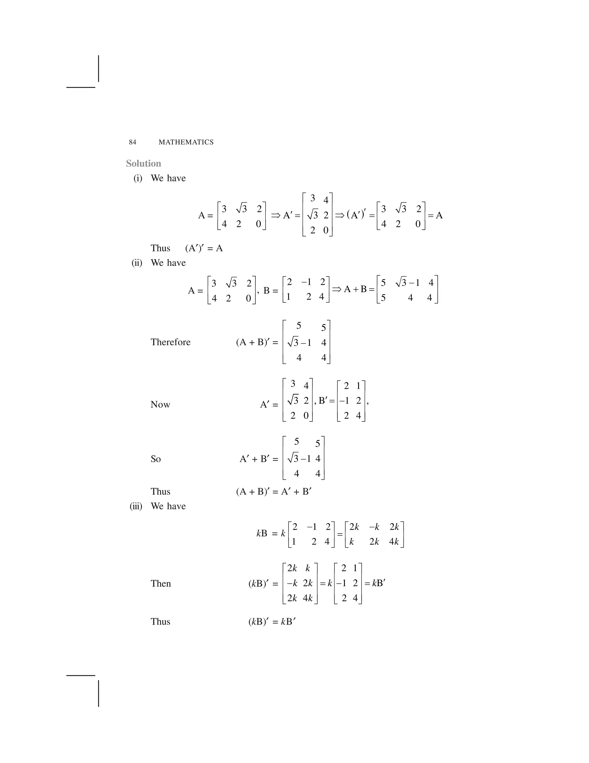 84 MATHEMATICS
Solution
(i) We have
A =   ✁
3 4
3 3 2 3 3 2
A 3 2 A A
4 2 0 4 2 0
2 0
✂ ✄
✂ ✄ ✂ ✄☎ ✆
✝✝ ✝✞ ✟ ✞ ✟ ✟☎ ✆ ☎ ✆☎ ✆
✠ ✡ ✠ ✡☎ ✆
✠ ✡
Thus (A☛)☛ = A
(ii) We have
A =
3 3 2
,
4 2 0
☞ ✌
✍ ✎
✏ ✑
B =
2 1 2 5 3 1 4
A B
1 2 4 5 4 4
☞ ✌✒☞ ✌ ✒
✓ ✔ ✕ ✍ ✎✍ ✎
✏ ✑ ✏ ✑
Therefore (A + B)☛ =
5 5
3 1 4
4 4
✂ ✄
☎ ✆
✖☎ ✆
☎ ✆
✠ ✡
Now A☛ =
3 4 2 1
3 2 , B 1 2 ,
2 0 2 4
✗ ✘ ✗ ✘
✙ ✚ ✙ ✚
✛ ✜ ✢✙ ✚ ✙ ✚
✙ ✚ ✙ ✚✣ ✤ ✣ ✤
So A☛ + B☛ =
5 5
3 1 4
4 4
✂ ✄
☎ ✆
✖☎ ✆
☎ ✆
✠ ✡
Thus (A + B)☛ = A☛ + B☛
(iii) We have
kB = k
2 1 2 2 2
1 2 4 2 4
k k k
k k k
✥ ✥✦ ✧ ✦ ✧
★✩ ✪ ✩ ✪
✫ ✬ ✫ ✬
Then (kB)☛ =
2 2 1
2 1 2 B
2 4 2 4
k k
k k k k
k k
✭ ✮ ✭ ✮
✯ ✰ ✯ ✰
✱✲ ✳ ✲ ✳
✯ ✰ ✯ ✰
✯ ✰ ✯ ✰✴ ✵ ✴ ✵
Thus (kB)☛ = kB☛
 