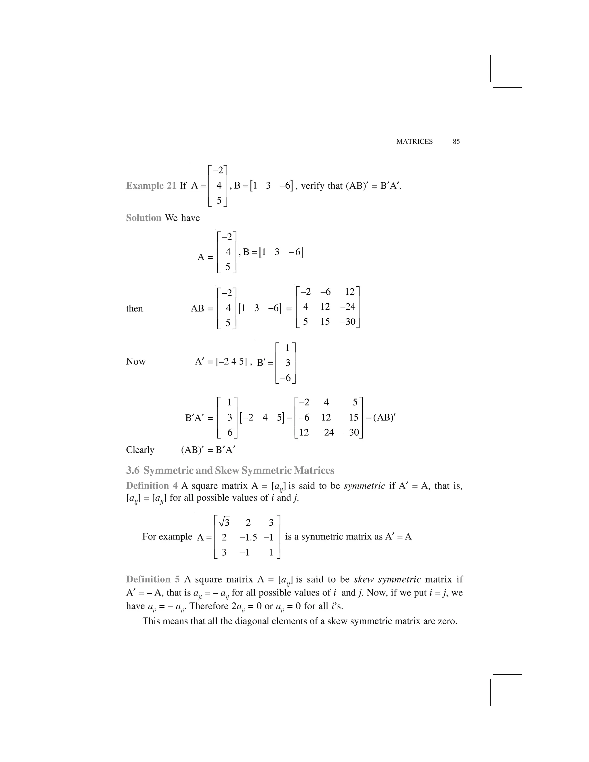 MATRICES 85
Example 21 If   ✁
2
A 4 , B 1 3 6
5
✂✄ ☎
✆ ✝
✞ ✞ ✂
✆ ✝
✆ ✝✟ ✠
, verify that (AB)✡ = B✡A✡.
Solution We have
A = ☛ ☞
2
4 , B 1 3 6
5
✌✍ ✎
✏ ✑
✒ ✌
✏ ✑
✏ ✑✓ ✔
then AB = ✕ ✖
2
4 1 3 6
5
✌✍ ✎
✏ ✑
✌
✏ ✑
✏ ✑✓ ✔
=
2 6 12
4 12 24
5 15 30
✌ ✌✍ ✎
✏ ✑
✌
✏ ✑
✏ ✑✌✓ ✔
Now A✡ = [–2 4 5] ,
1
B 3
6
✍ ✎
✏ ✑
✗ ✒
✏ ✑
✏ ✑✌✓ ✔
B✡A✡ = ✘ ✙
1 2 4 5
3 2 4 5 6 12 15 (AB)
6 12 24 30
✂✄ ☎ ✄ ☎
✆ ✝ ✆ ✝
✚✂ ✞ ✂ ✞
✆ ✝ ✆ ✝
✆ ✝ ✆ ✝✂ ✂ ✂✟ ✠ ✟ ✠
Clearly (AB)✡ = B✡A✡
3.6 Symmetric and Skew Symmetric Matrices
Definition 4 A square matrix A = [aij
] is said to be symmetric if A✡ = A, that is,
[aij
] = [aji
] for all possible values of i and j.
For example
3 2 3
A 2 1.5 1
3 1 1
✛ ✜
✢ ✣
✤ ✥ ✥✢ ✣
✢ ✣✥✦ ✧
is a symmetric matrix as A✡ = A
Definition 5 A square matrix A = [aij
] is said to be skew symmetric matrix if
A✡ = – A, that is aji
= – aij
for all possible values of i and j. Now, if we put i = j, we
have aii
= – aii
. Therefore 2aii
= 0 or aii
= 0 for all i’s.
This means that all the diagonal elements of a skew symmetric matrix are zero.
 