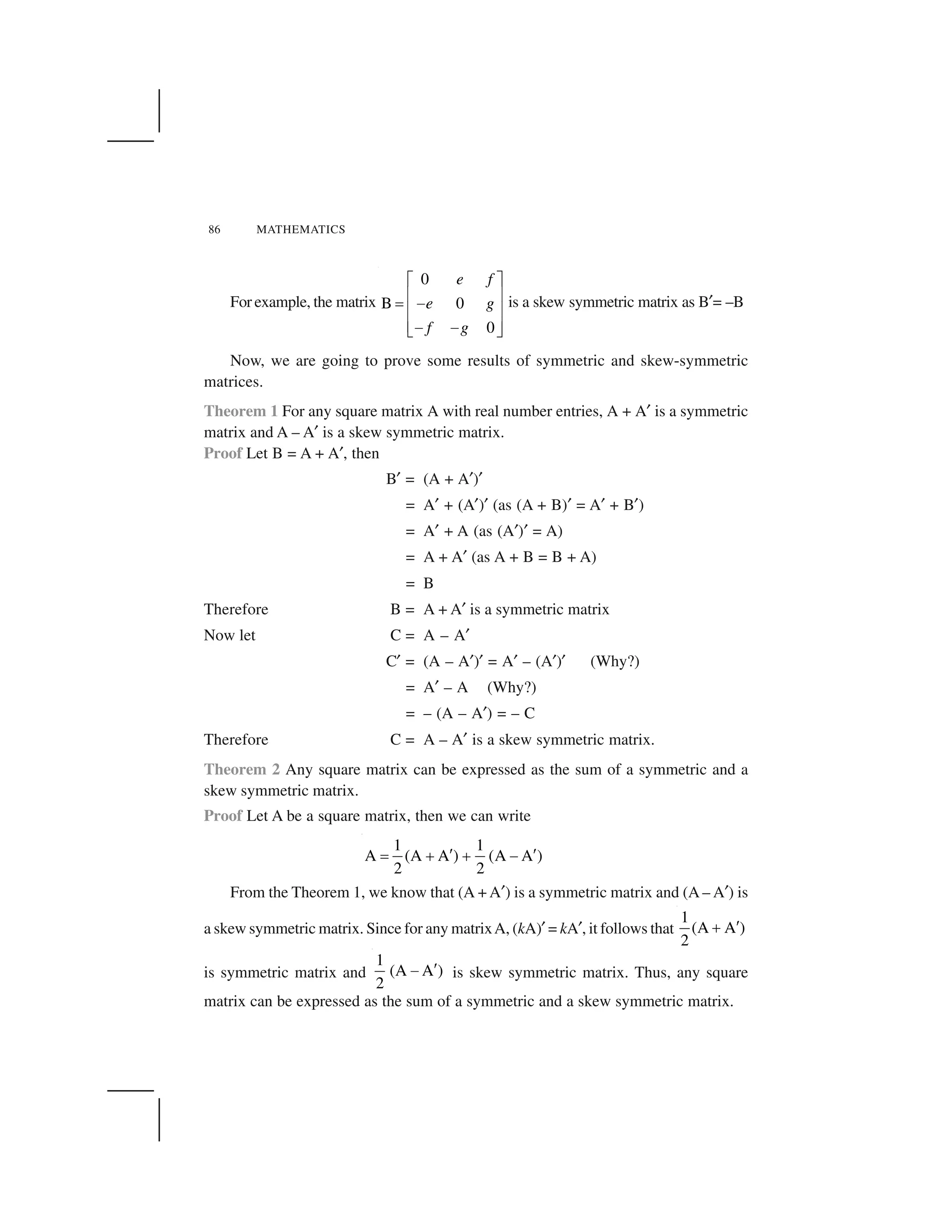 86 MATHEMATICS
For example, the matrix
0
B 0
0
e f
e g
f g
  ✁
✂ ✄
☎ ✆
✂ ✄
✂ ✄✆ ✆✝ ✞
is a skew symmetric matrix as B✟= –B
Now, we are going to prove some results of symmetric and skew-symmetric
matrices.
Theorem 1 For any square matrix A with real number entries, A + A✟ is a symmetric
matrix and A – A✟ is a skew symmetric matrix.
Proof Let B = A + A✟, then
B✟ = (A + A✟)✟
= A✟ + (A✟)✟ (as (A + B)✟ = A✟ + B✟)
= A✟ + A (as (A✟)✟ = A)
= A + A✟ (as A + B = B + A)
= B
Therefore B = A + A✟ is a symmetric matrix
Now let C = A – A✟
C✟ = (A – A✟)✟ = A✟ – (A✟)✟ (Why?)
= A✟ – A (Why?)
= – (A – A✟) = – C
Therefore C = A – A✟ is a skew symmetric matrix.
Theorem 2 Any square matrix can be expressed as the sum of a symmetric and a
skew symmetric matrix.
Proof Let A be a square matrix, then we can write
1 1
A (A A ) (A A )
2 2
✠ ✠✡ ☛ ☛ ☞
From the Theorem 1, we know that (A + A✟) is a symmetric matrix and (A – A✟) is
a skew symmetric matrix. Since for any matrixA, (kA)✟ = kA✟, it follows that
1
(A A )
2
✠☛
is symmetric matrix and
1
(A A )
2
✠☞ is skew symmetric matrix. Thus, any square
matrix can be expressed as the sum of a symmetric and a skew symmetric matrix.
 