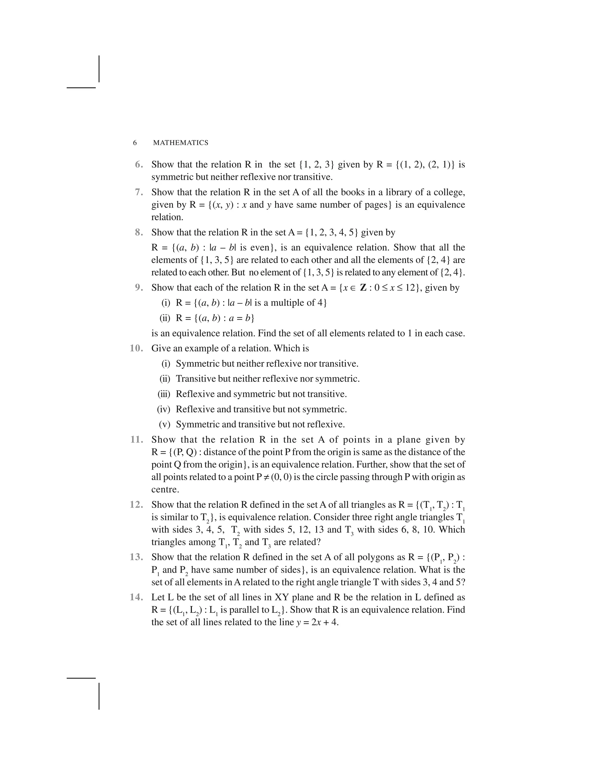 MATHEMATICS6
6. Show that the relation R in the set {1, 2, 3} given by R = {(1, 2), (2, 1)} is
symmetric but neither reflexive nor transitive.
7. Show that the relation R in the set A of all the books in a library of a college,
given by R = {(x, y) : x and y have same number of pages} is an equivalence
relation.
8. Show that the relation R in the set A = {1, 2, 3, 4, 5} given by
R = {(a, b) : |a – b| is even}, is an equivalence relation. Show that all the
elements of {1, 3, 5} are related to each other and all the elements of {2, 4} are
related to each other. But no element of {1, 3, 5} is related to any element of {2, 4}.
9. Show that each of the relation R in the set A = {x ✂ Z : 0 ☞ x ☞ 12}, given by
(i) R = {(a, b) : |a – b| is a multiple of 4}
(ii) R = {(a, b) : a = b}
is an equivalence relation. Find the set of all elements related to 1 in each case.
10. Give an example of a relation. Which is
(i) Symmetric but neither reflexive nor transitive.
(ii) Transitive but neither reflexive nor symmetric.
(iii) Reflexive and symmetric but not transitive.
(iv) Reflexive and transitive but not symmetric.
(v) Symmetric and transitive but not reflexive.
11. Show that the relation R in the set A of points in a plane given by
R = {(P, Q) : distance of the point P from the origin is same as the distance of the
point Q from the origin}, is an equivalence relation. Further, show that the set of
all points related to a point P ✡(0, 0) is the circle passing through P with origin as
centre.
12. Show that the relation R defined in the set A of all triangles as R = {(T1
, T2
) : T1
is similar to T2
}, is equivalence relation. Consider three right angle triangles T1
with sides 3, 4, 5, T2
with sides 5, 12, 13 and T3
with sides 6, 8, 10. Which
triangles among T1
, T2
and T3
are related?
13. Show that the relation R defined in the set A of all polygons as R = {(P1
, P2
) :
P1
and P2
have same number of sides}, is an equivalence relation. What is the
set of all elements inA related to the right angle triangle T with sides 3, 4 and 5?
14. Let L be the set of all lines in XY plane and R be the relation in L defined as
R = {(L1
, L2
) : L1
is parallel to L2
}. Show that R is an equivalence relation. Find
the set of all lines related to the line y = 2x + 4.
 