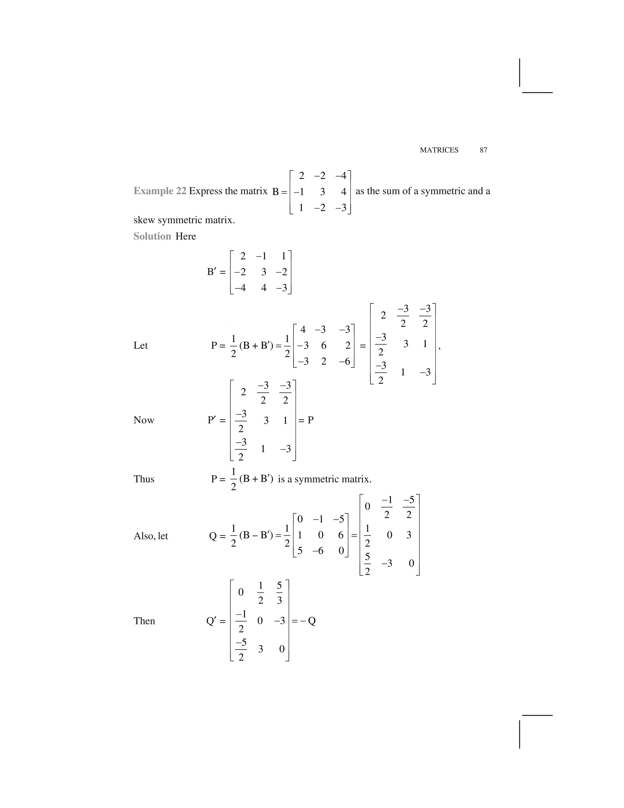 MATRICES 87
Example 22 Express the matrix
2 2 4
B 1 3 4
1 2 3
   ✁ ✂
✄ ☎✆  ✄ ☎
✄ ☎   ✝ ✞
as the sum of a symmetric and a
skew symmetric matrix.
Solution Here
B✟ =
2 1 1
2 3 2
4 4 3
✠✡ ☛
☞ ✌✠ ✠☞ ✌
☞ ✌✠ ✠✍ ✎
Let P =
4 3 3
1 1
(B + B ) 3 6 2
2 2
3 2 6
✠ ✠✡ ☛
☞ ✌✏ ✑ ✠☞ ✌
☞ ✌✠ ✠✍ ✎
=
3 3
2
2 2
3
3 1
2
3
1 3
2
✠ ✠✡ ☛
☞ ✌
☞ ✌
✠☞ ✌
☞ ✌
☞ ✌✠☞ ✌✠
☞ ✌✍ ✎
,
Now P✟ =
3 3
2
2 2
3
3 1
2
3
1 3
2
✠ ✠✡ ☛
☞ ✌
☞ ✌
✠☞ ✌
☞ ✌
☞ ✌✠☞ ✌✠
☞ ✌✍ ✎
= P
Thus P =
1
(B + B )
2
✒ is a symmetric matrix.
Also, let Q =
1 5
0
2 20 1 5
1 1 1
(B – B ) 1 0 6 0 3
2 2 2
5 6 0
5
3 0
2
✠ ✠✡ ☛
☞ ✌
✠ ✠✡ ☛ ☞ ✌
☞ ✌ ☞ ✌✏ ✑ ✑☞ ✌ ☞ ✌
☞ ✌✠ ☞ ✌✍ ✎
☞ ✌✠
☞ ✌✍ ✎
Then Q✟ =
1 5
0
2 3
1
0 3 Q
2
5
3 0
2
✡ ☛
☞ ✌
☞ ✌
✠☞ ✌✠ ✑ ✠
☞ ✌
☞ ✌
✠☞ ✌
☞ ✌✍ ✎
 
