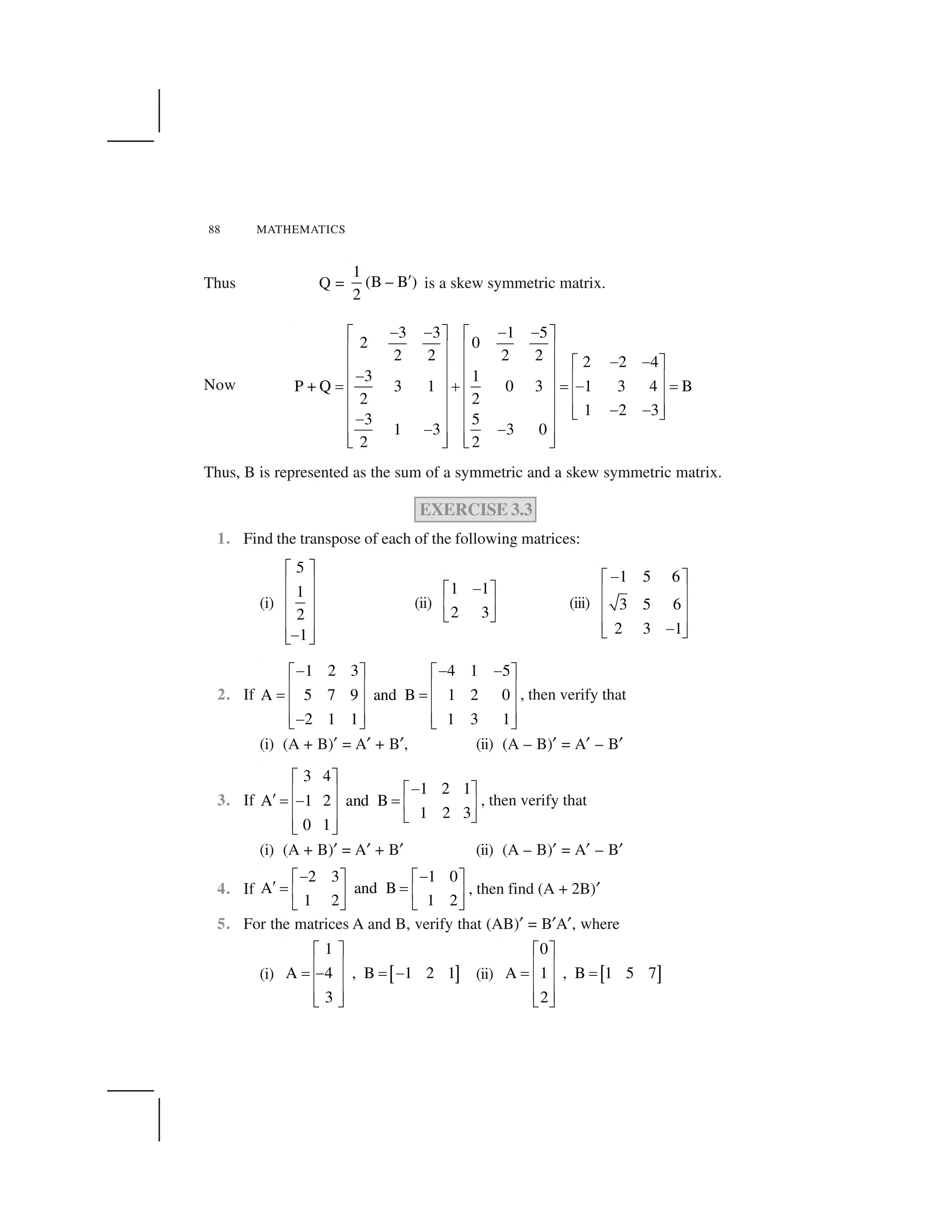 88 MATHEMATICS
Thus Q =
1
(B – B )
2
  is a skew symmetric matrix.
Now
3 3 1 5
2 0
2 2 2 2 2 2 4
3 1
P + Q 3 1 0 3 1 3 4 B
2 2
1 2 3
3 5
1 3 3 0
2 2
✁ ✁ ✁ ✁✂ ✄ ✂ ✄
☎ ✆ ☎ ✆
✁ ✁✂ ✄☎ ✆ ☎ ✆
✁ ☎ ✆☎ ✆ ☎ ✆
✝ ✞ ✝ ✁ ✝
☎ ✆☎ ✆ ☎ ✆
☎ ✆✁ ✁☎ ✆ ☎ ✆ ✟ ✠
✁
☎ ✆ ☎ ✆✁ ✁
☎ ✆ ☎ ✆✟ ✠ ✟ ✠
Thus, B is represented as the sum of a symmetric and a skew symmetric matrix.
EXERCISE 3.3
1. Find the transpose of each of the following matrices:
(i)
5
1
2
1
✡ ☛
☞ ✌
☞ ✌
☞ ✌
☞ ✌
✍
✎ ✏
(ii)
1 1
2 3
✑✒ ✓
✔ ✕
✖ ✗
(iii)
1 5 6
3 5 6
2 3 1
✘✙ ✚
✛ ✜
✛ ✜
✛ ✜
✘
✢ ✣
2. If
1 2 3 4 1 5
A 5 7 9 and B 1 2 0
2 1 1 1 3 1
✁ ✁ ✁✂ ✄ ✂ ✄
☎ ✆ ☎ ✆
✝ ✝
☎ ✆ ☎ ✆
☎ ✆ ☎ ✆✁✟ ✠ ✟ ✠
, then verify that
(i) (A + B)✤ = A✤ + B✤, (ii) (A – B)✤ = A✤ – B✤
3. If
3 4
1 2 1
A 1 2 and B
1 2 3
0 1
✥ ✦
✧✥ ✦★ ✩
✪ ✫ ✧ ✫
★ ✩★ ✩
✬ ✭
★ ✩
✬ ✭
, then verify that
(i) (A + B)✤ = A✤ + B✤ (ii) (A – B)✤ = A✤ – B✤
4. If
2 3 1 0
A and B
1 2 1 2
✑ ✑✒ ✓ ✒ ✓
✮ ✯ ✯
✔ ✕ ✔ ✕
✖ ✗ ✖ ✗
, then find (A + 2B)✤
5. For the matrices A and B, verify that (AB)✤ = B✤A✤, where
(i) ✰ ✱
1
A 4 , B 1 2 1
3
✂ ✄
☎ ✆
✝ ✁ ✝ ✁
☎ ✆
☎ ✆
✟ ✠
(ii) ✲ ✳
0
A 1 , B 1 5 7
2
✂ ✄
☎ ✆
✝ ✝
☎ ✆
☎ ✆
✟ ✠
 