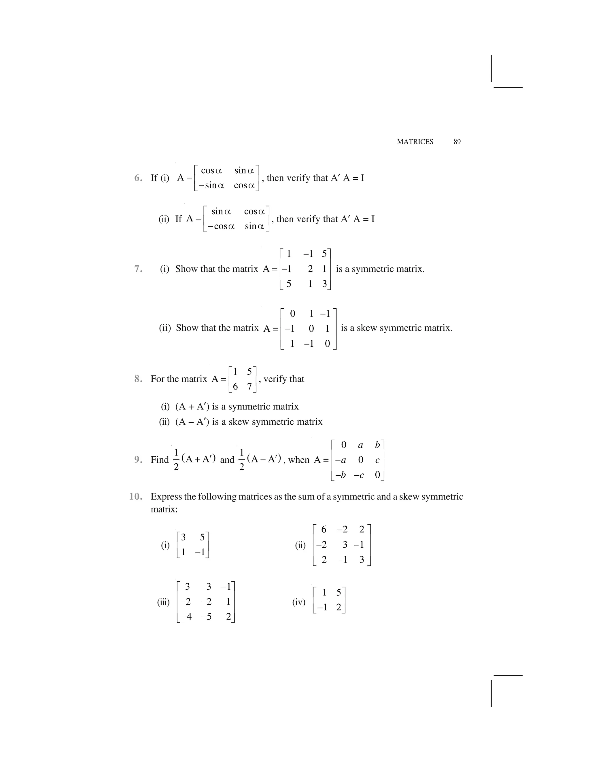 MATRICES 89
6. If (i)
cos sin
A
sin cos
   ✁ ✂
✄ ☎ ✆✝    ✞ ✟
, then verify that A✠ A = I
(ii) If
sin cos
A
cos sin
✡ ✡☛ ☞✌ ✍ ✎✏ ✡ ✡✑ ✒
, then verify that A✠ A = I
7. (i) Show that the matrix
1 1 5
A 1 2 1
5 1 3
✓✔ ✕
✖ ✗✘ ✓✖ ✗
✖ ✗✙ ✚
is a symmetric matrix.
(ii) Show that the matrix
0 1 1
A 1 0 1
1 1 0
✓✔ ✕
✖ ✗✘ ✓✖ ✗
✖ ✗✓✙ ✚
is a skew symmetric matrix.
8. For the matrix
1 5
A
6 7
☛ ☞✌ ✍ ✎
✑ ✒
, verify that
(i) (A + A✠) is a symmetric matrix
(ii) (A – A✠) is a skew symmetric matrix
9. Find ✛ ✜1
A A
2
✢✣ and ✛ ✜1
A A
2
✢✤ , when
0
A 0
0
a b
a c
b c
✔ ✕
✖ ✗✘ ✓✖ ✗
✖ ✗✓ ✓✙ ✚
10. Express the following matrices as the sum of a symmetric and a skew symmetric
matrix:
(i)
3 5
1 1
☛ ☞
✍ ✎✏✑ ✒
(ii)
6 2 2
2 3 1
2 1 3
✥✦ ✧
★ ✩✥ ✥★ ✩
★ ✩✥✪ ✫
(iii)
3 3 1
2 2 1
4 5 2
✓✔ ✕
✖ ✗✓ ✓✖ ✗
✖ ✗✓ ✓✙ ✚
(iv)
1 5
1 2
✁ ✂
☎ ✆✝✞ ✟
 
