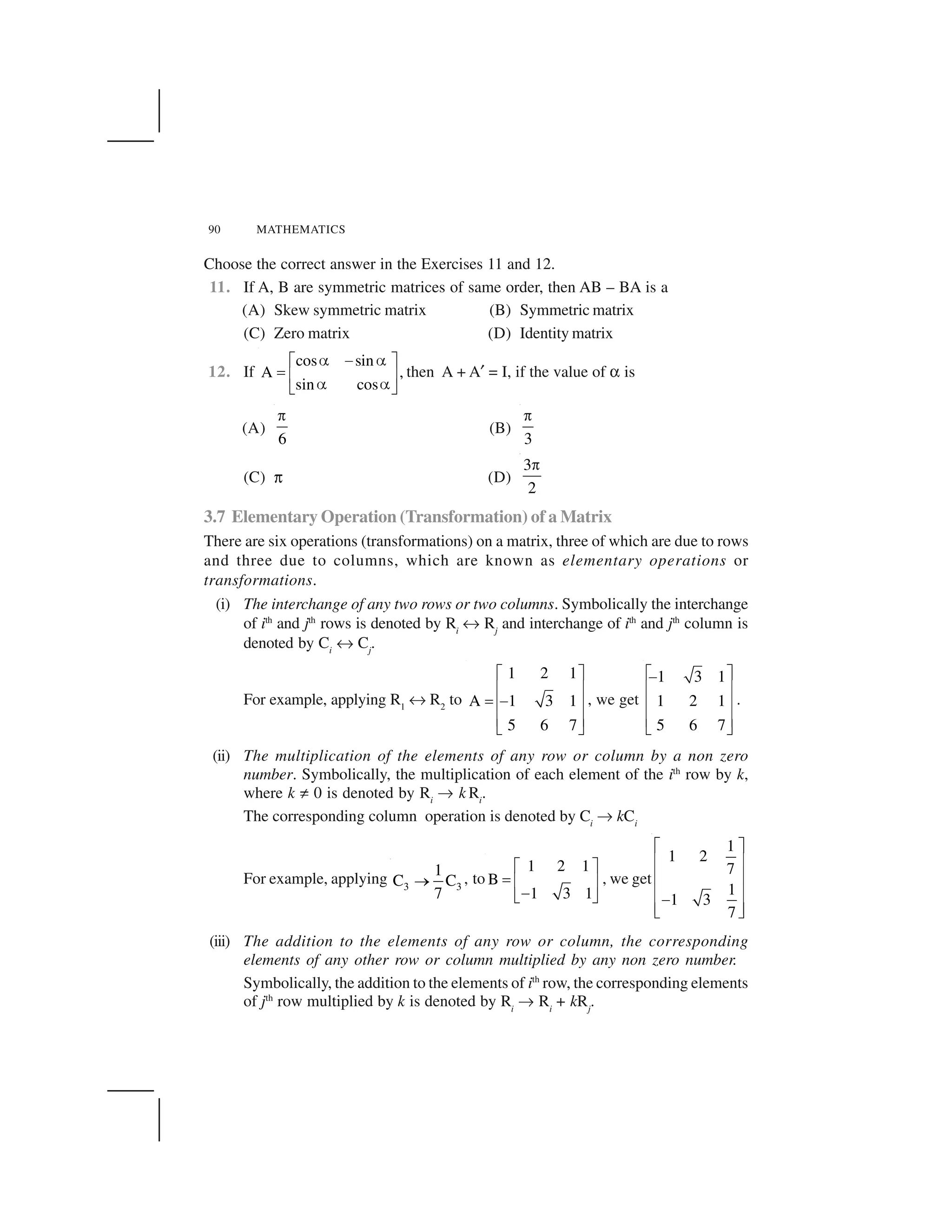 90 MATHEMATICS
Choose the correct answer in the Exercises 11 and 12.
11. If A, B are symmetric matrices of same order, then AB – BA is a
(A) Skew symmetric matrix (B) Symmetric matrix
(C) Zero matrix (D) Identity matrix
12. If
cos sin
A ,
sin cos
  ✁  ✂ ✄
☎ ✆ ✝   ✞ ✟
then A + A✠ = I, if the value of ✡ is
(A)
6
☛
(B)
3
☛
(C) ☞ (D)
3
2
☛
3.7 Elementary Operation (Transformation) of a Matrix
There are six operations (transformations) on a matrix, three of which are due to rows
and three due to columns, which are known as elementary operations or
transformations.
(i) The interchange of any two rows or two columns. Symbolically the interchange
of ith
and jth
rows is denoted by Ri
✌ Rj
and interchange of ith
and jth
column is
denoted by Ci
✌ Cj
.
For example, applying R1
✌ R2
to
1 2 1
A 1 3 1
5 6 7
✍ ✎
✏ ✑
✒ ✓✏ ✑
✏ ✑✔ ✕
, we get
1 3 1
1 2 1
5 6 7
✍ ✎✓
✏ ✑
✏ ✑
✏ ✑✔ ✕
.
(ii) The multiplication of the elements of any row or column by a non zero
number. Symbolically, the multiplication of each element of the ith
row by k,
where k ✖ 0 is denoted by Ri
✗ k Ri
.
The corresponding column operation is denoted by Ci
✗ kCi
For example, applying 3 3
1
C C
7
✘ , to
1 2 1
B
1 3 1
✙ ✚
✛ ✜ ✢
✣✤ ✥
, we get
1
1 2
7
1
1 3
7
✦ ✧
★ ✩
★ ✩
★ ✩✪★ ✩✫ ✬
(iii) The addition to the elements of any row or column, the corresponding
elements of any other row or column multiplied by any non zero number.
Symbolically, the addition to the elements of ith
row, the corresponding elements
of jth
row multiplied by k is denoted by Ri
✗ Ri
+ kRj
.
 