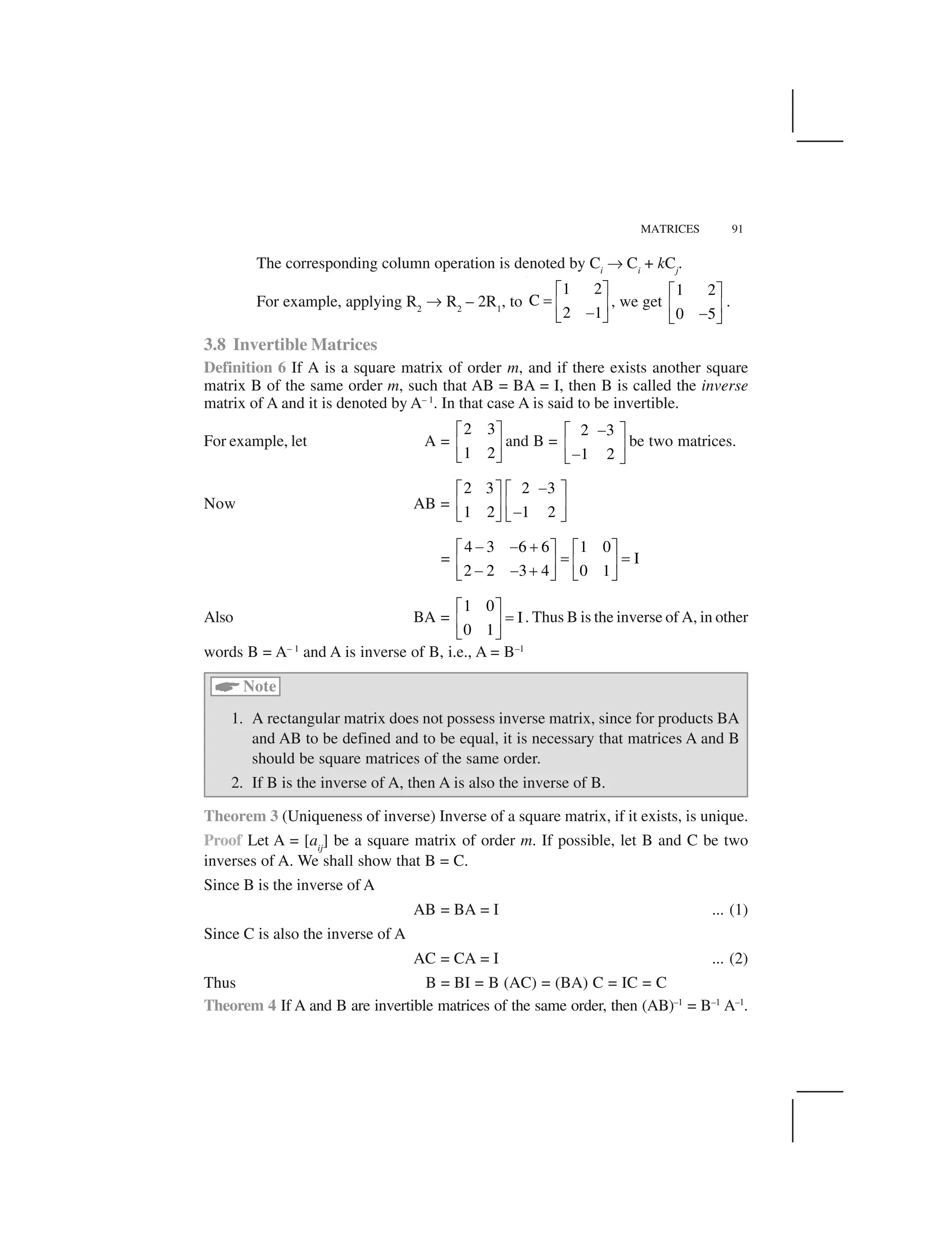MATRICES 91
The corresponding column operation is denoted by Ci
✡ Ci
+ kCj
.
For example, applying R2
✡ R2
– 2R1
, to
1 2
C
2 1
  ✁
✂ ✄ ☎
✆✝ ✞
, we get
1 2
0 5
  ✁
✄ ☎
✆✝ ✞
.
3.8 Invertible Matrices
Definition 6 If A is a square matrix of order m, and if there exists another square
matrix B of the same order m, such that AB = BA = I, then B is called the inverse
matrix of A and it is denoted by A– 1
. In that case A is said to be invertible.
For example, let A =
2 3
1 2
✟ ✠
☛ ☞
✌ ✍
and B =
2 3
1 2
✎✟ ✠
☛ ☞
✎✌ ✍
be two matrices.
Now AB =
2 3 2 3
1 2 1 2
✎✟ ✠ ✟ ✠
☛ ☞ ☛ ☞
✎✌ ✍ ✌ ✍
=
4 3 6 6 1 0
I
2 2 3 4 0 1
✎ ✎ ✏✟ ✠ ✟ ✠
✑ ✑☛ ☞ ☛ ☞
✎ ✎ ✏✌ ✍ ✌ ✍
Also BA =
1 0
I
0 1
✟ ✠
✑☛ ☞
✌ ✍
. Thus B is the inverse of A, in other
words B = A– 1
and A is inverse of B, i.e., A = B–1
✒
Note
1. A rectangular matrix does not possess inverse matrix, since for products BA
and AB to be defined and to be equal, it is necessary that matrices A and B
should be square matrices of the same order.
2. If B is the inverse of A, then A is also the inverse of B.
Theorem 3 (Uniqueness of inverse) Inverse of a square matrix, if it exists, is unique.
Proof Let A = [aij
] be a square matrix of order m. If possible, let B and C be two
inverses of A. We shall show that B = C.
Since B is the inverse of A
AB = BA = I ... (1)
Since C is also the inverse of A
AC = CA = I ... (2)
Thus B = BI = B (AC) = (BA) C = IC = C
Theorem 4 If A and B are invertible matrices of the same order, then (AB)–1
= B–1
A–1
.
 