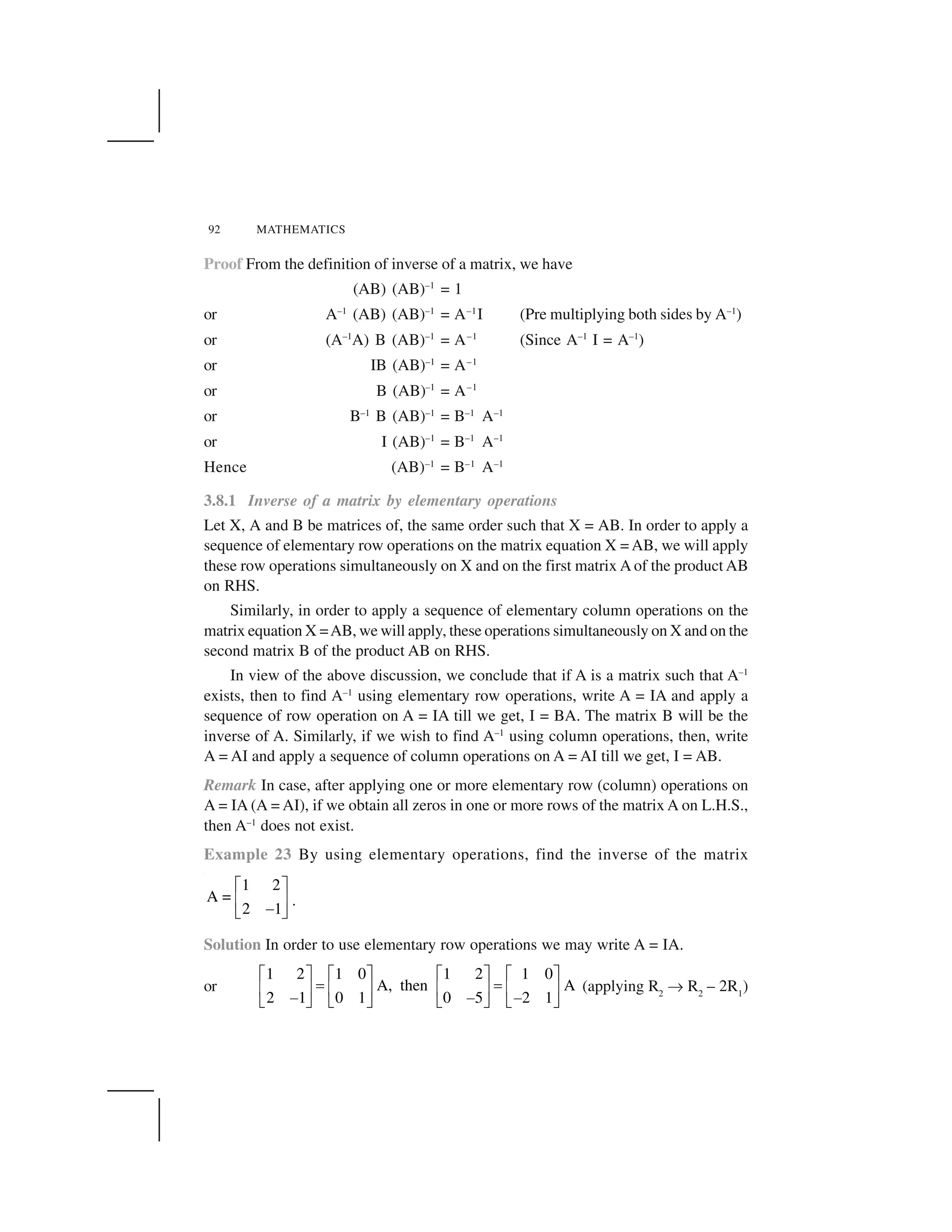 92 MATHEMATICS
Proof From the definition of inverse of a matrix, we have
(AB) (AB)–1
= 1
or A–1
(AB) (AB)–1
= A–1
I (Pre multiplying both sides by A–1
)
or (A–1
A) B (AB)–1
= A–1
(Since A–1
I = A–1
)
or IB (AB)–1
= A–1
or B (AB)–1
= A–1
or B–1
B (AB)–1
= B–1
A–1
or I (AB)–1
= B–1
A–1
Hence (AB)–1
= B–1
A–1
3.8.1 Inverse of a matrix by elementary operations
Let X, A and B be matrices of, the same order such that X = AB. In order to apply a
sequence of elementary row operations on the matrix equation X = AB, we will apply
these row operations simultaneously on X and on the first matrix A of the product AB
on RHS.
Similarly, in order to apply a sequence of elementary column operations on the
matrix equation X =AB, we will apply, these operations simultaneously on X and on the
second matrix B of the product AB on RHS.
In view of the above discussion, we conclude that if A is a matrix such that A–1
exists, then to find A–1
using elementary row operations, write A = IA and apply a
sequence of row operation on A = IA till we get, I = BA. The matrix B will be the
inverse of A. Similarly, if we wish to find A–1
using column operations, then, write
A = AI and apply a sequence of column operations on A = AI till we get, I = AB.
Remark In case, after applying one or more elementary row (column) operations on
A = IA (A = AI), if we obtain all zeros in one or more rows of the matrix A on L.H.S.,
then A–1
does not exist.
Example 23 By using elementary operations, find the inverse of the matrix
1 2
A =
2 1
  ✁
✂ ✄
☎✆ ✝
.
Solution In order to use elementary row operations we may write A = IA.
or
1 2 1 0 1 2 1 0
A, then A
2 1 0 1 0 5 2 1
  ✁   ✁   ✁   ✁
✞ ✞✂ ✄ ✂ ✄ ✂ ✄ ✂ ✄
☎ ☎ ☎✆ ✝ ✆ ✝ ✆ ✝ ✆ ✝
(applying R2
✡ R2
– 2R1
)
 