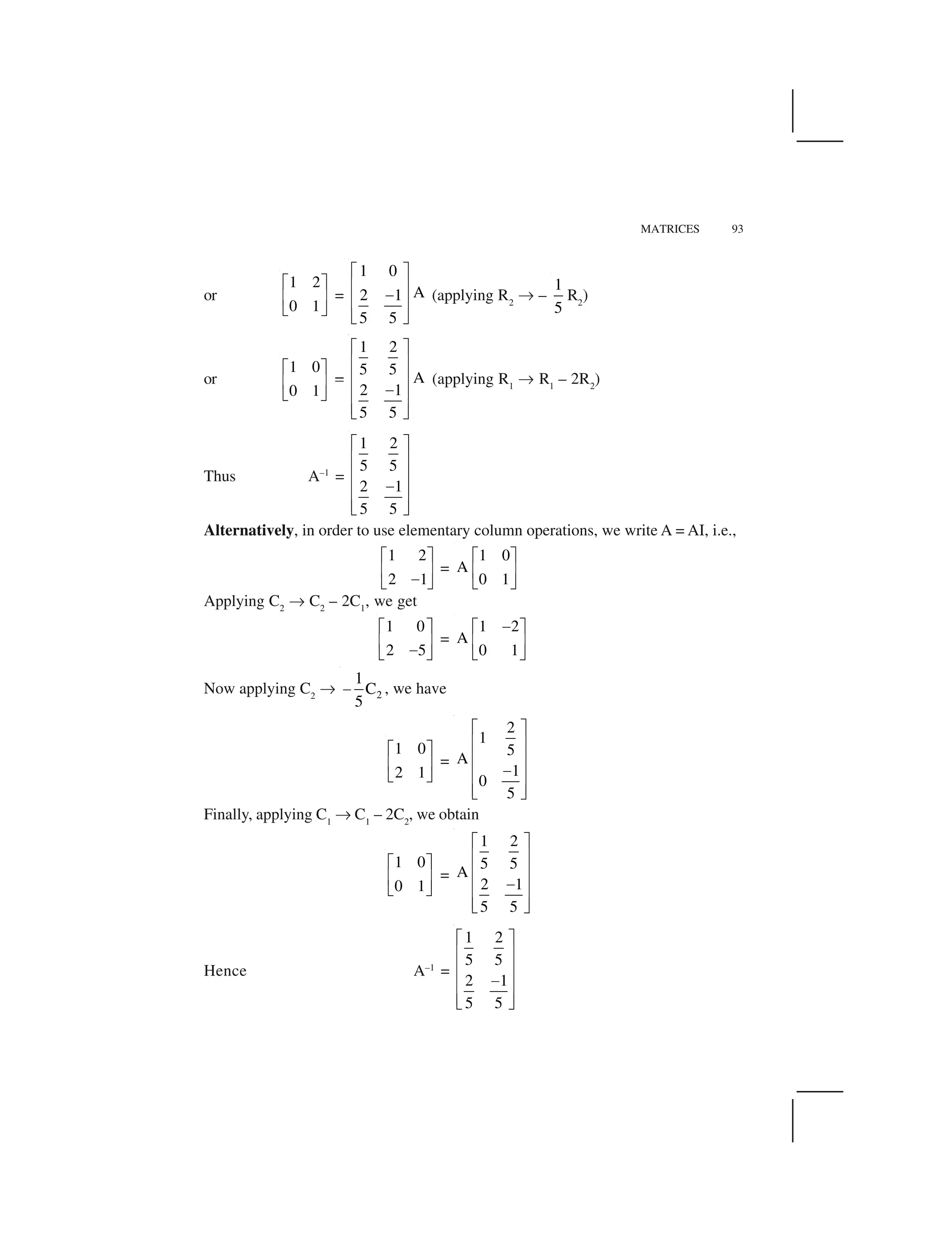 MATRICES 93
or
1 2
0 1
  ✁
✂ ✄
☎ ✆
=
1 0
A2 1
5 5
✝ ✞
✟ ✠
✡
✟ ✠
☛ ☞
(applying R2
✌ –
1
5
R2
)
or
1 0
0 1
  ✁
✂ ✄
☎ ✆
✥
1 2
5 5
A
2 1
5 5
✍ ✎
✏ ✑
✏ ✑
✒✏ ✑
✏ ✑✓ ✔
(applying R1
✌ R1
– 2R2
)
Thus A–1
=
1 2
5 5
2 1
5 5
✍ ✎
✏ ✑
✏ ✑
✒✏ ✑
✏ ✑✓ ✔
Alternatively, in order to use elementary column operations, we write A = AI, i.e.,
1 2
2 1
  ✁
✂ ✄
✕☎ ✆
=
1 0
A
0 1
  ✁
✂ ✄
☎ ✆
Applying C2
✌ C2
– 2C1
, we get
1 0
2 5
  ✁
✂ ✄
✕☎ ✆
=
1 2
A
0 1
✕  ✁
✂ ✄
☎ ✆
Now applying C2
✌ 2
1
C
5
✖ , we have
1 0
2 1
✗ ✘
✙ ✚
✛ ✜
=
2
1
5
A
1
0
5
✍ ✎
✏ ✑
✏ ✑
✒✏ ✑
✏ ✑✓ ✔
Finally, applying C1
✌ C1
– 2C2
, we obtain
1 0
0 1
  ✁
✂ ✄
☎ ✆
=
1 2
5 5
A
2 1
5 5
✍ ✎
✏ ✑
✏ ✑
✒✏ ✑
✏ ✑✓ ✔
Hence A–1
=
1 2
5 5
2 1
5 5
✍ ✎
✏ ✑
✏ ✑
✒✏ ✑
✏ ✑✓ ✔
 