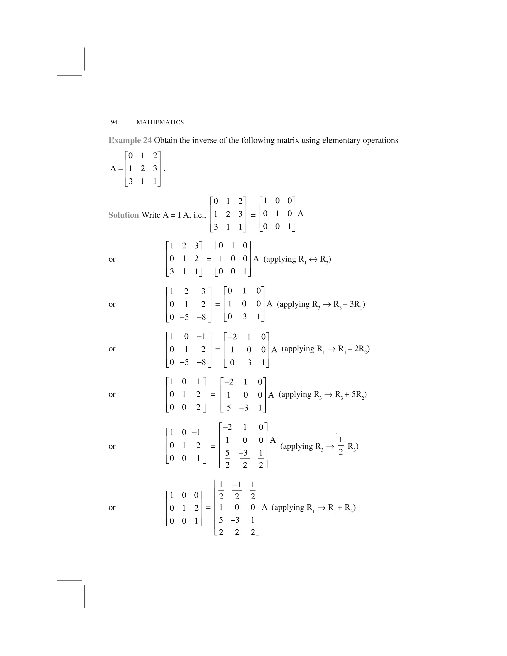 94 MATHEMATICS
Example 24 Obtain the inverse of the following matrix using elementary operations
0 1 2
A 1 2 3
3 1 1
  ✁
✂ ✄
☎
✂ ✄
✂ ✄✆ ✝
.
Solution Write A = I A, i.e.,
0 1 2
1 2 3
3 1 1
  ✁
✂ ✄
✂ ✄
✂ ✄✆ ✝
=
1 0 0
0 1 0 A
0 0 1
  ✁
✂ ✄
✂ ✄
✂ ✄✆ ✝
or
1 2 3
0 1 2
3 1 1
  ✁
✂ ✄
✂ ✄
✂ ✄✆ ✝
✥
0 1 0
1 0 0 A
0 0 1
✞ ✟
✠ ✡
✠ ✡
✠ ✡☛ ☞
(applying R1
✌ R2
)
or
1 2 3
0 1 2
0 5 8
  ✁
✂ ✄
✂ ✄
✂ ✄✍ ✍✆ ✝
✥
0 1 0
1 0 0 A
0 3 1
  ✁
✂ ✄
✂ ✄
✂ ✄✍✆ ✝
(applying R3
✎ R3
– 3R1
)
or
1 0 1
0 1 2
0 5 8
✍  ✁
✂ ✄
✂ ✄
✂ ✄✍ ✍✆ ✝
✥
2 1 0
1 0 0 A
0 3 1
✍  ✁
✂ ✄
✂ ✄
✂ ✄✍✆ ✝
(applying R1
✎ R1
– 2R2
)
or
1 0 1
0 1 2
0 0 2
✍  ✁
✂ ✄
✂ ✄
✂ ✄✆ ✝
✥
2 1 0
1 0 0 A
5 3 1
✏✞ ✟
✠ ✡
✠ ✡
✠ ✡✏☛ ☞
(applying R3
✎ R3
+ 5R2
)
or
1 0 1
0 1 2
0 0 1
✏✞ ✟
✠ ✡
✠ ✡
✠ ✡☛ ☞
=
2 1 0
1 0 0 A
5 3 1
2 2 2
✑✒ ✓
✔ ✕
✔ ✕
✔ ✕✑
✔ ✕
✖ ✗
(applying R3
✎
1
2
R3
)
or
1 0 0
0 1 2
0 0 1
  ✁
✂ ✄
✂ ✄
✂ ✄✆ ✝
✥
1 1 1
2 2 2
1 0 0 A
5 3 1
2 2 2
✘✙ ✚
✛ ✜
✛ ✜
✛ ✜
✛ ✜✘
✛ ✜
✢ ✣
(applying R1
✎ R1
+ R3
)
 