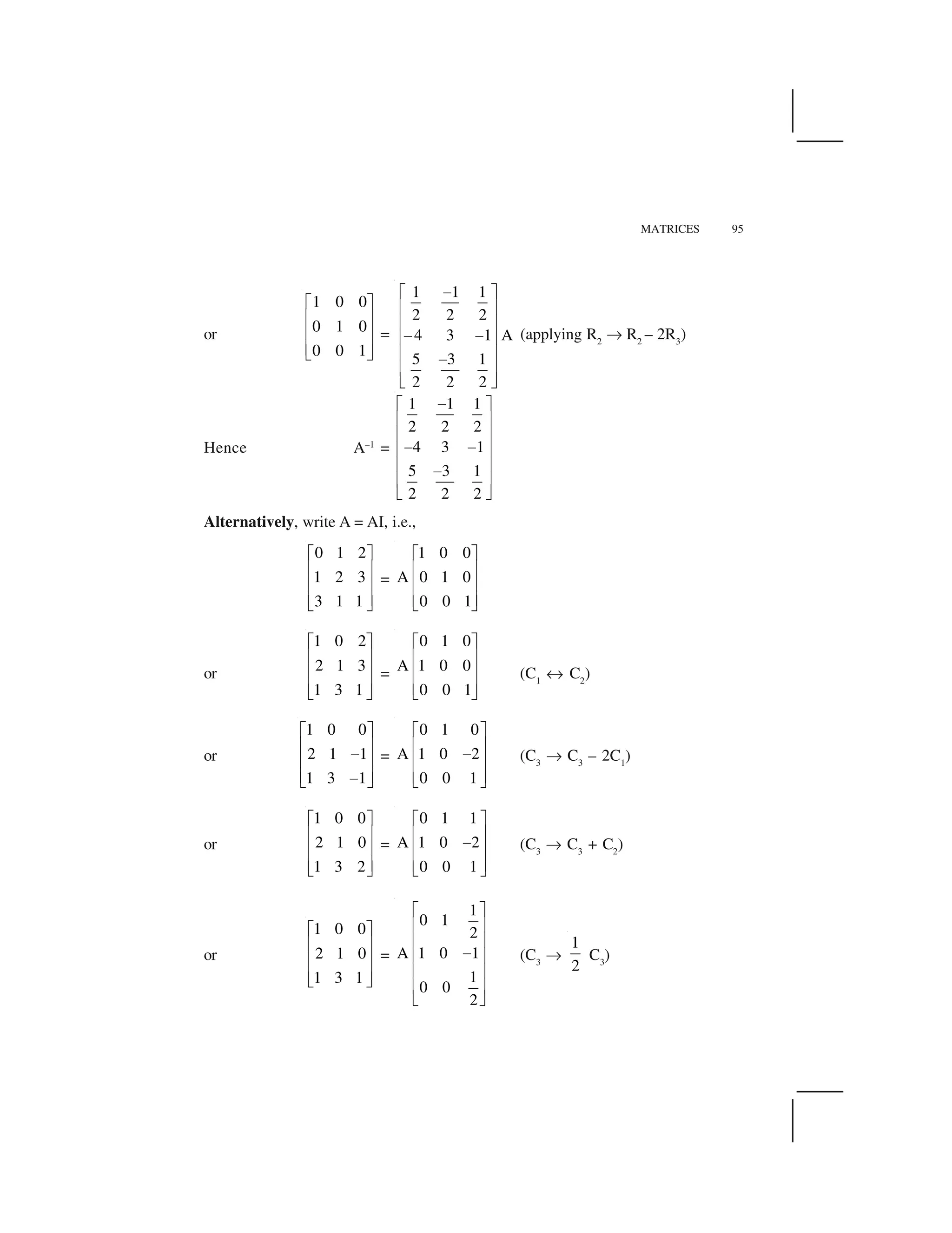 MATRICES 95
or
1 0 0
0 1 0
0 0 1
  ✁
✂ ✄
✂ ✄
✂ ✄☎ ✆
✥
1 1 1
2 2 2
4 3 1 A
5 3 1
2 2 2
✝✞ ✟
✠ ✡
✠ ✡
✝ ✝✠ ✡
✠ ✡✝
✠ ✡
☛ ☞
(applying R2
✌ R2
– 2R3
)
Hence A–1
=
1 1 1
2 2 2
4 3 1
5 3 1
2 2 2
✝✞ ✟
✠ ✡
✠ ✡
✝ ✝✠ ✡
✠ ✡✝
✠ ✡
☛ ☞
Alternatively, write A = AI, i.e.,
0 1 2
1 2 3
3 1 1
✍ ✎
✏ ✑
✏ ✑
✏ ✑✒ ✓
=
1 0 0
A 0 1 0
0 0 1
✍ ✎
✏ ✑
✏ ✑
✏ ✑✒ ✓
or
1 0 2
2 1 3
1 3 1
  ✁
✂ ✄
✂ ✄
✂ ✄☎ ✆
=
0 1 0
A 1 0 0
0 0 1
  ✁
✂ ✄
✂ ✄
✂ ✄☎ ✆
(C1
✔ C2
)
or
1 0 0
2 1 1
1 3 1
✍ ✎
✏ ✑
✕
✏ ✑
✏ ✑✕✒ ✓
=
0 1 0
A 1 0 2
0 0 1
✍ ✎
✏ ✑
✕
✏ ✑
✏ ✑✒ ✓
(C3
✌ C3
– 2C1
)
or
1 0 0
2 1 0
1 3 2
✍ ✎
✏ ✑
✏ ✑
✏ ✑✒ ✓
=
0 1 1
A 1 0 2
0 0 1
✍ ✎
✏ ✑
✕
✏ ✑
✏ ✑✒ ✓
(C3
✌ C3
+ C2
)
or
1 0 0
2 1 0
1 3 1
  ✁
✂ ✄
✂ ✄
✂ ✄☎ ✆
=
1
0 1
2
A 1 0 1
1
0 0
2
✖ ✗
✘ ✙
✘ ✙
✚✘ ✙
✘ ✙
✘ ✙
✛ ✜
(C3
✌
1
2
C3
)
 
