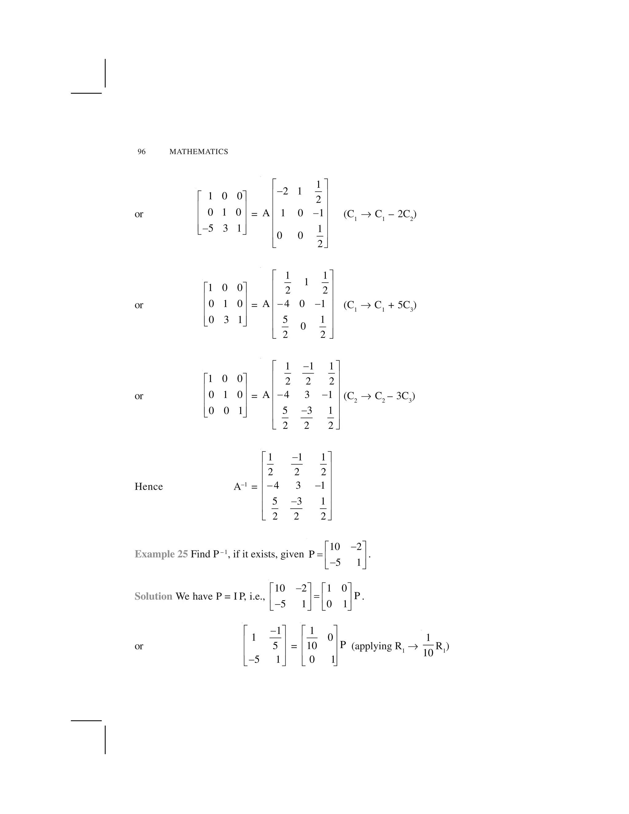 96 MATHEMATICS
or
1 0 0
0 1 0
5 3 1
  ✁
✂ ✄
✂ ✄
✂ ✄☎✆ ✝
=
1
2 1
2
A 1 0 1
1
0 0
2
✞ ✟
✠
✡ ☛
✡ ☛
✠✡ ☛
✡ ☛
✡ ☛
☞ ✌
(C1
✍ C1
– 2C2
)
or
1 0 0
0 1 0
0 3 1
✎ ✏
✑ ✒
✑ ✒
✑ ✒✓ ✔
=
1 1
1
2 2
A 4 0 1
5 1
0
2 2
✕ ✖
✗ ✘
✗ ✘
✙ ✙✗ ✘
✗ ✘
✗ ✘
✚ ✛
(C1
✍ C1
+ 5C3
)
or
1 0 0
0 1 0
0 0 1
✎ ✏
✑ ✒
✑ ✒
✑ ✒✓ ✔
=
1 1 1
2 2 2
A 4 3 1
5 3 1
2 2 2
✠✞ ✟
✡ ☛
✡ ☛
✠ ✠✡ ☛
✡ ☛✠
✡ ☛
☞ ✌
(C2
✍ C2
– 3C3
)
Hence A–1
=
1 1 1
2 2 2
4 3 1
5 3 1
2 2 2
✙✕ ✖
✗ ✘
✗ ✘
✙ ✙✗ ✘
✗ ✘✙
✗ ✘
✚ ✛
Example 25 Find P–1
, if it exists, given
10 2
P
5 1
✜✢ ✣
✤ ✥ ✦
✜✧ ★
.
Solution We have P = I P, i.e.,
10 2 1 0
P
5 1 0 1
✜✢ ✣ ✢ ✣
✤✥ ✦ ✥ ✦
✜✧ ★ ✧ ★
.
or
1
1
5
5 1
✩✪ ✫
✬ ✭
✬ ✭
✩✮ ✯
=
1
0
P10
0 1
✪ ✫
✬ ✭
✬ ✭
✮ ✯
(applying R1
✍
1
10
R1
)
 
