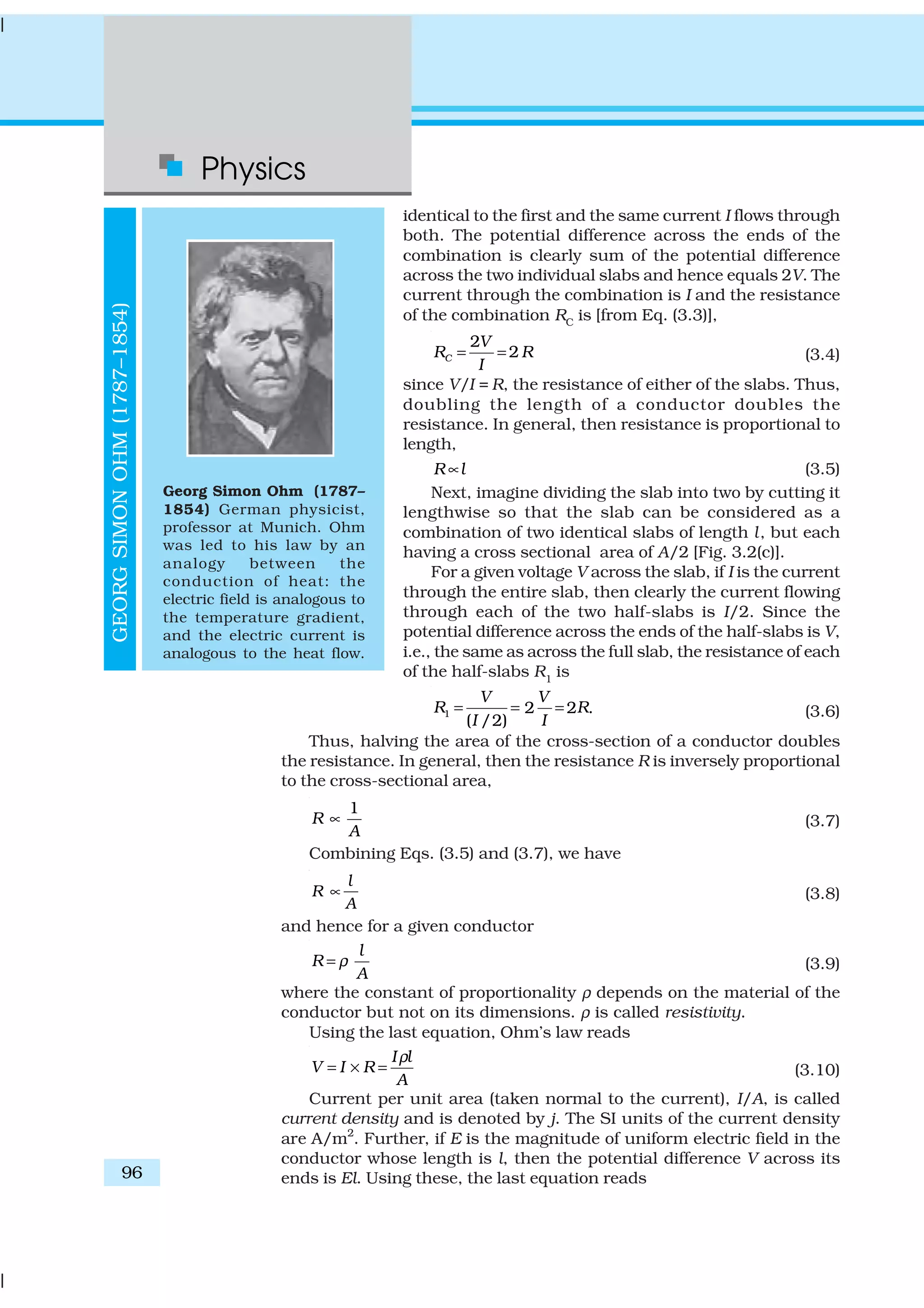 Physics
96
identical to the first and the same current I flows through
both. The potential difference across the ends of the
combination is clearly sum of the potential difference
across the two individual slabs and hence equals 2V. The
current through the combination is I and the resistance
of the combination RC is [from Eq. (3.3)],
2
2C
V
R R
I
= = (3.4)
since V/I = R, the resistance of either of the slabs. Thus,
doubling the length of a conductor doubles the
resistance. In general, then resistance is proportional to
length,
R l∝ (3.5)
Next, imagine dividing the slab into two by cutting it
lengthwise so that the slab can be considered as a
combination of two identical slabs of length l, but each
having a cross sectional area of A/2 [Fig. 3.2(c)].
For a given voltage V across the slab, if I is the current
through the entire slab, then clearly the current flowing
through each of the two half-slabs is I/2. Since the
potential difference across the ends of the half-slabs is V,
i.e., the same as across the full slab, the resistance of each
of the half-slabs R1
is
1 2 2 .
( /2)
V V
R R
I I
= = = (3.6)
Thus, halving the area of the cross-section of a conductor doubles
the resistance. In general, then the resistance R is inversely proportional
to the cross-sectional area,
1
R
A
∝ (3.7)
Combining Eqs. (3.5) and (3.7), we have
l
R
A
∝ (3.8)
and hence for a given conductor
l
R
A
ρ= (3.9)
where the constant of proportionality ρ depends on the material of the
conductor but not on its dimensions. ρ is called resistivity.
Using the last equation, Ohm’s law reads
I l
V I R
A
ρ
= × = (3.10)
Current per unit area (taken normal to the current), I/A, is called
current density and is denoted by j. The SI units of the current density
are A/m2
. Further, if E is the magnitude of uniform electric field in the
conductor whose length is l, then the potential difference V across its
ends is El. Using these, the last equation reads
GEORGSIMONOHM(1787–1854)
Georg Simon Ohm (1787–
1854) German physicist,
professor at Munich. Ohm
was led to his law by an
analogy between the
conduction of heat: the
electric field is analogous to
the temperature gradient,
and the electric current is
analogous to the heat flow.
 