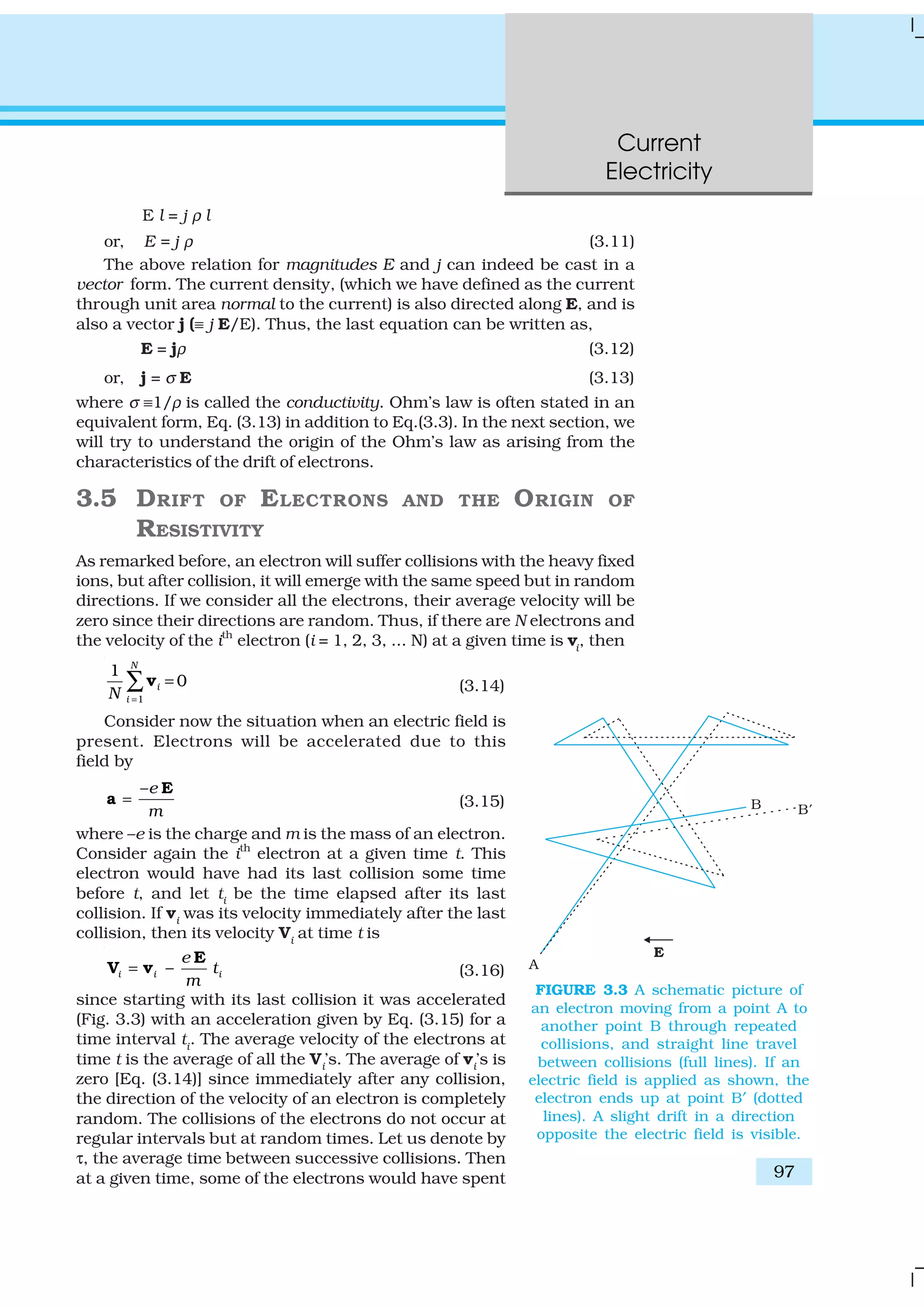 Current
Electricity
97
E l = j ρ l
or, E = j ρ (3.11)
The above relation for magnitudes E and j can indeed be cast in a
vector form. The current density, (which we have defined as the current
through unit area normal to the current) is also directed along E, and is
also a vector j (≡ j E/E). Thus, the last equation can be written as,
E = jρ (3.12)
or, j = σ E (3.13)
where σ ≡1/ρ is called the conductivity. Ohm’s law is often stated in an
equivalent form, Eq. (3.13) in addition to Eq.(3.3). In the next section, we
will try to understand the origin of the Ohm’s law as arising from the
characteristics of the drift of electrons.
3.5 DRIFT OF ELECTRONS AND THE ORIGIN OF
RESISTIVITY
As remarked before, an electron will suffer collisions with the heavy fixed
ions, but after collision, it will emerge with the same speed but in random
directions. If we consider all the electrons, their average velocity will be
zero since their directions are random. Thus, if there are N electrons and
the velocity of the ith
electron (i = 1, 2, 3, ... N) at a given time is vi
, then
1
1
0
N
i
iN =
=∑v (3.14)
Consider now the situation when an electric field is
present. Electrons will be accelerated due to this
field by
–e
m
=
E
a (3.15)
where –e is the charge and m is the mass of an electron.
Consider again the ith
electron at a given time t. This
electron would have had its last collision some time
before t, and let ti be the time elapsed after its last
collision. If vi
was its velocity immediately after the last
collision, then its velocity Vi
at time t is
–i i i
e
t
m
=
E
V v (3.16)
since starting with its last collision it was accelerated
(Fig. 3.3) with an acceleration given by Eq. (3.15) for a
time interval ti
. The average velocity of the electrons at
time t is the average of all the Vi’s. The average of vi’s is
zero [Eq. (3.14)] since immediately after any collision,
the direction of the velocity of an electron is completely
random. The collisions of the electrons do not occur at
regular intervals but at random times. Let us denote by
τ, the average time between successive collisions. Then
at a given time, some of the electrons would have spent
FIGURE 3.3 A schematic picture of
an electron moving from a point A to
another point B through repeated
collisions, and straight line travel
between collisions (full lines). If an
electric field is applied as shown, the
electron ends up at point B′ (dotted
lines). A slight drift in a direction
opposite the electric field is visible.
 