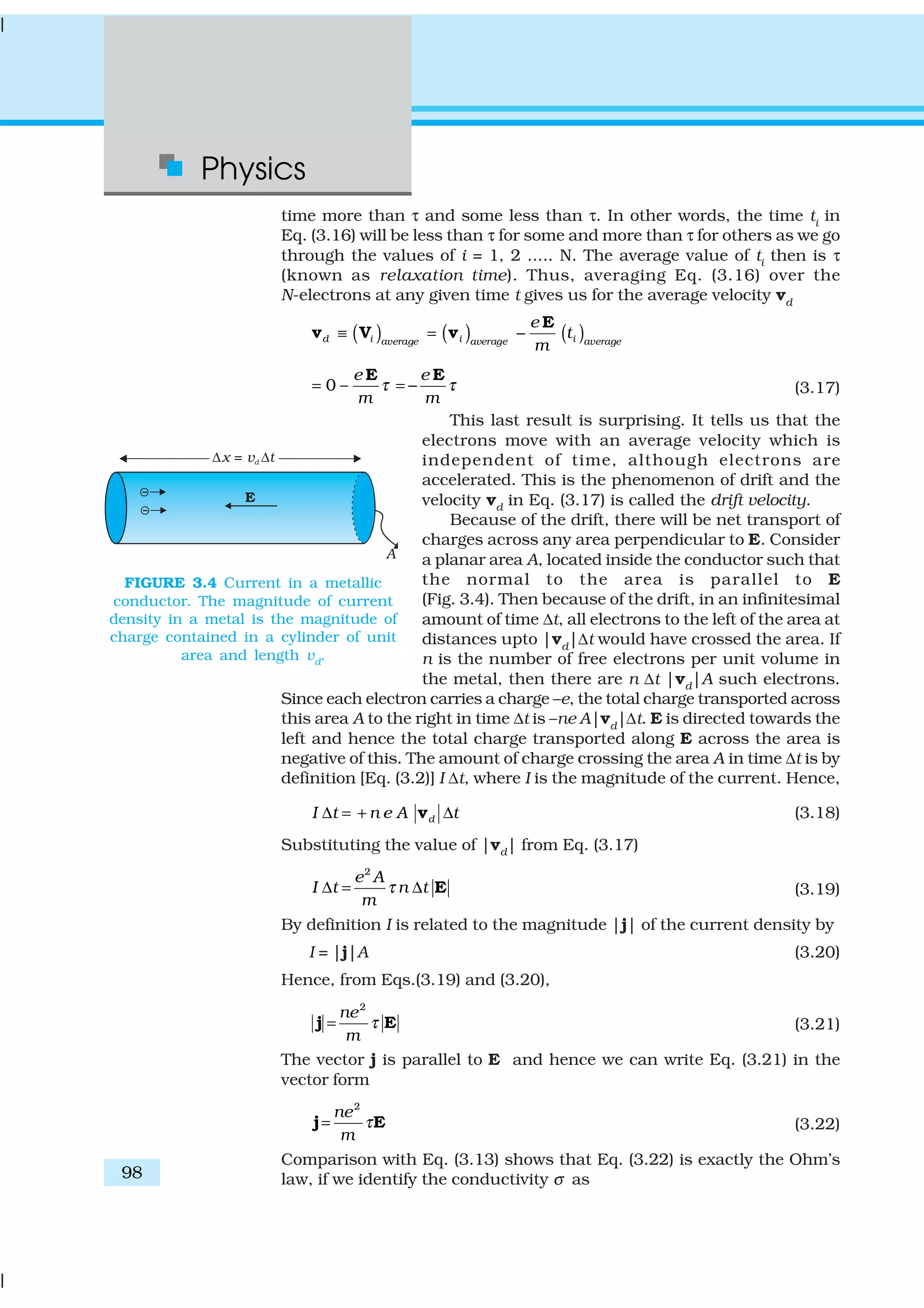 Physics
98
time more than τ and some less than τ. In other words, the time ti
in
Eq. (3.16) will be less than τ for some and more than τ for others as we go
through the values of i = 1, 2 ..... N. The average value of ti then is τ
(known as relaxation time). Thus, averaging Eq. (3.16) over the
N-electrons at any given time t gives us for the average velocity vd
( ) ( ) ( )d i i iaverage average average
e
t
m
≡ = −
E
v V v
0 –
e e
m m
τ τ= = −
E E
(3.17)
This last result is surprising. It tells us that the
electrons move with an average velocity which is
independent of time, although electrons are
accelerated. This is the phenomenon of drift and the
velocity vd in Eq. (3.17) is called the drift velocity.
Because of the drift, there will be net transport of
charges across any area perpendicular to E. Consider
a planar area A, located inside the conductor such that
the normal to the area is parallel to E
(Fig. 3.4). Then because of the drift, in an infinitesimal
amount of time ∆t, all electrons to the left of the area at
distances upto |vd
|∆t would have crossed the area. If
n is the number of free electrons per unit volume in
the metal, then there are n ∆t |vd|A such electrons.
Since each electron carries a charge –e, the total charge transported across
this area A to the right in time ∆t is –ne A|vd
|∆t. E is directed towards the
left and hence the total charge transported along E across the area is
negative of this. The amount of charge crossing the area A in time ∆t is by
definition [Eq. (3.2)] I ∆t, where I is the magnitude of the current. Hence,
dI t n e A t∆ = + ∆v (3.18)
Substituting the value of |vd| from Eq. (3.17)
2
e A
I t n t
m
τ∆ = ∆ E (3.19)
By definition I is related to the magnitude |j| of the current density by
I = |j|A (3.20)
Hence, from Eqs.(3.19) and (3.20),
2
ne
m
τ=j E (3.21)
The vector j is parallel to E and hence we can write Eq. (3.21) in the
vector form
2
ne
m
τ=j E (3.22)
Comparison with Eq. (3.13) shows that Eq. (3.22) is exactly the Ohm’s
law, if we identify the conductivity σ as
FIGURE 3.4 Current in a metallic
conductor. The magnitude of current
density in a metal is the magnitude of
charge contained in a cylinder of unit
area and length vd
.
 