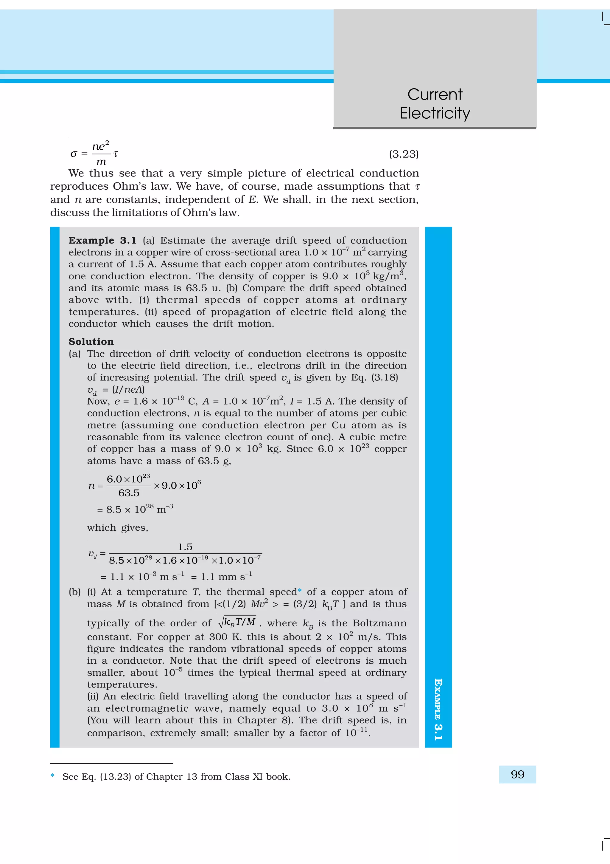 Current
Electricity
99
EXAMPLE3.1
2
ne
m
σ τ= (3.23)
We thus see that a very simple picture of electrical conduction
reproduces Ohm’s law. We have, of course, made assumptions that τ
and n are constants, independent of E. We shall, in the next section,
discuss the limitations of Ohm’s law.
Example 3.1 (a) Estimate the average drift speed of conduction
electrons in a copper wire of cross-sectional area 1.0 × 10–7
m2
carrying
a current of 1.5 A. Assume that each copper atom contributes roughly
one conduction electron. The density of copper is 9.0 × 103
kg/m3
,
and its atomic mass is 63.5 u. (b) Compare the drift speed obtained
above with, (i) thermal speeds of copper atoms at ordinary
temperatures, (ii) speed of propagation of electric field along the
conductor which causes the drift motion.
Solution
(a) The direction of drift velocity of conduction electrons is opposite
to the electric field direction, i.e., electrons drift in the direction
of increasing potential. The drift speed vd
is given by Eq. (3.18)
vd
= (I/neA)
Now, e = 1.6 × 10–19
C, A = 1.0 × 10–7
m2
, I = 1.5 A. The density of
conduction electrons, n is equal to the number of atoms per cubic
metre (assuming one conduction electron per Cu atom as is
reasonable from its valence electron count of one). A cubic metre
of copper has a mass of 9.0 × 103
kg. Since 6.0 × 1023
copper
atoms have a mass of 63.5 g,
23
66.0 10
9.0 10
63.5
n
×
= × ×
= 8.5 × 1028
m–3
which gives,
28 –19 –7
1.5
8.5 10 1.6 10 1.0 10
=
× × × × ×
dv
= 1.1 × 10–3
m s–1
= 1.1 mm s–1
(b) (i) At a temperature T, the thermal speed* of a copper atom of
mass M is obtained from [<(1/2) Mv2
> = (3/2) kB
T ] and is thus
typically of the order of /Bk T M , where kB
is the Boltzmann
constant. For copper at 300 K, this is about 2 × 102
m/s. This
figure indicates the random vibrational speeds of copper atoms
in a conductor. Note that the drift speed of electrons is much
smaller, about 10–5
times the typical thermal speed at ordinary
temperatures.
(ii) An electric field travelling along the conductor has a speed of
an electromagnetic wave, namely equal to 3.0 × 108
m s–1
(You will learn about this in Chapter 8). The drift speed is, in
comparison, extremely small; smaller by a factor of 10–11
.
* See Eq. (13.23) of Chapter 13 from Class XI book.
 