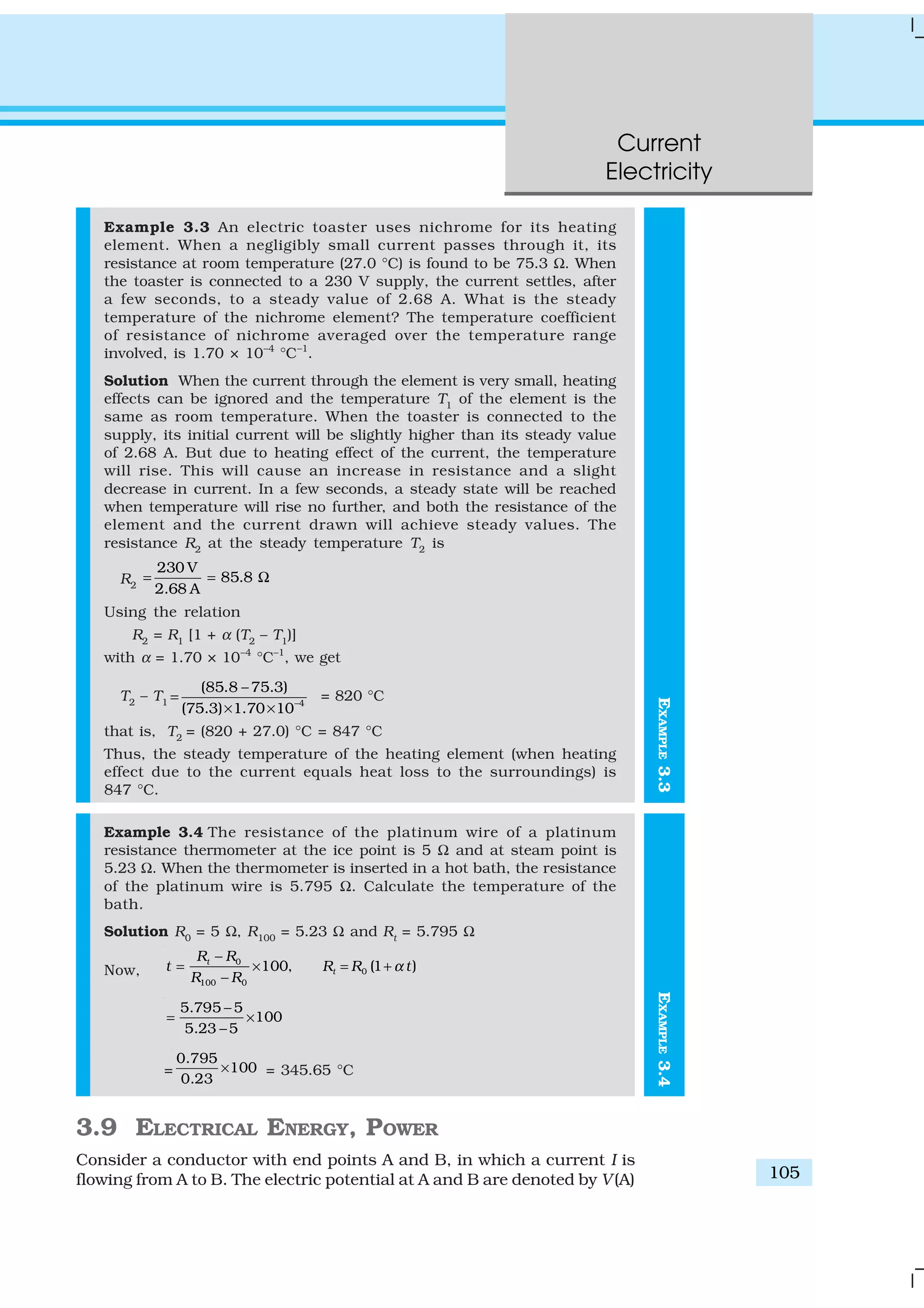 Current
Electricity
105
EXAMPLE3.4
Example 3.3 An electric toaster uses nichrome for its heating
element. When a negligibly small current passes through it, its
resistance at room temperature (27.0 °C) is found to be 75.3 Ω. When
the toaster is connected to a 230 V supply, the current settles, after
a few seconds, to a steady value of 2.68 A. What is the steady
temperature of the nichrome element? The temperature coefficient
of resistance of nichrome averaged over the temperature range
involved, is 1.70 × 10–4
°C–1
.
Solution When the current through the element is very small, heating
effects can be ignored and the temperature T1
of the element is the
same as room temperature. When the toaster is connected to the
supply, its initial current will be slightly higher than its steady value
of 2.68 A. But due to heating effect of the current, the temperature
will rise. This will cause an increase in resistance and a slight
decrease in current. In a few seconds, a steady state will be reached
when temperature will rise no further, and both the resistance of the
element and the current drawn will achieve steady values. The
resistance R2
at the steady temperature T2
is
R2
230 V
85.8
2.68 A
= = Ω
Using the relation
R2
= R1
[1 + α (T2
– T1
)]
with α = 1.70 × 10–4
°C–1
, we get
T2
– T1 –4
(85.8 – 75.3)
(75.3) 1.70 10
=
× ×
= 820 °C
that is, T2
= (820 + 27.0) °C = 847 °C
Thus, the steady temperature of the heating element (when heating
effect due to the current equals heat loss to the surroundings) is
847 °C.
Example 3.4 The resistance of the platinum wire of a platinum
resistance thermometer at the ice point is 5 Ω and at steam point is
5.23 Ω. When the thermometer is inserted in a hot bath, the resistance
of the platinum wire is 5.795 Ω. Calculate the temperature of the
bath.
Solution R0
= 5 Ω, R100
= 5.23 Ω and Rt
= 5.795 Ω
Now,
0
0
100 0
100, (1 )t
t
R R
t R R t
R R
α
−
= × = +
−
5.795 5
100
5.23 5
−
= ×
−
=
0.795
100
0.23
× = 345.65 °C
3.9 ELECTRICAL ENERGY, POWER
Consider a conductor with end points A and B, in which a current I is
flowing from A to B. The electric potential at A and B are denoted by V(A)
EXAMPLE3.3
 