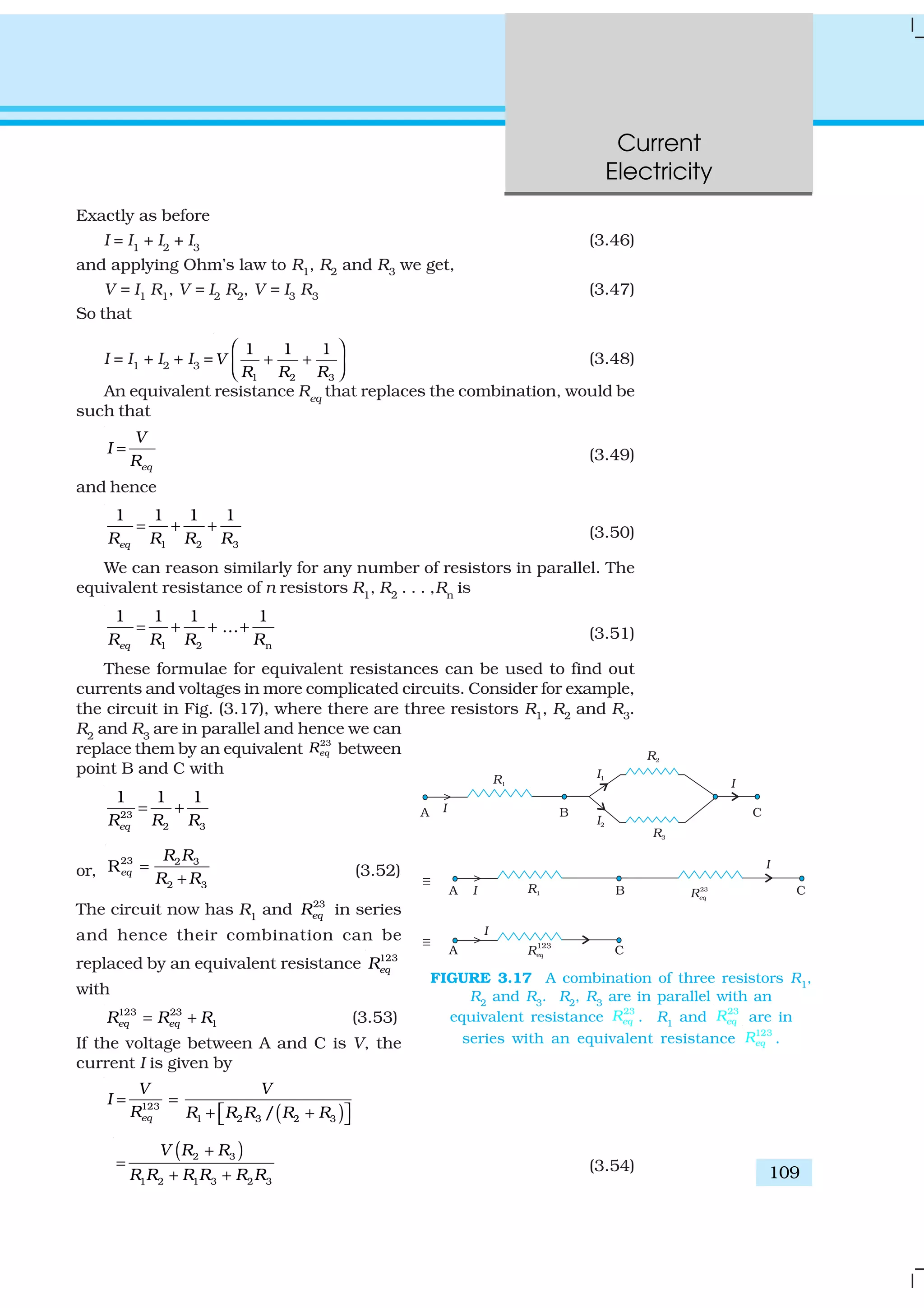 Current
Electricity
109
Exactly as before
I = I1
+ I2
+ I3
(3.46)
and applying Ohm’s law to R1, R2 and R3 we get,
V = I1 R1, V = I2 R2, V = I3 R3 (3.47)
So that
I = I1 + I2 + I3 =
1 2 3
1 1 1
V
R R R
 
+ +  
(3.48)
An equivalent resistance Req
that replaces the combination, would be
such that
eq
V
I
R
= (3.49)
and hence
1 2 3
1 1 1 1
eqR R R R
= + + (3.50)
We can reason similarly for any number of resistors in parallel. The
equivalent resistance of n resistors R1
, R2
. . . ,Rn
is
1 2 n
1 1 1 1
...
eqR R R R
= + + + (3.51)
These formulae for equivalent resistances can be used to find out
currents and voltages in more complicated circuits. Consider for example,
the circuit in Fig. (3.17), where there are three resistors R1, R2 and R3.
R2
and R3
are in parallel and hence we can
replace them by an equivalent
23
eqR between
point B and C with
23
2 3
1 1 1
eq R RR
= +
or,
23 2 3
2 3
Req
R R
R R
=
+ (3.52)
The circuit now has R1
and 23
eqR in series
and hence their combination can be
replaced by an equivalent resistance 123
eqR
with
123 23
1eq eqR R R= + (3.53)
If the voltage between A and C is V, the
current I is given by
( )123
1 2 3 2 3/eq
V V
I
R R R R R R
= =
 + + 
( )2 3
1 2 1 3 2 3
V R R
R R R R R R
+
=
+ +
(3.54)
FIGURE 3.17 A combination of three resistors R1
,
R2
and R3
. R2
, R3
are in parallel with an
equivalent resistance
23
eqR . R1
and
23
eqR are in
series with an equivalent resistance
123
eqR .
 