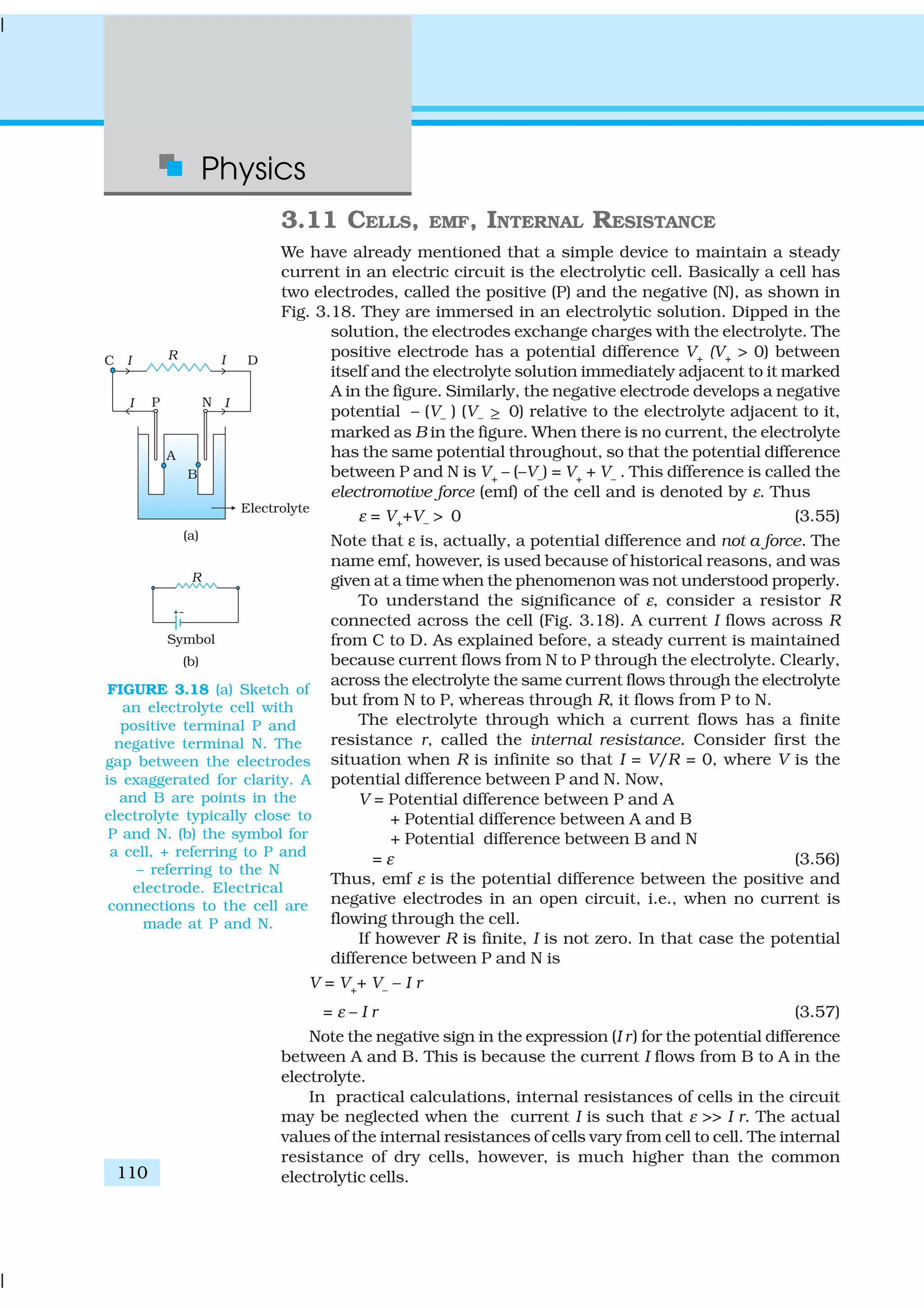 Physics
110
3.11 CELLS, EMF, INTERNAL RESISTANCE
We have already mentioned that a simple device to maintain a steady
current in an electric circuit is the electrolytic cell. Basically a cell has
two electrodes, called the positive (P) and the negative (N), as shown in
Fig. 3.18. They are immersed in an electrolytic solution. Dipped in the
solution, the electrodes exchange charges with the electrolyte. The
positive electrode has a potential difference V+ (V+ > 0) between
itself and the electrolyte solution immediately adjacent to it marked
A in the figure. Similarly, the negative electrode develops a negative
potential – (V– ) (V– ≥ 0) relative to the electrolyte adjacent to it,
marked as B in the figure. When there is no current, the electrolyte
has the same potential throughout, so that the potential difference
between P and N is V+
– (–V–
) = V+
+ V–
. This difference is called the
electromotive force (emf) of the cell and is denoted by ε. Thus
ε = V+
+V–
> 0 (3.55)
Note that ε is, actually, a potential difference and not a force. The
name emf, however, is used because of historical reasons, and was
given at a time when the phenomenon was not understood properly.
To understand the significance of ε, consider a resistor R
connected across the cell (Fig. 3.18). A current I flows across R
from C to D. As explained before, a steady current is maintained
because current flows from N to P through the electrolyte. Clearly,
across the electrolyte the same current flows through the electrolyte
but from N to P, whereas through R, it flows from P to N.
The electrolyte through which a current flows has a finite
resistance r, called the internal resistance. Consider first the
situation when R is infinite so that I = V/R = 0, where V is the
potential difference between P and N. Now,
V = Potential difference between P and A
+ Potential difference between A and B
+ Potential difference between B and N
= ε (3.56)
Thus, emf ε is the potential difference between the positive and
negative electrodes in an open circuit, i.e., when no current is
flowing through the cell.
If however R is finite, I is not zero. In that case the potential
difference between P and N is
V = V+
+ V–
– I r
= ε – I r (3.57)
Note the negative sign in the expression (I r) for the potential difference
between A and B. This is because the current I flows from B to A in the
electrolyte.
In practical calculations, internal resistances of cells in the circuit
may be neglected when the current I is such that ε >> I r. The actual
values of the internal resistances of cells vary from cell to cell. The internal
resistance of dry cells, however, is much higher than the common
electrolytic cells.
FIGURE 3.18 (a) Sketch of
an electrolyte cell with
positive terminal P and
negative terminal N. The
gap between the electrodes
is exaggerated for clarity. A
and B are points in the
electrolyte typically close to
P and N. (b) the symbol for
a cell, + referring to P and
– referring to the N
electrode. Electrical
connections to the cell are
made at P and N.
 