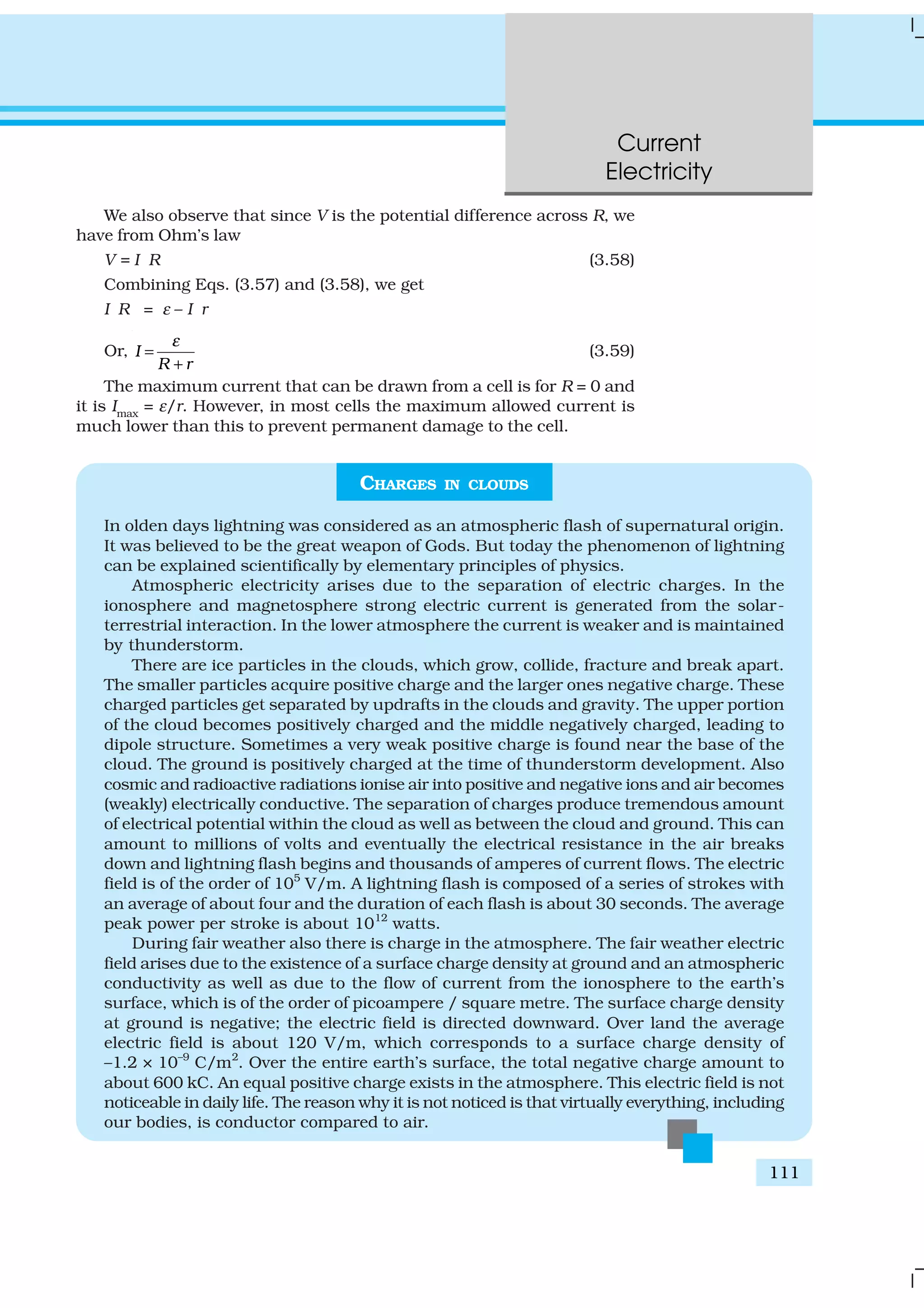 Current
Electricity
111
We also observe that since V is the potential difference across R, we
have from Ohm’s law
V = I R (3.58)
Combining Eqs. (3.57) and (3.58), we get
I R = ε – I r
Or, I
R r
ε
=
+
(3.59)
The maximum current that can be drawn from a cell is for R = 0 and
it is Imax
= ε/r. However, in most cells the maximum allowed current is
much lower than this to prevent permanent damage to the cell.
CHARGES IN CLOUDS
In olden days lightning was considered as an atmospheric flash of supernatural origin.
It was believed to be the great weapon of Gods. But today the phenomenon of lightning
can be explained scientifically by elementary principles of physics.
Atmospheric electricity arises due to the separation of electric charges. In the
ionosphere and magnetosphere strong electric current is generated from the solar-
terrestrial interaction. In the lower atmosphere the current is weaker and is maintained
by thunderstorm.
There are ice particles in the clouds, which grow, collide, fracture and break apart.
The smaller particles acquire positive charge and the larger ones negative charge. These
charged particles get separated by updrafts in the clouds and gravity. The upper portion
of the cloud becomes positively charged and the middle negatively charged, leading to
dipole structure. Sometimes a very weak positive charge is found near the base of the
cloud. The ground is positively charged at the time of thunderstorm development. Also
cosmic and radioactive radiations ionise air into positive and negative ions and air becomes
(weakly) electrically conductive. The separation of charges produce tremendous amount
of electrical potential within the cloud as well as between the cloud and ground. This can
amount to millions of volts and eventually the electrical resistance in the air breaks
down and lightning flash begins and thousands of amperes of current flows. The electric
field is of the order of 105
V/m. A lightning flash is composed of a series of strokes with
an average of about four and the duration of each flash is about 30 seconds. The average
peak power per stroke is about 1012
watts.
During fair weather also there is charge in the atmosphere. The fair weather electric
field arises due to the existence of a surface charge density at ground and an atmospheric
conductivity as well as due to the flow of current from the ionosphere to the earth’s
surface, which is of the order of picoampere / square metre. The surface charge density
at ground is negative; the electric field is directed downward. Over land the average
electric field is about 120 V/m, which corresponds to a surface charge density of
–1.2 × 10–9
C/m2
. Over the entire earth’s surface, the total negative charge amount to
about 600 kC. An equal positive charge exists in the atmosphere. This electric field is not
noticeable in daily life. The reason why it is not noticed is that virtually everything, including
our bodies, is conductor compared to air.
 