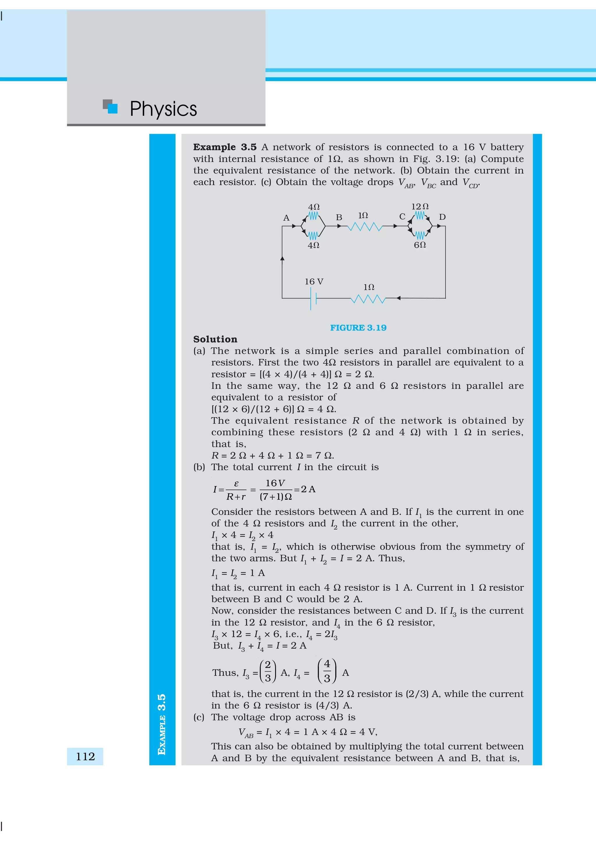 Physics
112
EXAMPLE3.5
Example 3.5 A network of resistors is connected to a 16 V battery
with internal resistance of 1Ω, as shown in Fig. 3.19: (a) Compute
the equivalent resistance of the network. (b) Obtain the current in
each resistor. (c) Obtain the voltage drops VAB
, VBC
and VCD
.
FIGURE 3.19
Solution
(a) The network is a simple series and parallel combination of
resistors. First the two 4Ω resistors in parallel are equivalent to a
resistor = [(4 × 4)/(4 + 4)] Ω = 2 Ω.
In the same way, the 12 Ω and 6 Ω resistors in parallel are
equivalent to a resistor of
[(12 × 6)/(12 + 6)] Ω = 4 Ω.
The equivalent resistance R of the network is obtained by
combining these resistors (2 Ω and 4 Ω) with 1 Ω in series,
that is,
R = 2 Ω + 4 Ω + 1 Ω = 7 Ω.
(b) The total current I in the circuit is
16
2 A
(7 1)
V
I
R r
ε
= = =
+ + Ω
Consider the resistors between A and B. If I1
is the current in one
of the 4 Ω resistors and I2
the current in the other,
I1
× 4 = I2
× 4
that is, I1
= I2
, which is otherwise obvious from the symmetry of
the two arms. But I1
+ I2
= I = 2 A. Thus,
I1
= I2
= 1 A
that is, current in each 4 Ω resistor is 1 A. Current in 1 Ω resistor
between B and C would be 2 A.
Now, consider the resistances between C and D. If I3
is the current
in the 12 Ω resistor, and I4
in the 6 Ω resistor,
I3
× 12 = I4
× 6, i.e., I4
= 2I3
But, I3
+ I4
= I = 2 A
Thus, I3
=
2
3
 
   A, I4
=
4
3
 
   A
that is, the current in the 12 Ω resistor is (2/3) A, while the current
in the 6 Ω resistor is (4/3) A.
(c) The voltage drop across AB is
VAB
= I1
× 4 = 1 A × 4 Ω = 4 V,
This can also be obtained by multiplying the total current between
A and B by the equivalent resistance between A and B, that is,
 