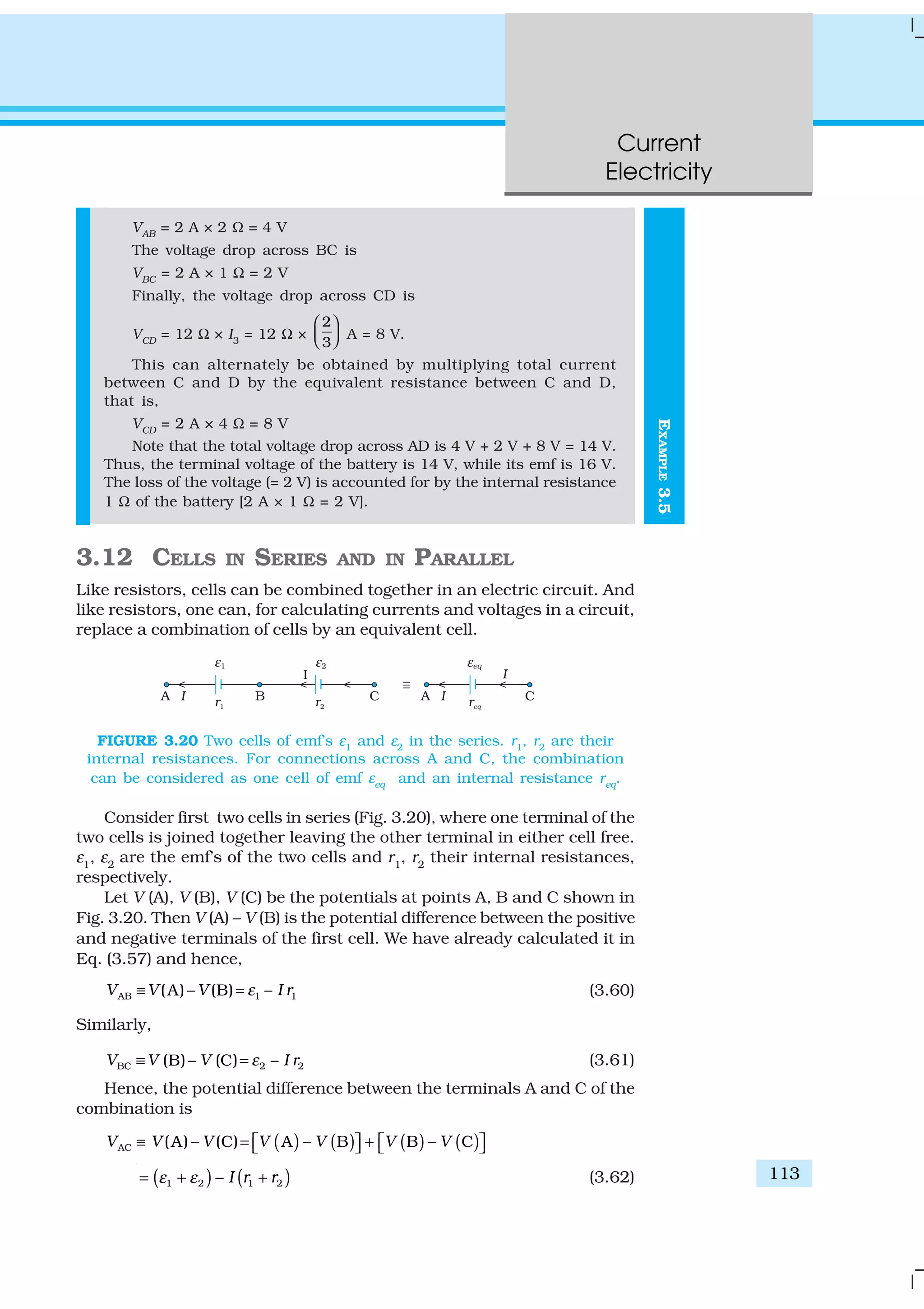 Current
Electricity
113
EXAMPLE3.5
VAB
= 2 A × 2 Ω = 4 V
The voltage drop across BC is
VBC
= 2 A × 1 Ω = 2 V
Finally, the voltage drop across CD is
VCD
= 12 Ω × I3
= 12 Ω ×
2
3
 
   A = 8 V.
This can alternately be obtained by multiplying total current
between C and D by the equivalent resistance between C and D,
that is,
VCD
= 2 A × 4 Ω = 8 V
Note that the total voltage drop across AD is 4 V + 2 V + 8 V = 14 V.
Thus, the terminal voltage of the battery is 14 V, while its emf is 16 V.
The loss of the voltage (= 2 V) is accounted for by the internal resistance
1 Ω of the battery [2 A × 1 Ω = 2 V].
3.12 CELLS IN SERIES AND IN PARALLEL
Like resistors, cells can be combined together in an electric circuit. And
like resistors, one can, for calculating currents and voltages in a circuit,
replace a combination of cells by an equivalent cell.
FIGURE 3.20 Two cells of emf’s ε1
and ε2
in the series. r1
, r2
are their
internal resistances. For connections across A and C, the combination
can be considered as one cell of emf εeq
and an internal resistance req
.
Consider first two cells in series (Fig. 3.20), where one terminal of the
two cells is joined together leaving the other terminal in either cell free.
ε1
, ε2
are the emf’s of the two cells and r1
, r2
their internal resistances,
respectively.
Let V (A), V (B), V (C) be the potentials at points A, B and C shown in
Fig. 3.20. Then V (A) – V (B) is the potential difference between the positive
and negative terminals of the first cell. We have already calculated it in
Eq. (3.57) and hence,
AB 1 1(A) – (B) –V V V I rε≡ = (3.60)
Similarly,
BC 2 2(B)– (C) –V V V I rε≡ = (3.61)
Hence, the potential difference between the terminals A and C of the
combination is
( ) ( ) ( ) ( )AC (A) – (C) A – B B – CV V V V V V V≡ = +      
( ) ( )1 2 1 2– I r rε ε= + + (3.62)
 