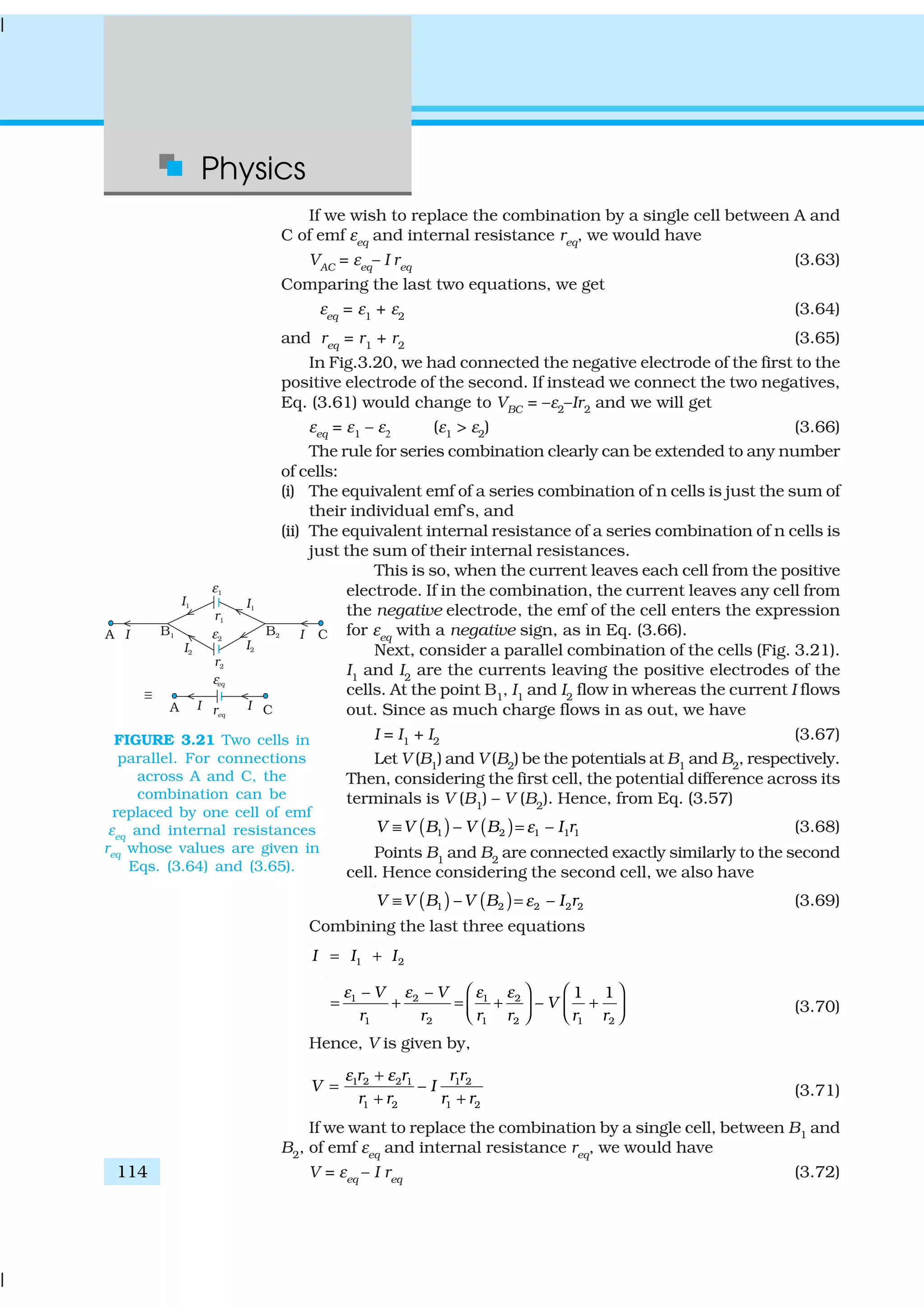 Physics
114
If we wish to replace the combination by a single cell between A and
C of emf εeq
and internal resistance req
, we would have
VAC
= εeq
– I req
(3.63)
Comparing the last two equations, we get
εeq
= ε1
+ ε2
(3.64)
and req
= r1
+ r2
(3.65)
In Fig.3.20, we had connected the negative electrode of the first to the
positive electrode of the second. If instead we connect the two negatives,
Eq. (3.61) would change to VBC = –ε2–Ir2 and we will get
εeq = ε1 – ε2 (ε1 > ε2) (3.66)
The rule for series combination clearly can be extended to any number
of cells:
(i) The equivalent emf of a series combination of n cells is just the sum of
their individual emf’s, and
(ii) The equivalent internal resistance of a series combination of n cells is
just the sum of their internal resistances.
This is so, when the current leaves each cell from the positive
electrode. If in the combination, the current leaves any cell from
the negative electrode, the emf of the cell enters the expression
for εeq
with a negative sign, as in Eq. (3.66).
Next, consider a parallel combination of the cells (Fig. 3.21).
I1
and I2
are the currents leaving the positive electrodes of the
cells. At the point B1
, I1
and I2
flow in whereas the current I flows
out. Since as much charge flows in as out, we have
I = I1 + I2 (3.67)
Let V (B1
) and V (B2
) be the potentials at B1
and B2
, respectively.
Then, considering the first cell, the potential difference across its
terminals is V (B1
) – V (B2
). Hence, from Eq. (3.57)
( ) ( )1 2 1 1 1– –V V B V B I rε≡ = (3.68)
Points B1
and B2
are connected exactly similarly to the second
cell. Hence considering the second cell, we also have
( ) ( )1 2 2 2 2– –V V B V B I rε≡ = (3.69)
Combining the last three equations
1 2I I I= +
1 2 1 2
1 2 1 2 1 2
– – 1 1
–
V V
V
r r r r r r
ε ε ε ε   
= + = + +      
(3.70)
Hence, V is given by,
1 2 2 1 1 2
1 2 1 2
–
r r r r
V I
r r r r
ε ε+
=
+ +
(3.71)
If we want to replace the combination by a single cell, between B1 and
B2
, of emf εeq
and internal resistance req
, we would have
V = εeq
– I req
(3.72)
FIGURE 3.21 Two cells in
parallel. For connections
across A and C, the
combination can be
replaced by one cell of emf
εeq
and internal resistances
req
whose values are given in
Eqs. (3.64) and (3.65).
 