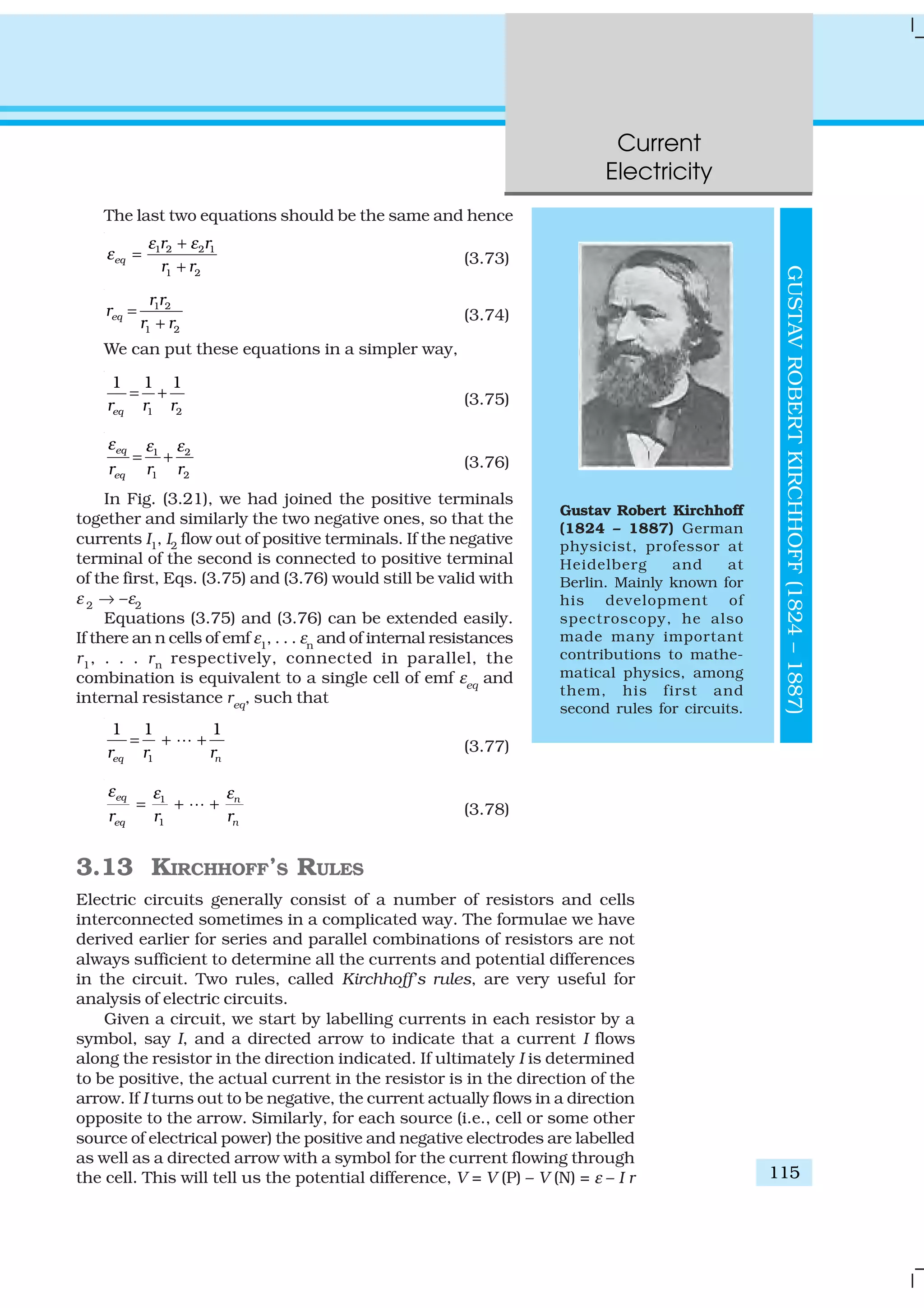 Current
Electricity
115
The last two equations should be the same and hence
1 2 2 1
1 2
eq
r r
r r
ε ε
ε
+
=
+
(3.73)
1 2
1 2
eq
r r
r
r r
=
+ (3.74)
We can put these equations in a simpler way,
1 2
1 1 1
eqr r r
= + (3.75)
1 2
1 2
eq
eqr r r
ε ε ε
= + (3.76)
In Fig. (3.21), we had joined the positive terminals
together and similarly the two negative ones, so that the
currents I1, I2 flow out of positive terminals. If the negative
terminal of the second is connected to positive terminal
of the first, Eqs. (3.75) and (3.76) would still be valid with
ε 2 → –ε2
Equations (3.75) and (3.76) can be extended easily.
If there an n cells of emf ε1
, . . . εn
and of internal resistances
r1, . . . rn respectively, connected in parallel, the
combination is equivalent to a single cell of emf εeq
and
internal resistance req
, such that
1
1 1 1
eq nr r r
= + +L (3.77)
1
1
eq n
eq nr r r
ε εε
= + +L (3.78)
3.13 KIRCHHOFF’S RULES
Electric circuits generally consist of a number of resistors and cells
interconnected sometimes in a complicated way. The formulae we have
derived earlier for series and parallel combinations of resistors are not
always sufficient to determine all the currents and potential differences
in the circuit. Two rules, called Kirchhoff’s rules, are very useful for
analysis of electric circuits.
Given a circuit, we start by labelling currents in each resistor by a
symbol, say I, and a directed arrow to indicate that a current I flows
along the resistor in the direction indicated. If ultimately I is determined
to be positive, the actual current in the resistor is in the direction of the
arrow. If I turns out to be negative, the current actually flows in a direction
opposite to the arrow. Similarly, for each source (i.e., cell or some other
source of electrical power) the positive and negative electrodes are labelled
as well as a directed arrow with a symbol for the current flowing through
the cell. This will tell us the potential difference, V = V (P) – V (N) = ε – I r
Gustav Robert Kirchhoff
(1824 – 1887) German
physicist, professor at
Heidelberg and at
Berlin. Mainly known for
his development of
spectroscopy, he also
made many important
contributions to mathe-
matical physics, among
them, his first and
second rules for circuits.
GUSTAVROBERTKIRCHHOFF(1824–1887)
 