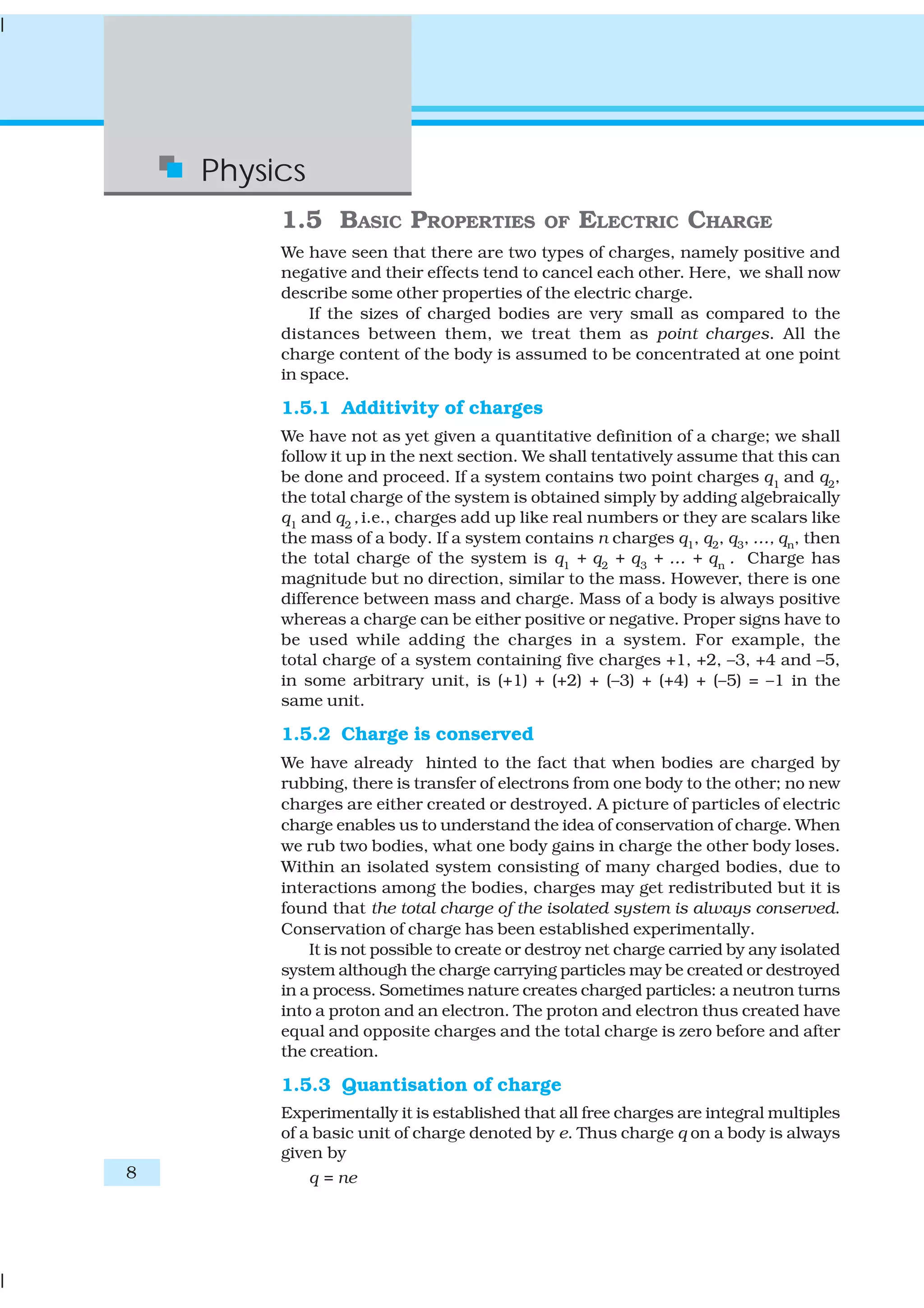 8
Physics
1.5 BASIC PROPERTIES OF ELECTRIC CHARGE
We have seen that there are two types of charges, namely positive and
negative and their effects tend to cancel each other. Here, we shall now
describe some other properties of the electric charge.
If the sizes of charged bodies are very small as compared to the
distances between them, we treat them as point charges. All the
charge content of the body is assumed to be concentrated at one point
in space.
1.5.1 Additivity of charges
We have not as yet given a quantitative definition of a charge; we shall
follow it up in the next section. We shall tentatively assume that this can
be done and proceed. If a system contains two point charges q1
and q2
,
the total charge of the system is obtained simply by adding algebraically
q1
and q2
, i.e., charges add up like real numbers or they are scalars like
the mass of a body. If a system contains n charges q1, q2, q3, …, qn, then
the total charge of the system is q1
+ q2
+ q3
+ … + qn
. Charge has
magnitude but no direction, similar to the mass. However, there is one
difference between mass and charge. Mass of a body is always positive
whereas a charge can be either positive or negative. Proper signs have to
be used while adding the charges in a system. For example, the
total charge of a system containing five charges +1, +2, –3, +4 and –5,
in some arbitrary unit, is (+1) + (+2) + (–3) + (+4) + (–5) = –1 in the
same unit.
1.5.2 Charge is conserved
We have already hinted to the fact that when bodies are charged by
rubbing, there is transfer of electrons from one body to the other; no new
charges are either created or destroyed. A picture of particles of electric
charge enables us to understand the idea of conservation of charge. When
we rub two bodies, what one body gains in charge the other body loses.
Within an isolated system consisting of many charged bodies, due to
interactions among the bodies, charges may get redistributed but it is
found that the total charge of the isolated system is always conserved.
Conservation of charge has been established experimentally.
It is not possible to create or destroy net charge carried by any isolated
system although the charge carrying particles may be created or destroyed
in a process. Sometimes nature creates charged particles: a neutron turns
into a proton and an electron. The proton and electron thus created have
equal and opposite charges and the total charge is zero before and after
the creation.
1.5.3 Quantisation of charge
Experimentally it is established that all free charges are integral multiples
of a basic unit of charge denoted by e. Thus charge q on a body is always
given by
q = ne
 