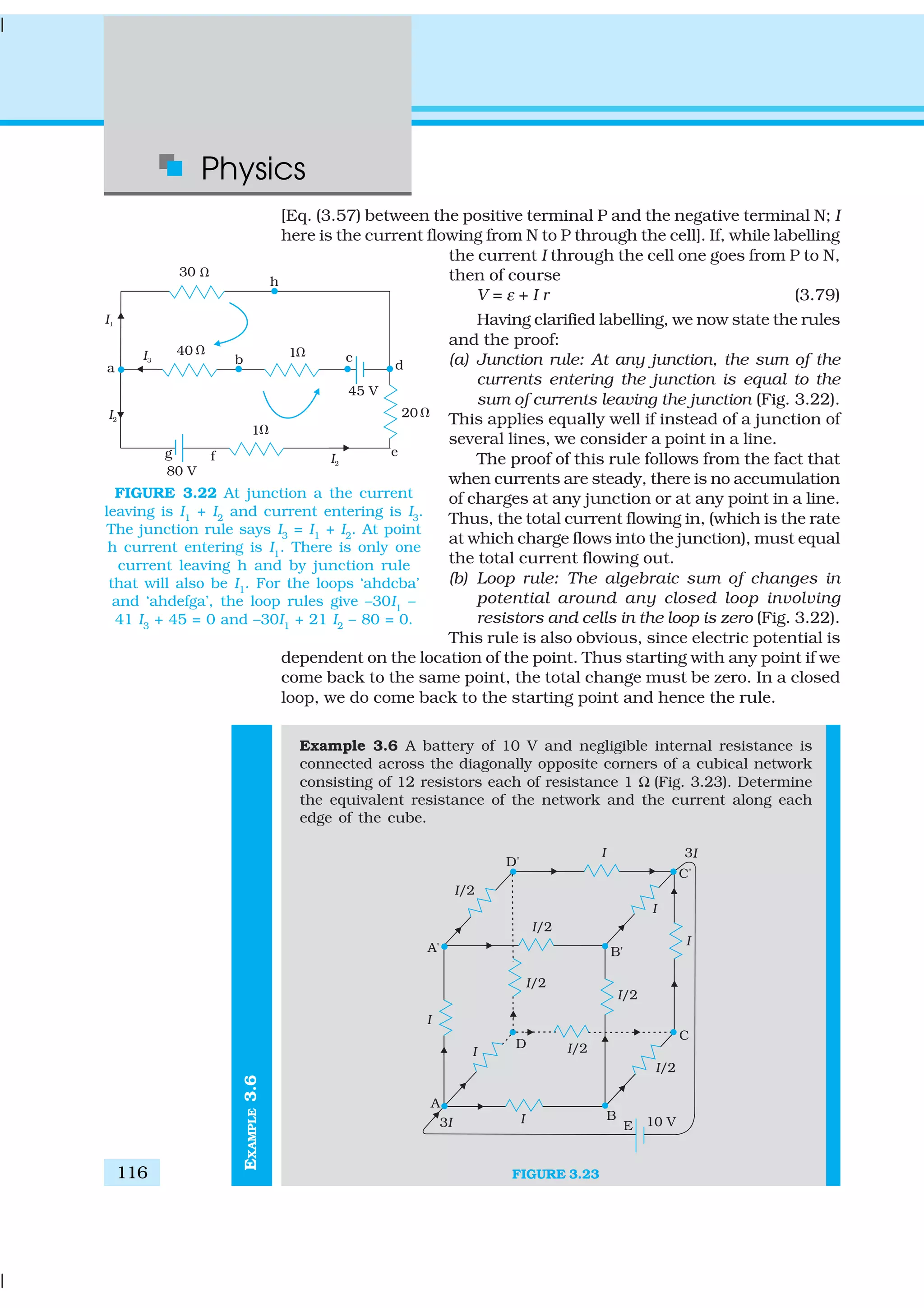 Physics
116
EXAMPLE3.6
[Eq. (3.57) between the positive terminal P and the negative terminal N; I
here is the current flowing from N to P through the cell]. If, while labelling
the current I through the cell one goes from P to N,
then of course
V = ε + I r (3.79)
Having clarified labelling, we now state the rules
and the proof:
(a) Junction rule: At any junction, the sum of the
currents entering the junction is equal to the
sum of currents leaving the junction (Fig. 3.22).
This applies equally well if instead of a junction of
several lines, we consider a point in a line.
The proof of this rule follows from the fact that
when currents are steady, there is no accumulation
of charges at any junction or at any point in a line.
Thus, the total current flowing in, (which is the rate
at which charge flows into the junction), must equal
the total current flowing out.
(b) Loop rule: The algebraic sum of changes in
potential around any closed loop involving
resistors and cells in the loop is zero (Fig. 3.22).
This rule is also obvious, since electric potential is
dependent on the location of the point. Thus starting with any point if we
come back to the same point, the total change must be zero. In a closed
loop, we do come back to the starting point and hence the rule.
Example 3.6 A battery of 10 V and negligible internal resistance is
connected across the diagonally opposite corners of a cubical network
consisting of 12 resistors each of resistance 1 Ω (Fig. 3.23). Determine
the equivalent resistance of the network and the current along each
edge of the cube.
FIGURE 3.23
FIGURE 3.22 At junction a the current
leaving is I1
+ I2
and current entering is I3
.
The junction rule says I3
= I1
+ I2
. At point
h current entering is I1
. There is only one
current leaving h and by junction rule
that will also be I1
. For the loops ‘ahdcba’
and ‘ahdefga’, the loop rules give –30I1
–
41 I3
+ 45 = 0 and –30I1
+ 21 I2
– 80 = 0.
 