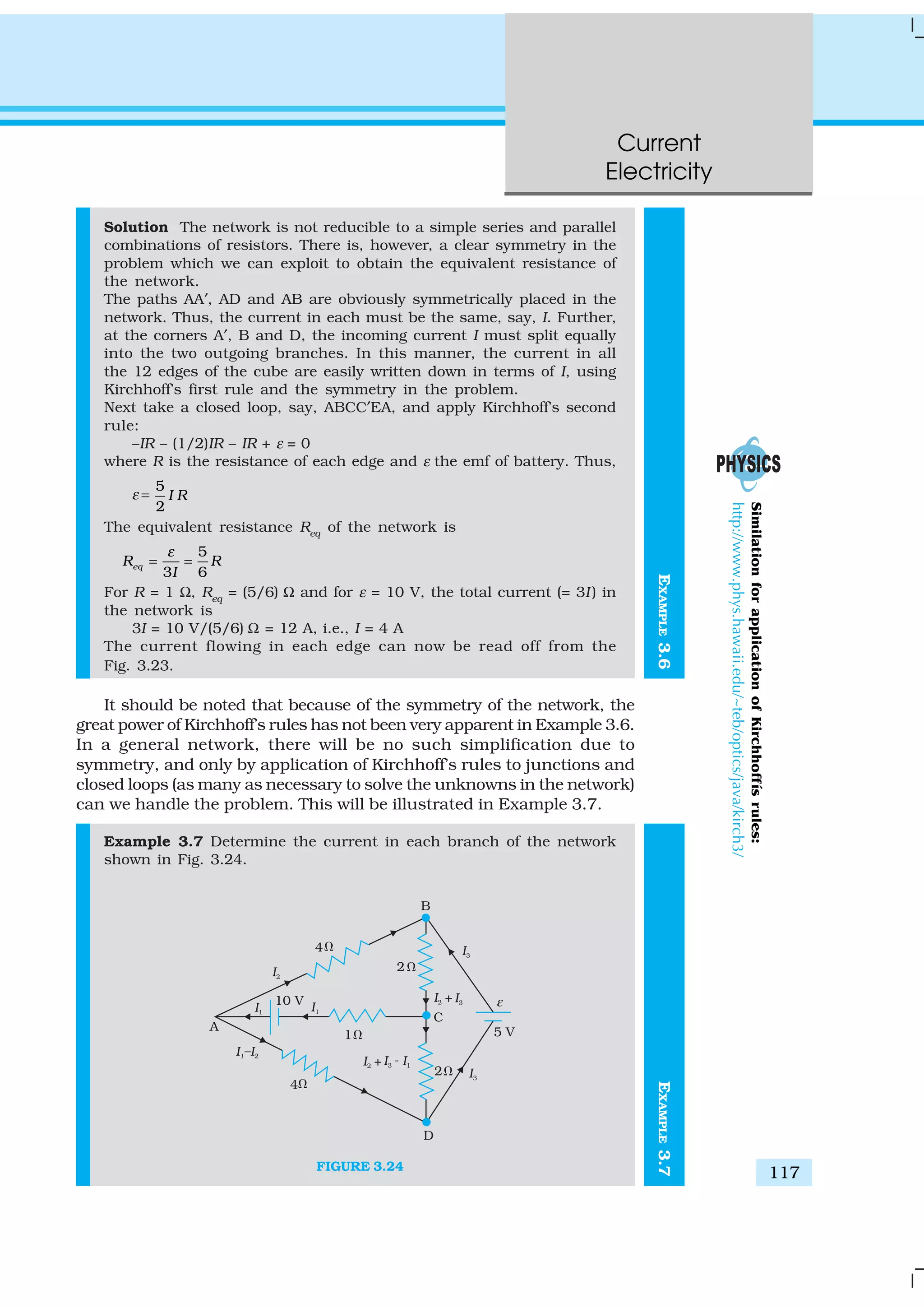 Current
Electricity
117
EXAMPLE3.6
Solution The network is not reducible to a simple series and parallel
combinations of resistors. There is, however, a clear symmetry in the
problem which we can exploit to obtain the equivalent resistance of
the network.
The paths AA′, AD and AB are obviously symmetrically placed in the
network. Thus, the current in each must be the same, say, I. Further,
at the corners A′, B and D, the incoming current I must split equally
into the two outgoing branches. In this manner, the current in all
the 12 edges of the cube are easily written down in terms of I, using
Kirchhoff’s first rule and the symmetry in the problem.
Next take a closed loop, say, ABCC′EA, and apply Kirchhoff’s second
rule:
–IR – (1/2)IR – IR + ε = 0
where R is the resistance of each edge and ε the emf of battery. Thus,
ε =
5
2
I R
The equivalent resistance Req
of the network is
5
3 6
eqR R
I
ε
= =
For R = 1 Ω, Req
= (5/6) Ω and for ε = 10 V, the total current (= 3I) in
the network is
3I = 10 V/(5/6) Ω = 12 A, i.e., I = 4 A
The current flowing in each edge can now be read off from the
Fig. 3.23.
It should be noted that because of the symmetry of the network, the
great power of Kirchhoff’s rules has not been very apparent in Example 3.6.
In a general network, there will be no such simplification due to
symmetry, and only by application of Kirchhoff’s rules to junctions and
closed loops (as many as necessary to solve the unknowns in the network)
can we handle the problem. This will be illustrated in Example 3.7.
Example 3.7 Determine the current in each branch of the network
shown in Fig. 3.24.
FIGURE 3.24
SimilationforapplicationofKirchhoffísrules:
http://www.phys.hawaii.edu/~teb/optics/java/kirch3/
EXAMPLE3.7
 