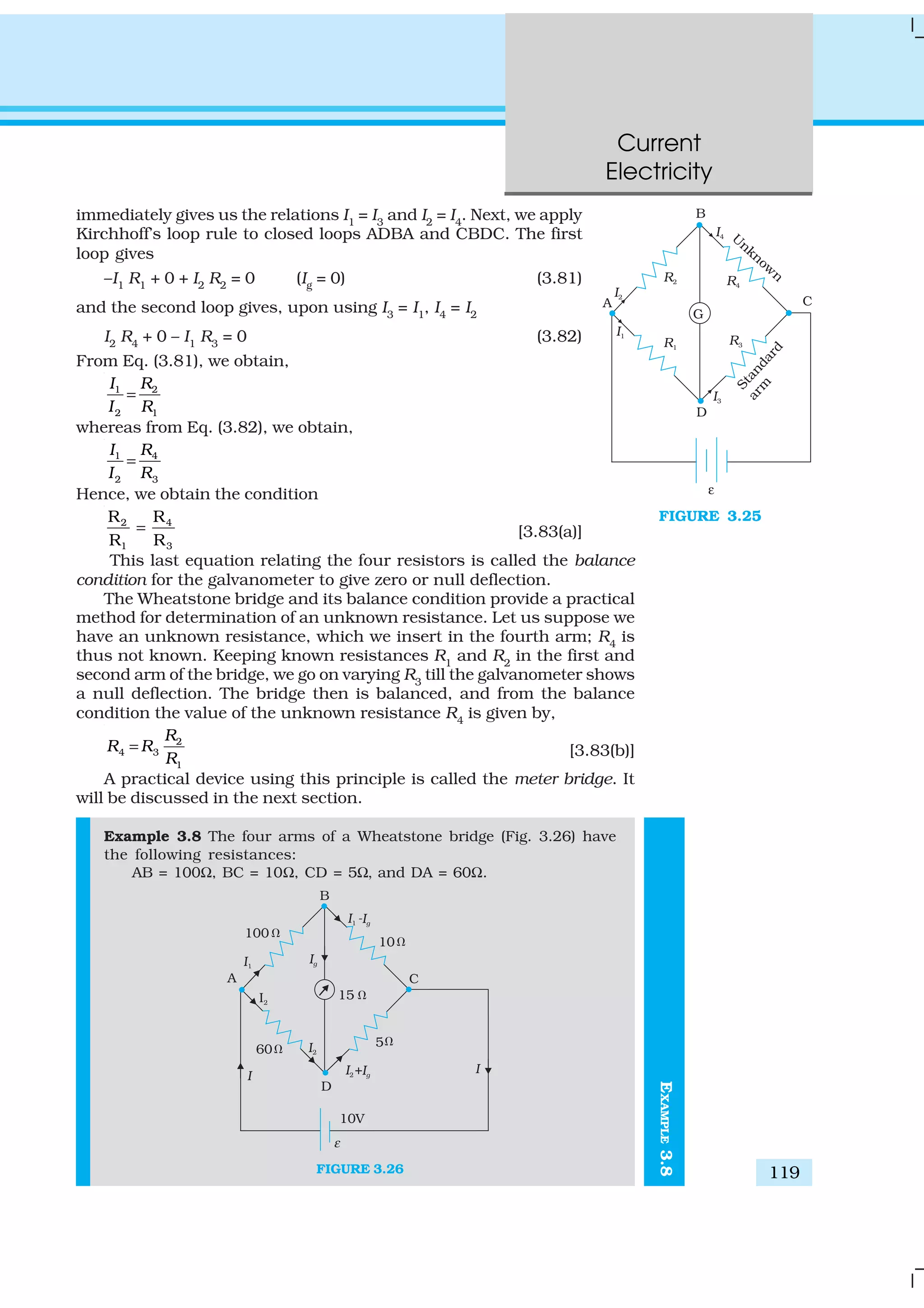 Current
Electricity
119
immediately gives us the relations I1
= I3
and I2
= I4
. Next, we apply
Kirchhoff’s loop rule to closed loops ADBA and CBDC. The first
loop gives
–I1 R1 + 0 + I2 R2 = 0 (Ig = 0) (3.81)
and the second loop gives, upon using I3
= I1
, I4
= I2
I2
R4
+ 0 – I1
R3
= 0 (3.82)
From Eq. (3.81), we obtain,
1 2
2 1
I R
I R
=
whereas from Eq. (3.82), we obtain,
1 4
2 3
I R
I R
=
Hence, we obtain the condition
2 4
1 3
R R
R R
= [3.83(a)]
This last equation relating the four resistors is called the balance
condition for the galvanometer to give zero or null deflection.
The Wheatstone bridge and its balance condition provide a practical
method for determination of an unknown resistance. Let us suppose we
have an unknown resistance, which we insert in the fourth arm; R4
is
thus not known. Keeping known resistances R1
and R2
in the first and
second arm of the bridge, we go on varying R3
till the galvanometer shows
a null deflection. The bridge then is balanced, and from the balance
condition the value of the unknown resistance R4
is given by,
2
4 3
1
R
R R
R
= [3.83(b)]
A practical device using this principle is called the meter bridge. It
will be discussed in the next section.
Example 3.8 The four arms of a Wheatstone bridge (Fig. 3.26) have
the following resistances:
AB = 100Ω, BC = 10Ω, CD = 5Ω, and DA = 60Ω.
FIGURE 3.26
FIGURE 3.25
EXAMPLE3.8
 