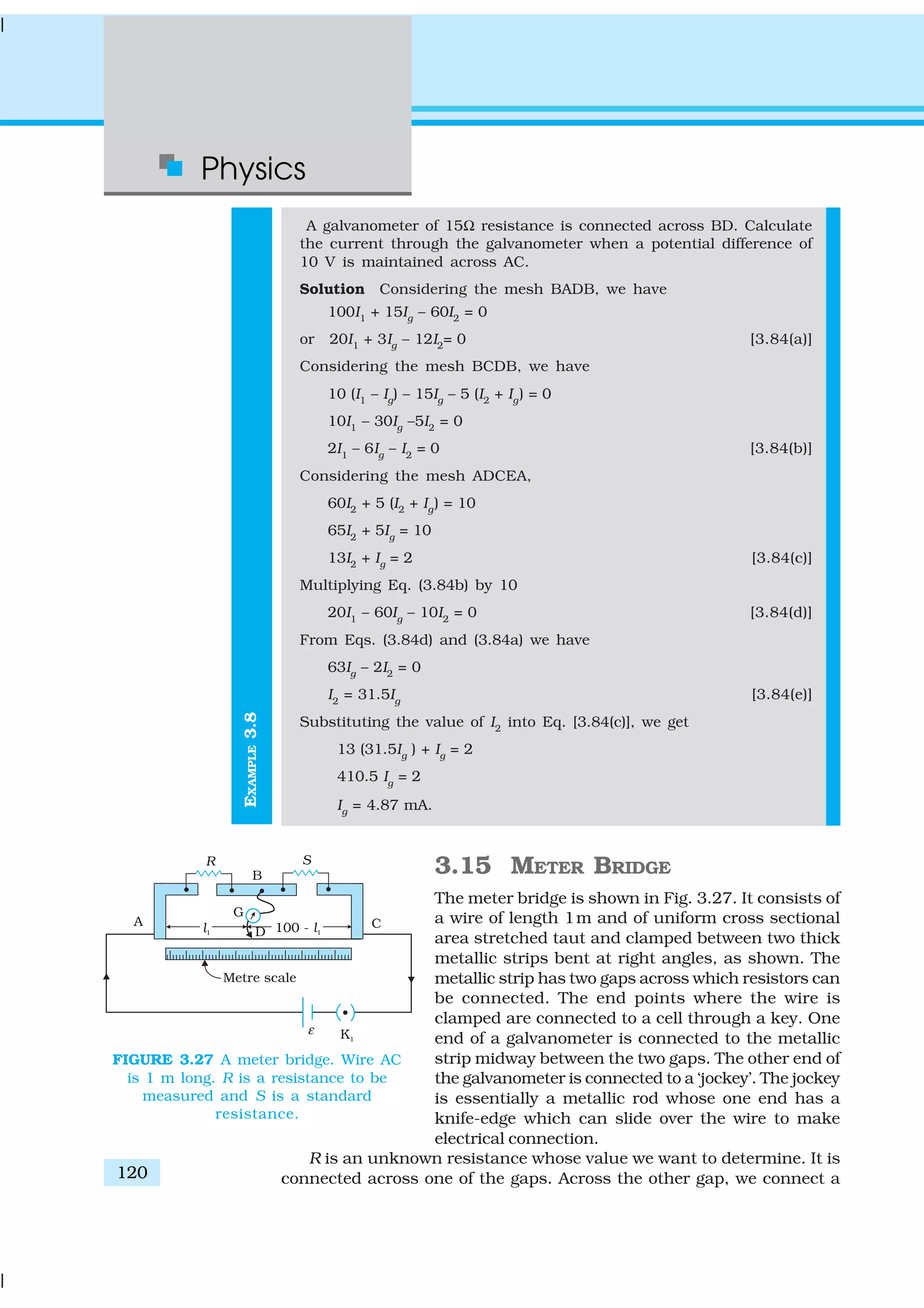 Physics
120
EXAMPLE3.8
A galvanometer of 15Ω resistance is connected across BD. Calculate
the current through the galvanometer when a potential difference of
10 V is maintained across AC.
Solution Considering the mesh BADB, we have
100I1
+ 15Ig
– 60I2
= 0
or 20I1
+ 3Ig
– 12I2
= 0 [3.84(a)]
Considering the mesh BCDB, we have
10 (I1
– Ig
) – 15Ig
– 5 (I2
+ Ig
) = 0
10I1
– 30Ig
–5I2
= 0
2I1
– 6Ig
– I2
= 0 [3.84(b)]
Considering the mesh ADCEA,
60I2
+ 5 (I2
+ Ig
) = 10
65I2
+ 5Ig
= 10
13I2
+ Ig
= 2 [3.84(c)]
Multiplying Eq. (3.84b) by 10
20I1
– 60Ig
– 10I2
= 0 [3.84(d)]
From Eqs. (3.84d) and (3.84a) we have
63Ig
– 2I2
= 0
I2
= 31.5Ig
[3.84(e)]
Substituting the value of I2
into Eq. [3.84(c)], we get
13 (31.5Ig
) + Ig
= 2
410.5 Ig
= 2
Ig
= 4.87 mA.
3.15 METER BRIDGE
The meter bridge is shown in Fig. 3.27. It consists of
a wire of length 1m and of uniform cross sectional
area stretched taut and clamped between two thick
metallic strips bent at right angles, as shown. The
metallic strip has two gaps across which resistors can
be connected. The end points where the wire is
clamped are connected to a cell through a key. One
end of a galvanometer is connected to the metallic
strip midway between the two gaps. The other end of
the galvanometer is connected to a ‘jockey’. The jockey
is essentially a metallic rod whose one end has a
knife-edge which can slide over the wire to make
electrical connection.
R is an unknown resistance whose value we want to determine. It is
connected across one of the gaps. Across the other gap, we connect a
FIGURE 3.27 A meter bridge. Wire AC
is 1 m long. R is a resistance to be
measured and S is a standard
resistance.
 