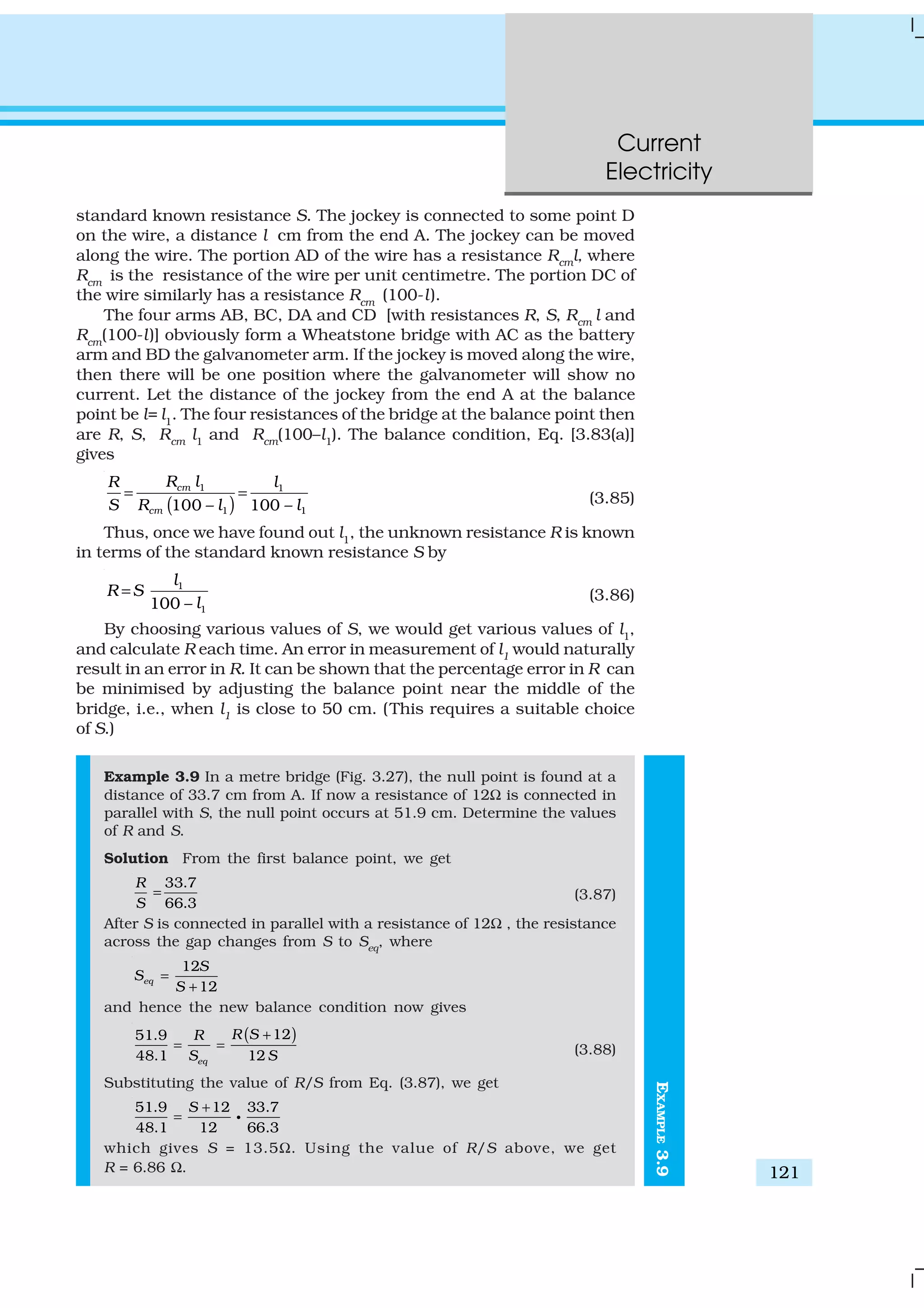 Current
Electricity
121
standard known resistance S. The jockey is connected to some point D
on the wire, a distance l cm from the end A. The jockey can be moved
along the wire. The portion AD of the wire has a resistance Rcml, where
Rcm
is the resistance of the wire per unit centimetre. The portion DC of
the wire similarly has a resistance Rcm
(100-l).
The four arms AB, BC, DA and CD [with resistances R, S, Rcm l and
Rcm
(100-l)] obviously form a Wheatstone bridge with AC as the battery
arm and BD the galvanometer arm. If the jockey is moved along the wire,
then there will be one position where the galvanometer will show no
current. Let the distance of the jockey from the end A at the balance
point be l= l1
. The four resistances of the bridge at the balance point then
are R, S, Rcm l1 and Rcm(100–l1). The balance condition, Eq. [3.83(a)]
gives
( )
1 1
1 1100 – 100 –
cm
cm
R l lR
S R l l
= = (3.85)
Thus, once we have found out l1
, the unknown resistance R is known
in terms of the standard known resistance S by
1
1100 –
l
R S
l
= (3.86)
By choosing various values of S, we would get various values of l1
,
and calculate R each time. An error in measurement of l1 would naturally
result in an error in R. It can be shown that the percentage error in R can
be minimised by adjusting the balance point near the middle of the
bridge, i.e., when l1 is close to 50 cm. (This requires a suitable choice
of S.)
Example 3.9 In a metre bridge (Fig. 3.27), the null point is found at a
distance of 33.7 cm from A. If now a resistance of 12Ω is connected in
parallel with S, the null point occurs at 51.9 cm. Determine the values
of R and S.
Solution From the first balance point, we get
33.7
66.3
R
S
= (3.87)
After S is connected in parallel with a resistance of 12Ω , the resistance
across the gap changes from S to Seq
, where
12
12
eq
S
S
S
=
+
and hence the new balance condition now gives
( )1251.9
48.1 12eq
R SR
S S
+
= = (3.88)
Substituting the value of R/S from Eq. (3.87), we get
51.9 12 33.7
48.1 12 66.3
S +
= g
which gives S = 13.5Ω. Using the value of R/S above, we get
R = 6.86 Ω.
EXAMPLE3.9
 