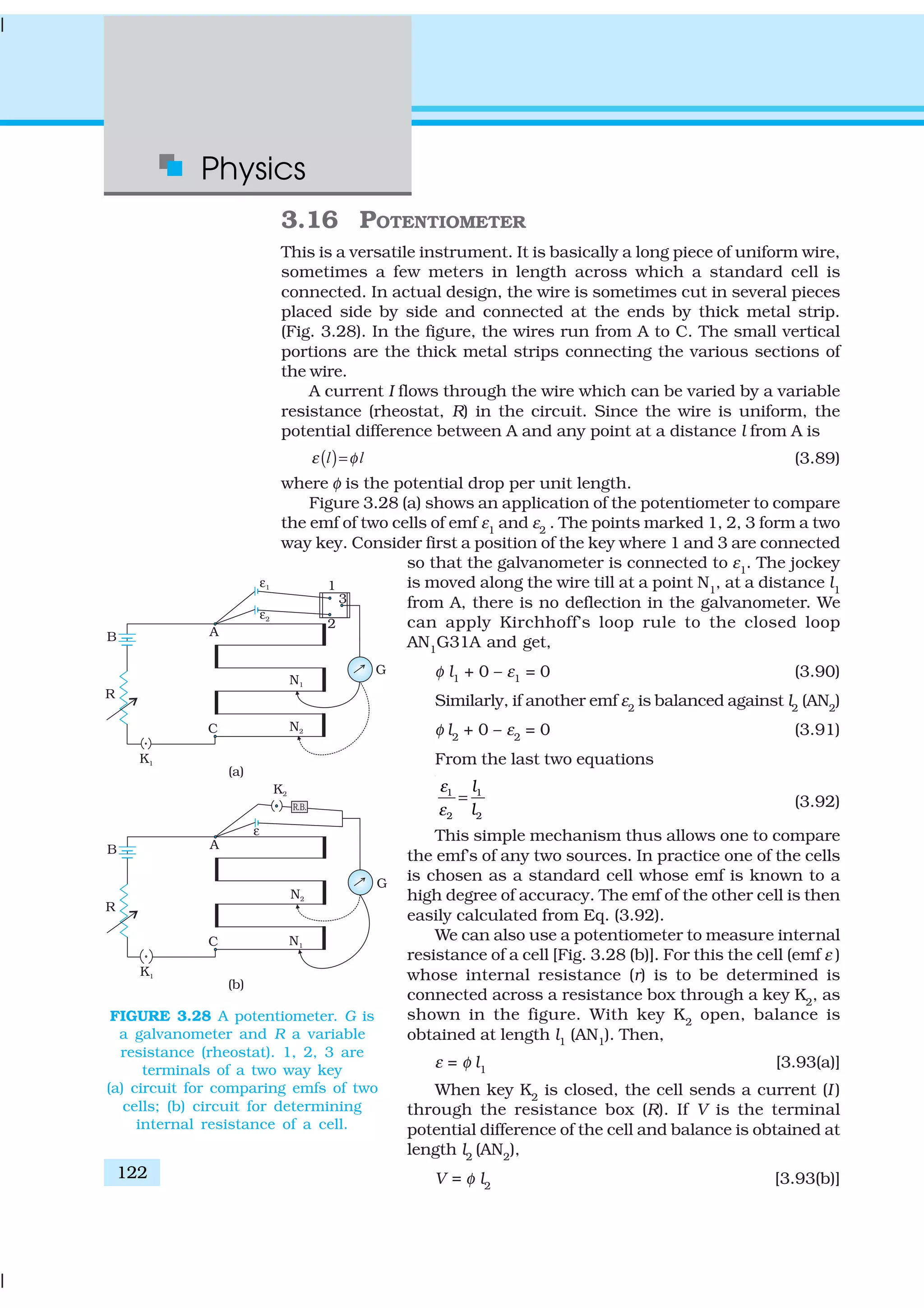 Physics
122
3.16 POTENTIOMETER
This is a versatile instrument. It is basically a long piece of uniform wire,
sometimes a few meters in length across which a standard cell is
connected. In actual design, the wire is sometimes cut in several pieces
placed side by side and connected at the ends by thick metal strip.
(Fig. 3.28). In the figure, the wires run from A to C. The small vertical
portions are the thick metal strips connecting the various sections of
the wire.
A current I flows through the wire which can be varied by a variable
resistance (rheostat, R) in the circuit. Since the wire is uniform, the
potential difference between A and any point at a distance l from A is
( )ε φ=l l (3.89)
where φ is the potential drop per unit length.
Figure 3.28 (a) shows an application of the potentiometer to compare
the emf of two cells of emf ε1
and ε2
. The points marked 1, 2, 3 form a two
way key. Consider first a position of the key where 1 and 3 are connected
so that the galvanometer is connected to ε1
. The jockey
is moved along the wire till at a point N1
, at a distance l1
from A, there is no deflection in the galvanometer. We
can apply Kirchhoff’s loop rule to the closed loop
AN1
G31A and get,
φ l1 + 0 – ε1 = 0 (3.90)
Similarly, if another emf ε2
is balanced against l2
(AN2
)
φ l2
+ 0 – ε2
= 0 (3.91)
From the last two equations
1 1
2 2
l
l
ε
ε
= (3.92)
This simple mechanism thus allows one to compare
the emf’s of any two sources. In practice one of the cells
is chosen as a standard cell whose emf is known to a
high degree of accuracy. The emf of the other cell is then
easily calculated from Eq. (3.92).
We can also use a potentiometer to measure internal
resistance of a cell [Fig. 3.28 (b)]. For this the cell (emf ε )
whose internal resistance (r) is to be determined is
connected across a resistance box through a key K2
, as
shown in the figure. With key K2
open, balance is
obtained at length l1 (AN1). Then,
ε = φ l1
[3.93(a)]
When key K2
is closed, the cell sends a current (I )
through the resistance box (R). If V is the terminal
potential difference of the cell and balance is obtained at
length l2
(AN2
),
V = φ l2
[3.93(b)]
FIGURE 3.28 A potentiometer. G is
a galvanometer and R a variable
resistance (rheostat). 1, 2, 3 are
terminals of a two way key
(a) circuit for comparing emfs of two
cells; (b) circuit for determining
internal resistance of a cell.
 