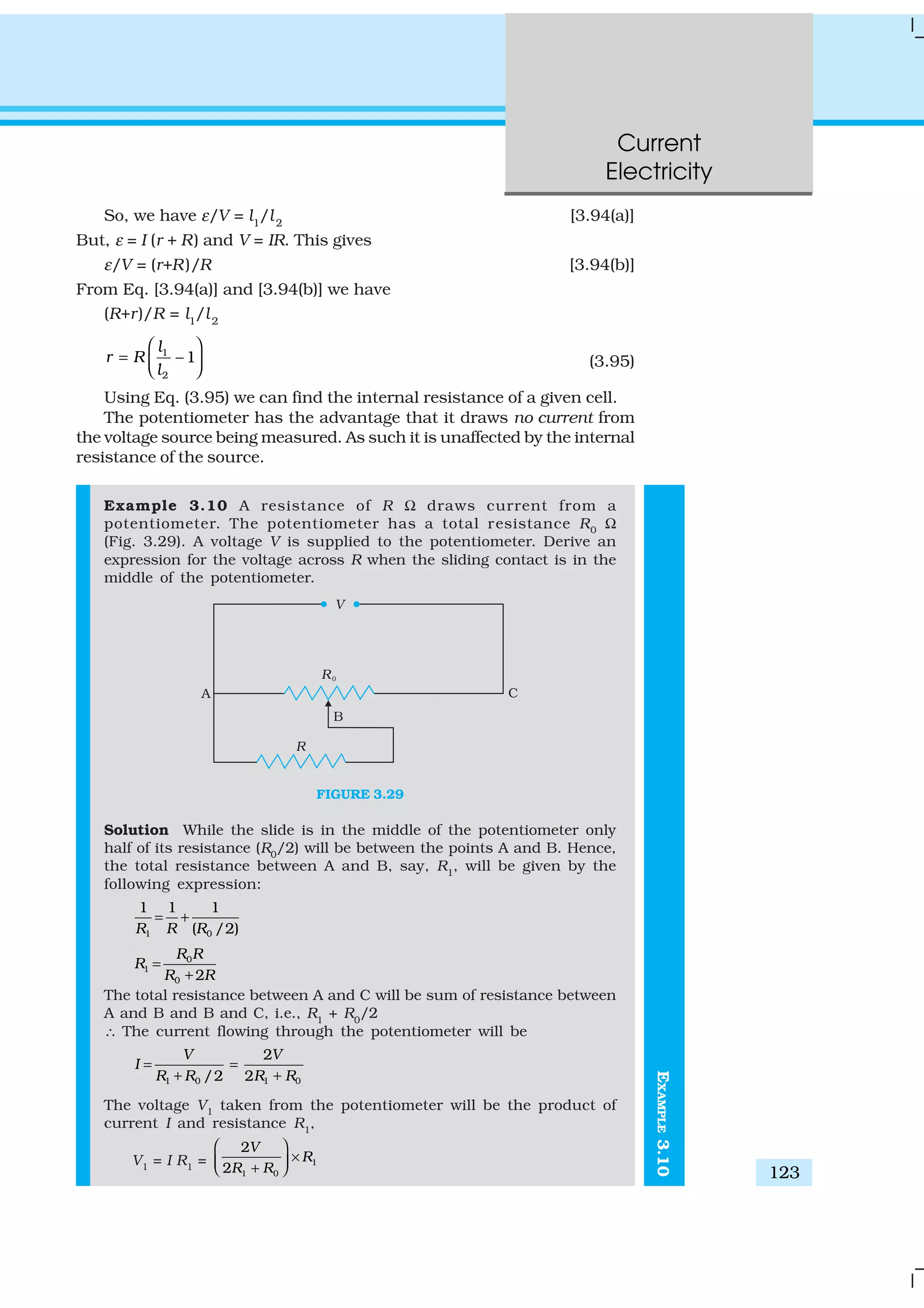 Current
Electricity
123
So, we have ε/V = l1
/l2
[3.94(a)]
But, ε = I (r + R) and V = IR. This gives
ε/V = (r+R)/R [3.94(b)]
From Eq. [3.94(a)] and [3.94(b)] we have
(R+r)/R = l1
/l2
1
2
– 1
l
r R
l
 
=   
(3.95)
Using Eq. (3.95) we can find the internal resistance of a given cell.
The potentiometer has the advantage that it draws no current from
the voltage source being measured. As such it is unaffected by the internal
resistance of the source.
Example 3.10 A resistance of R Ω draws current from a
potentiometer. The potentiometer has a total resistance R0
Ω
(Fig. 3.29). A voltage V is supplied to the potentiometer. Derive an
expression for the voltage across R when the sliding contact is in the
middle of the potentiometer.
FIGURE 3.29
Solution While the slide is in the middle of the potentiometer only
half of its resistance (R0
/2) will be between the points A and B. Hence,
the total resistance between A and B, say, R1
, will be given by the
following expression:
1 0
1 1 1
( /2)R R R
= +
0
1
0 2
R R
R
R R
=
+
The total resistance between A and C will be sum of resistance between
A and B and B and C, i.e., R1
+ R0
/2
∴ The current flowing through the potentiometer will be
1 0 1 0
2
/2 2
V V
I
R R R R
= =
+ +
The voltage V1
taken from the potentiometer will be the product of
current I and resistance R1
,
V1
= I R1
= 1
1 0
2
2
V
R
R R
 
× + 
EXAMPLE3.10
 