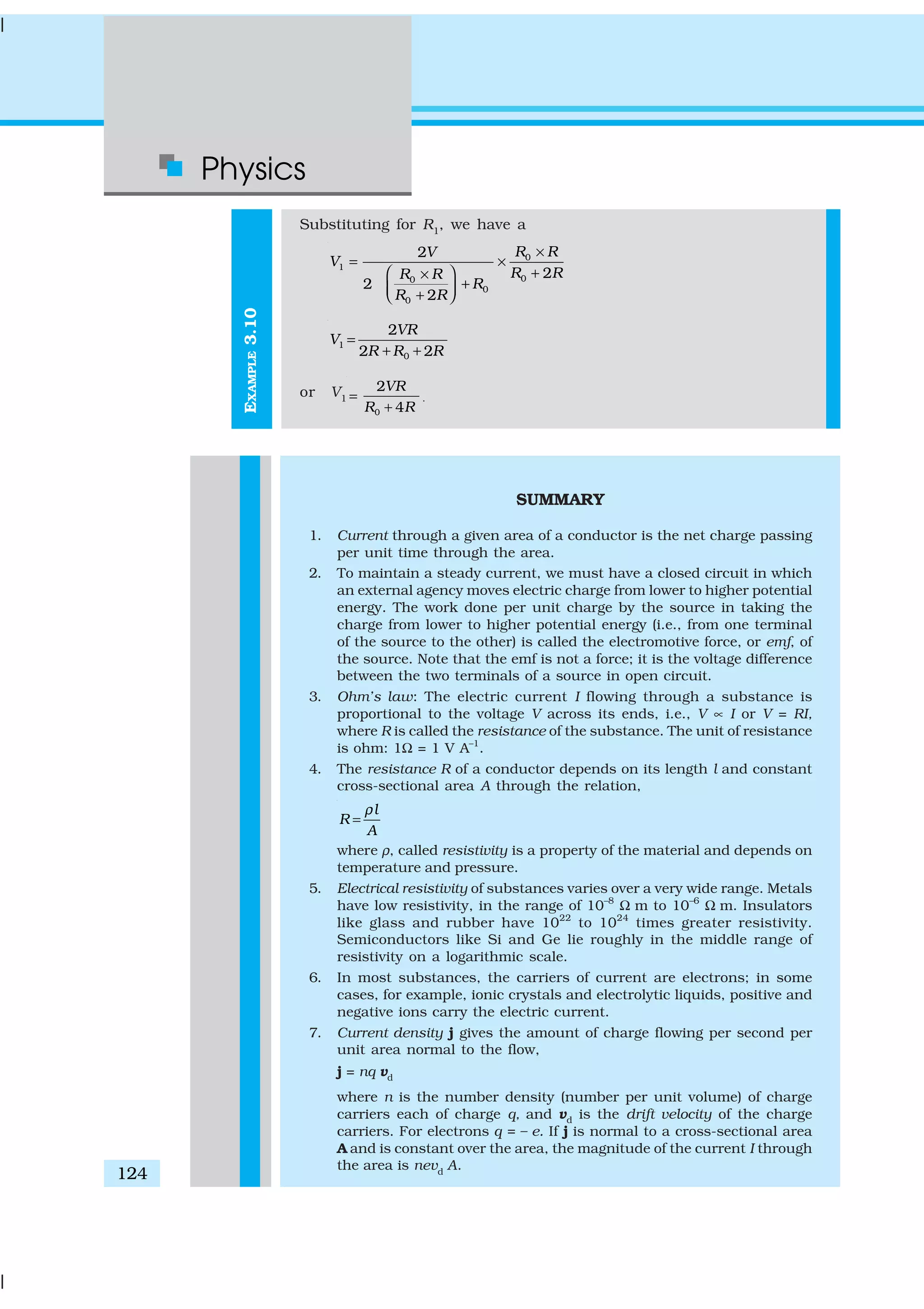 Physics
124
EXAMPLE3.10
Substituting for R1
, we have a
0
1
00
0
0
2
2
2
2
R RV
V
R RR R
R
R R
×
= ×
+ ×
+ + 
1
0
2
2 2
VR
V
R R R
=
+ +
or V1
0
2
4
VR
R R
=
+
.
SUMMARY
1. Current through a given area of a conductor is the net charge passing
per unit time through the area.
2. To maintain a steady current, we must have a closed circuit in which
an external agency moves electric charge from lower to higher potential
energy. The work done per unit charge by the source in taking the
charge from lower to higher potential energy (i.e., from one terminal
of the source to the other) is called the electromotive force, or emf, of
the source. Note that the emf is not a force; it is the voltage difference
between the two terminals of a source in open circuit.
3. Ohm’s law: The electric current I flowing through a substance is
proportional to the voltage V across its ends, i.e., V ∝ I or V = RI,
where R is called the resistance of the substance. The unit of resistance
is ohm: 1Ω = 1 V A–1
.
4. The resistance R of a conductor depends on its length l and constant
cross-sectional area A through the relation,
l
R
A
ρ
=
where ρ, called resistivity is a property of the material and depends on
temperature and pressure.
5. Electrical resistivity of substances varies over a very wide range. Metals
have low resistivity, in the range of 10–8
Ω m to 10–6
Ω m. Insulators
like glass and rubber have 1022
to 1024
times greater resistivity.
Semiconductors like Si and Ge lie roughly in the middle range of
resistivity on a logarithmic scale.
6. In most substances, the carriers of current are electrons; in some
cases, for example, ionic crystals and electrolytic liquids, positive and
negative ions carry the electric current.
7. Current density j gives the amount of charge flowing per second per
unit area normal to the flow,
j = nq vd
where n is the number density (number per unit volume) of charge
carriers each of charge q, and vd is the drift velocity of the charge
carriers. For electrons q = – e. If j is normal to a cross-sectional area
A and is constant over the area, the magnitude of the current I through
the area is nevd
A.
 