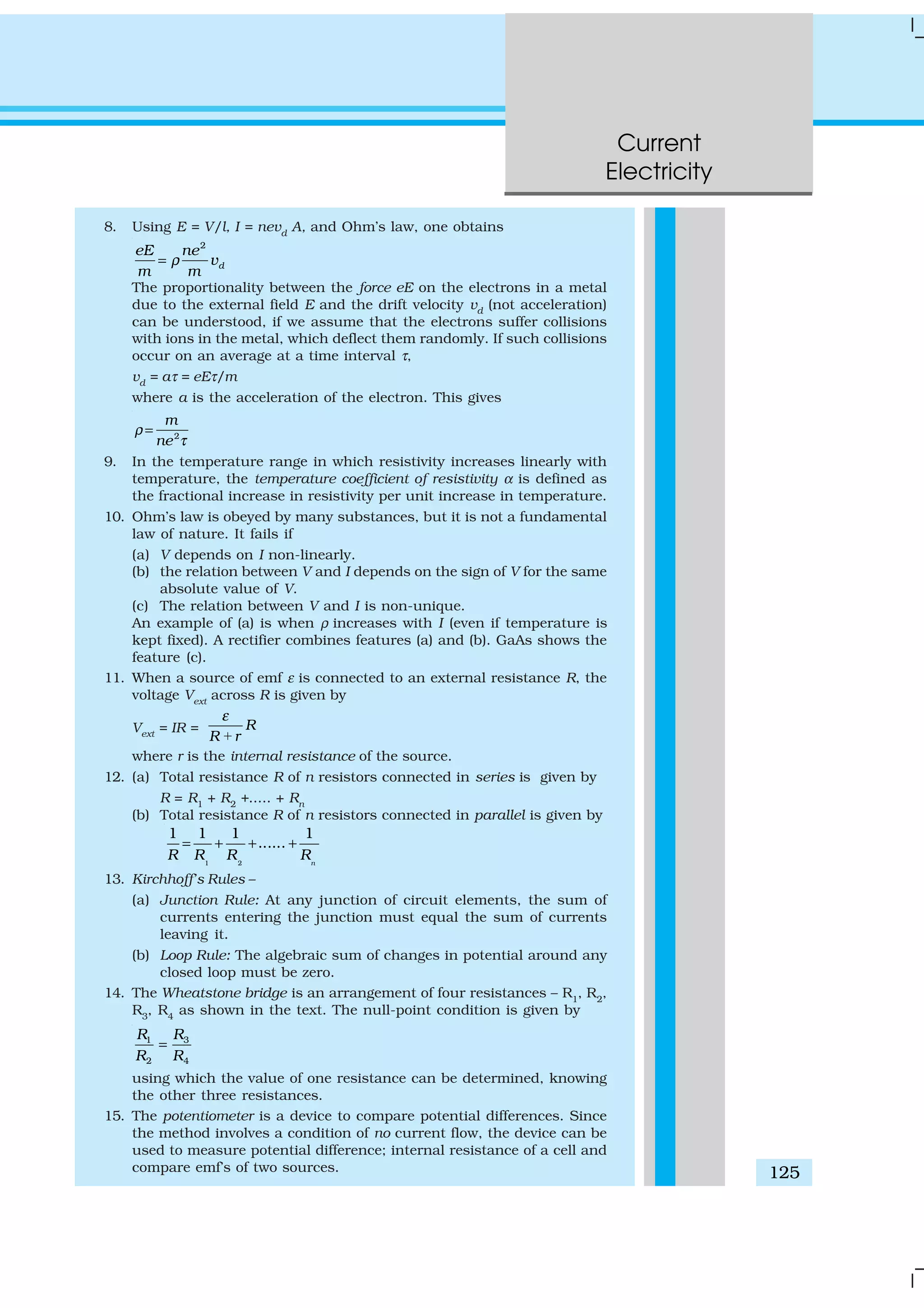Current
Electricity
125
8. Using E = V/l, I = nevd
A, and Ohm’s law, one obtains
2
d
eE ne
v
m m
ρ=
The proportionality between the force eE on the electrons in a metal
due to the external field E and the drift velocity vd (not acceleration)
can be understood, if we assume that the electrons suffer collisions
with ions in the metal, which deflect them randomly. If such collisions
occur on an average at a time interval τ,
vd
= aτ = eEτ/m
where a is the acceleration of the electron. This gives
2
m
ne
ρ
τ
=
9. In the temperature range in which resistivity increases linearly with
temperature, the temperature coefficient of resistivity α is defined as
the fractional increase in resistivity per unit increase in temperature.
10. Ohm’s law is obeyed by many substances, but it is not a fundamental
law of nature. It fails if
(a) V depends on I non-linearly.
(b) the relation between V and I depends on the sign of V for the same
absolute value of V.
(c) The relation between V and I is non-unique.
An example of (a) is when ρ increases with I (even if temperature is
kept fixed). A rectifier combines features (a) and (b). GaAs shows the
feature (c).
11. When a source of emf ε is connected to an external resistance R, the
voltage Vext
across R is given by
Vext = IR = R
R r
ε
+
where r is the internal resistance of the source.
12. (a) Total resistance R of n resistors connected in series is given by
R = R1
+ R2
+..... + Rn
(b) Total resistance R of n resistors connected in parallel is given by
1 2
1 1 1 1
......
n
R R R R
= + + +
13. Kirchhoff’s Rules –
(a) Junction Rule: At any junction of circuit elements, the sum of
currents entering the junction must equal the sum of currents
leaving it.
(b) Loop Rule: The algebraic sum of changes in potential around any
closed loop must be zero.
14. The Wheatstone bridge is an arrangement of four resistances – R1
, R2
,
R3
, R4
as shown in the text. The null-point condition is given by
31
2 4
RR
R R
=
using which the value of one resistance can be determined, knowing
the other three resistances.
15. The potentiometer is a device to compare potential differences. Since
the method involves a condition of no current flow, the device can be
used to measure potential difference; internal resistance of a cell and
compare emf’s of two sources.
 