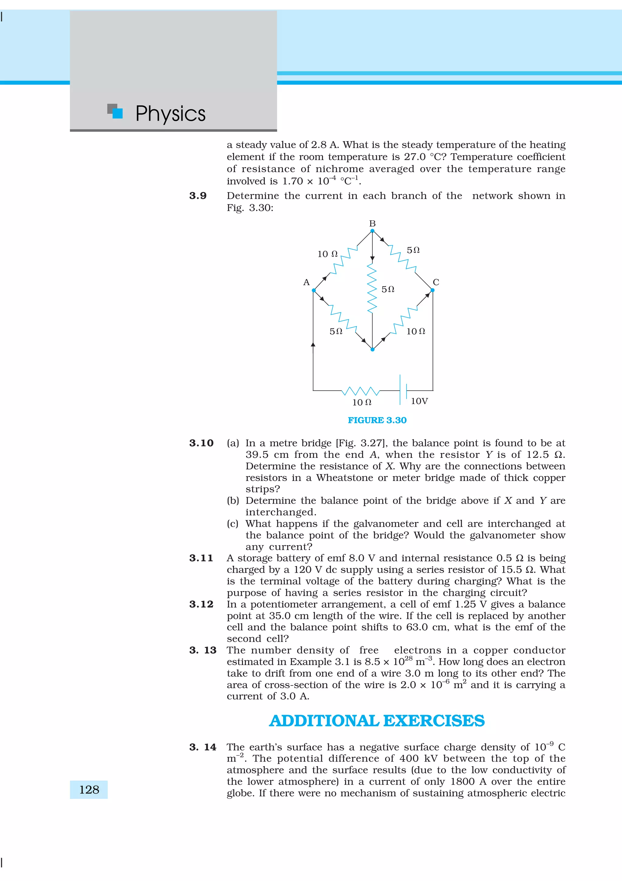 Physics
128
a steady value of 2.8 A. What is the steady temperature of the heating
element if the room temperature is 27.0 °C? Temperature coefficient
of resistance of nichrome averaged over the temperature range
involved is 1.70 × 10–4
°C–1
.
3.9 Determine the current in each branch of the network shown in
Fig. 3.30:
FIGURE 3.30
3.10 (a) In a metre bridge [Fig. 3.27], the balance point is found to be at
39.5 cm from the end A, when the resistor Y is of 12.5 Ω.
Determine the resistance of X. Why are the connections between
resistors in a Wheatstone or meter bridge made of thick copper
strips?
(b) Determine the balance point of the bridge above if X and Y are
interchanged.
(c) What happens if the galvanometer and cell are interchanged at
the balance point of the bridge? Would the galvanometer show
any current?
3.11 A storage battery of emf 8.0 V and internal resistance 0.5 Ω is being
charged by a 120 V dc supply using a series resistor of 15.5 Ω. What
is the terminal voltage of the battery during charging? What is the
purpose of having a series resistor in the charging circuit?
3.12 In a potentiometer arrangement, a cell of emf 1.25 V gives a balance
point at 35.0 cm length of the wire. If the cell is replaced by another
cell and the balance point shifts to 63.0 cm, what is the emf of the
second cell?
3. 13 The number density of free electrons in a copper conductor
estimated in Example 3.1 is 8.5 × 1028
m–3
. How long does an electron
take to drift from one end of a wire 3.0 m long to its other end? The
area of cross-section of the wire is 2.0 × 10–6
m2
and it is carrying a
current of 3.0 A.
ADDITIONAL EXERCISES
3. 14 The earth’s surface has a negative surface charge density of 10–9
C
m–2
. The potential difference of 400 kV between the top of the
atmosphere and the surface results (due to the low conductivity of
the lower atmosphere) in a current of only 1800 A over the entire
globe. If there were no mechanism of sustaining atmospheric electric
 