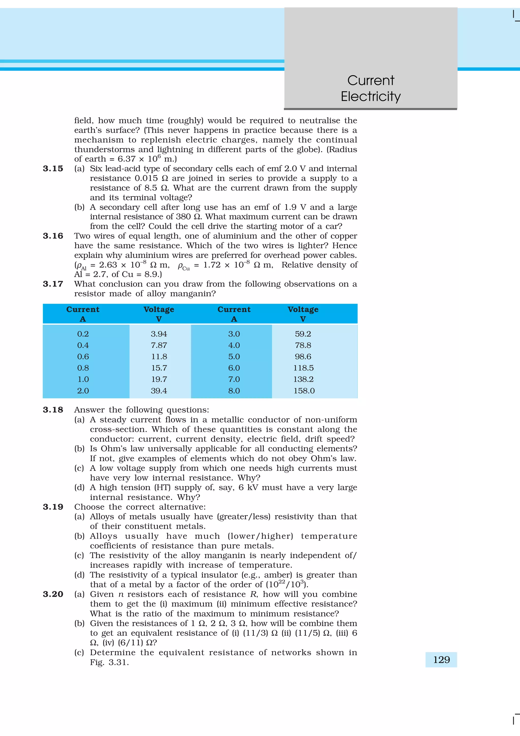 Current
Electricity
129
field, how much time (roughly) would be required to neutralise the
earth’s surface? (This never happens in practice because there is a
mechanism to replenish electric charges, namely the continual
thunderstorms and lightning in different parts of the globe). (Radius
of earth = 6.37 × 106
m.)
3.15 (a) Six lead-acid type of secondary cells each of emf 2.0 V and internal
resistance 0.015 Ω are joined in series to provide a supply to a
resistance of 8.5 Ω. What are the current drawn from the supply
and its terminal voltage?
(b) A secondary cell after long use has an emf of 1.9 V and a large
internal resistance of 380 Ω. What maximum current can be drawn
from the cell? Could the cell drive the starting motor of a car?
3.16 Two wires of equal length, one of aluminium and the other of copper
have the same resistance. Which of the two wires is lighter? Hence
explain why aluminium wires are preferred for overhead power cables.
(ρAl
= 2.63 × 10–8
Ω m, ρCu
= 1.72 × 10–8
Ω m, Relative density of
Al = 2.7, of Cu = 8.9.)
3.17 What conclusion can you draw from the following observations on a
resistor made of alloy manganin?
Current Voltage Current Voltage
A V A V
0.2 3.94 3.0 59.2
0.4 7.87 4.0 78.8
0.6 11.8 5.0 98.6
0.8 15.7 6.0 118.5
1.0 19.7 7.0 138.2
2.0 39.4 8.0 158.0
3.18 Answer the following questions:
(a) A steady current flows in a metallic conductor of non-uniform
cross-section. Which of these quantities is constant along the
conductor: current, current density, electric field, drift speed?
(b) Is Ohm’s law universally applicable for all conducting elements?
If not, give examples of elements which do not obey Ohm’s law.
(c) A low voltage supply from which one needs high currents must
have very low internal resistance. Why?
(d) A high tension (HT) supply of, say, 6 kV must have a very large
internal resistance. Why?
3.19 Choose the correct alternative:
(a) Alloys of metals usually have (greater/less) resistivity than that
of their constituent metals.
(b) Alloys usually have much (lower/higher) temperature
coefficients of resistance than pure metals.
(c) The resistivity of the alloy manganin is nearly independent of/
increases rapidly with increase of temperature.
(d) The resistivity of a typical insulator (e.g., amber) is greater than
that of a metal by a factor of the order of (1022
/103
).
3.20 (a) Given n resistors each of resistance R, how will you combine
them to get the (i) maximum (ii) minimum effective resistance?
What is the ratio of the maximum to minimum resistance?
(b) Given the resistances of 1 Ω, 2 Ω, 3 Ω, how will be combine them
to get an equivalent resistance of (i) (11/3) Ω (ii) (11/5) Ω, (iii) 6
Ω, (iv) (6/11) Ω?
(c) Determine the equivalent resistance of networks shown in
Fig. 3.31.
 