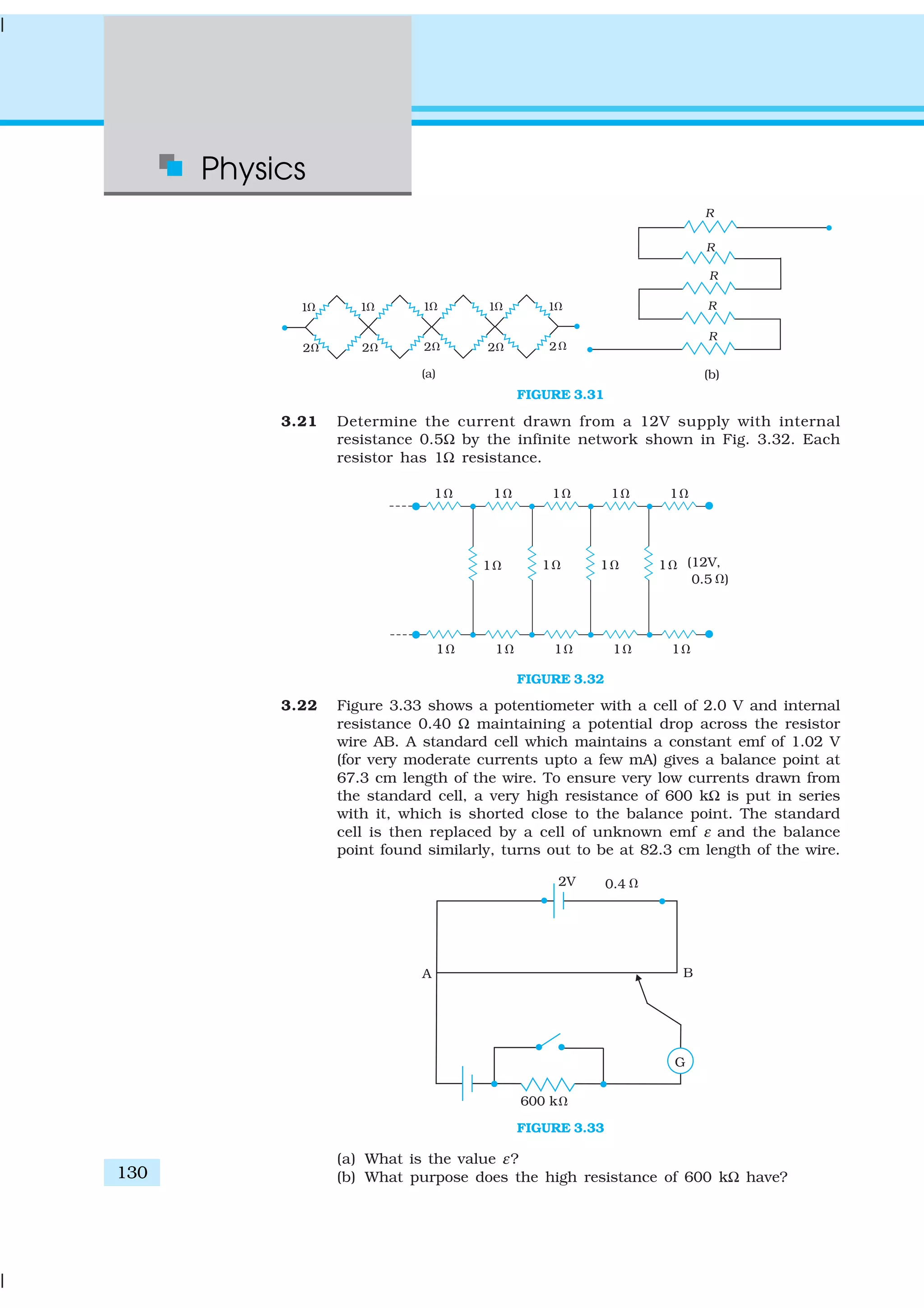 Physics
130
FIGURE 3.31
3.21 Determine the current drawn from a 12V supply with internal
resistance 0.5Ω by the infinite network shown in Fig. 3.32. Each
resistor has 1Ω resistance.
FIGURE 3.32
3.22 Figure 3.33 shows a potentiometer with a cell of 2.0 V and internal
resistance 0.40 Ω maintaining a potential drop across the resistor
wire AB. A standard cell which maintains a constant emf of 1.02 V
(for very moderate currents upto a few mA) gives a balance point at
67.3 cm length of the wire. To ensure very low currents drawn from
the standard cell, a very high resistance of 600 kΩ is put in series
with it, which is shorted close to the balance point. The standard
cell is then replaced by a cell of unknown emf ε and the balance
point found similarly, turns out to be at 82.3 cm length of the wire.
FIGURE 3.33
(a) What is the value ε?
(b) What purpose does the high resistance of 600 kΩ have?
 