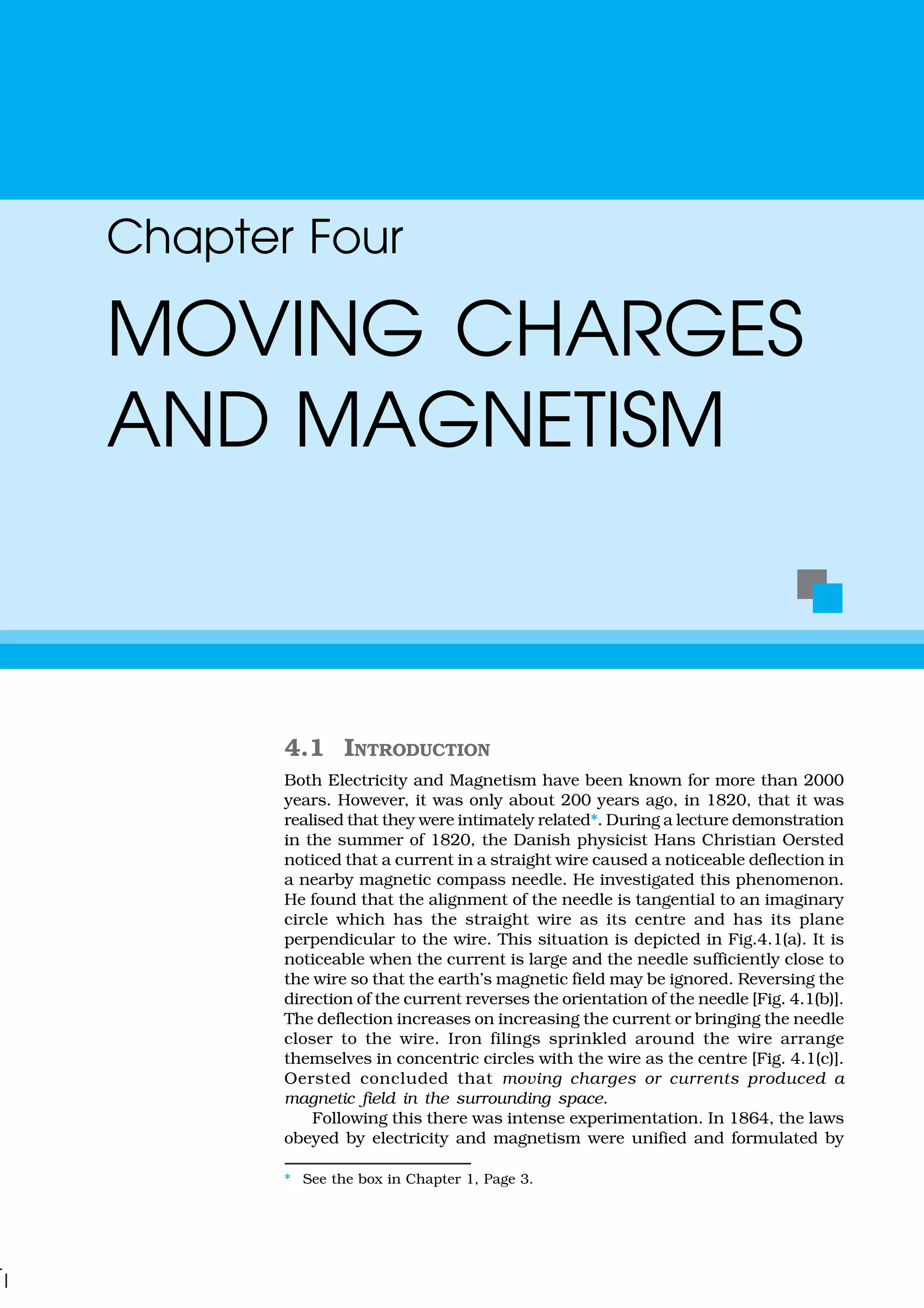 4.1 INTRODUCTION
Both Electricity and Magnetism have been known for more than 2000
years. However, it was only about 200 years ago, in 1820, that it was
realised that they were intimately related*. During a lecture demonstration
in the summer of 1820, the Danish physicist Hans Christian Oersted
noticed that a current in a straight wire caused a noticeable deflection in
a nearby magnetic compass needle. He investigated this phenomenon.
He found that the alignment of the needle is tangential to an imaginary
circle which has the straight wire as its centre and has its plane
perpendicular to the wire. This situation is depicted in Fig.4.1(a). It is
noticeable when the current is large and the needle sufficiently close to
the wire so that the earth’s magnetic field may be ignored. Reversing the
direction of the current reverses the orientation of the needle [Fig. 4.1(b)].
The deflection increases on increasing the current or bringing the needle
closer to the wire. Iron filings sprinkled around the wire arrange
themselves in concentric circles with the wire as the centre [Fig. 4.1(c)].
Oersted concluded that moving charges or currents produced a
magnetic field in the surrounding space.
Following this there was intense experimentation. In 1864, the laws
obeyed by electricity and magnetism were unified and formulated by
Chapter Four
MOVING CHARGES
AND MAGNETISM
* See the box in Chapter 1, Page 3.
 