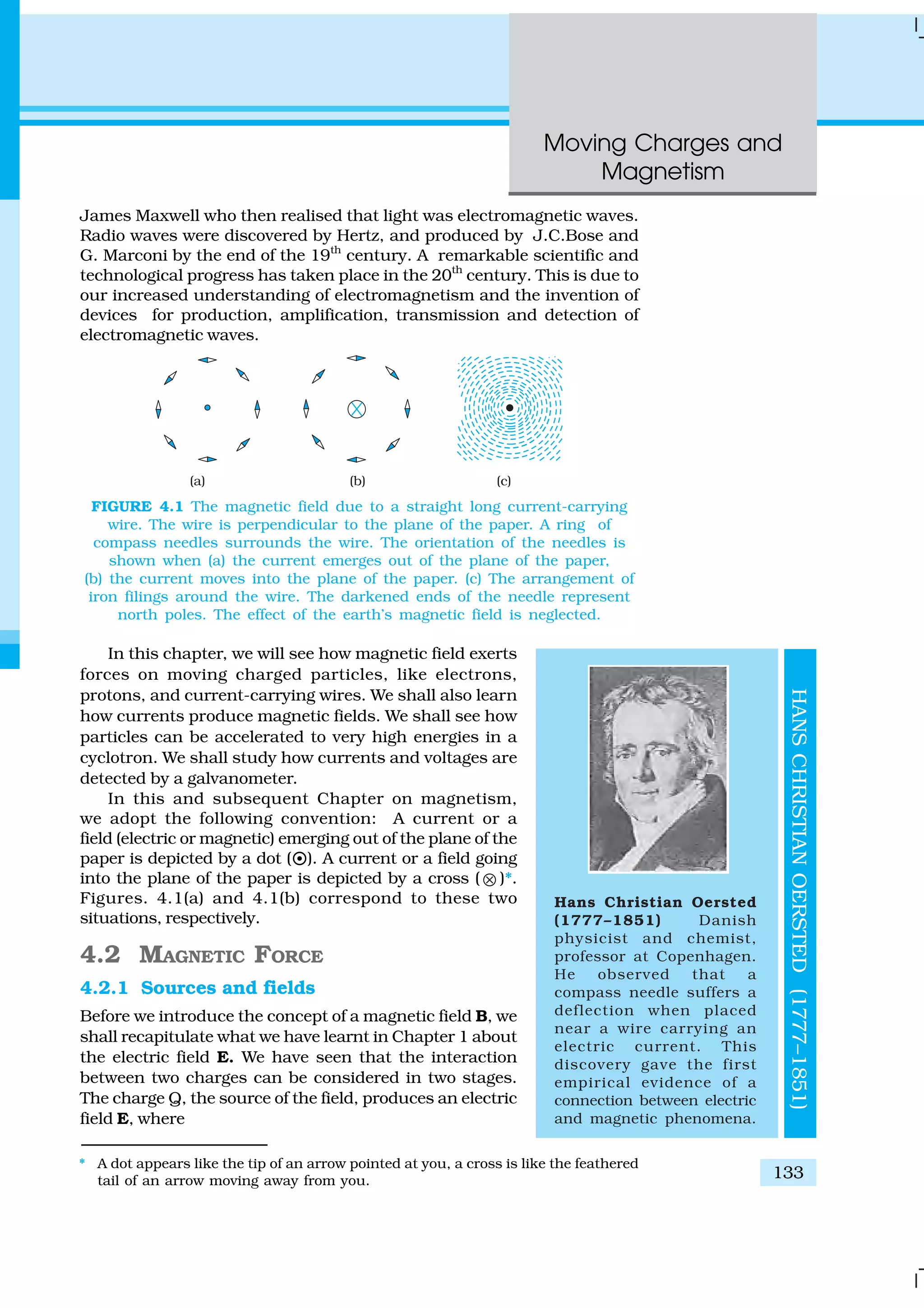 Moving Charges and
Magnetism
133
James Maxwell who then realised that light was electromagnetic waves.
Radio waves were discovered by Hertz, and produced by J.C.Bose and
G. Marconi by the end of the 19th
century. A remarkable scientific and
technological progress has taken place in the 20th
century. This is due to
our increased understanding of electromagnetism and the invention of
devices for production, amplification, transmission and detection of
electromagnetic waves.
In this chapter, we will see how magnetic field exerts
forces on moving charged particles, like electrons,
protons, and current-carrying wires. We shall also learn
how currents produce magnetic fields. We shall see how
particles can be accelerated to very high energies in a
cyclotron. We shall study how currents and voltages are
detected by a galvanometer.
In this and subsequent Chapter on magnetism,
we adopt the following convention: A current or a
field (electric or magnetic) emerging out of the plane of the
paper is depicted by a dot (¤). A current or a field going
into the plane of the paper is depicted by a cross ( ⊗ )*.
Figures. 4.1(a) and 4.1(b) correspond to these two
situations, respectively.
4.2 MAGNETIC FORCE
4.2.1 Sources and fields
Before we introduce the concept of a magnetic field B, we
shall recapitulate what we have learnt in Chapter 1 about
the electric field E. We have seen that the interaction
between two charges can be considered in two stages.
The charge Q, the source of the field, produces an electric
field E, where
FIGURE 4.1 The magnetic field due to a straight long current-carrying
wire. The wire is perpendicular to the plane of the paper. A ring of
compass needles surrounds the wire. The orientation of the needles is
shown when (a) the current emerges out of the plane of the paper,
(b) the current moves into the plane of the paper. (c) The arrangement of
iron filings around the wire. The darkened ends of the needle represent
north poles. The effect of the earth’s magnetic field is neglected.
Hans Christian Oersted
(1777–1851) Danish
physicist and chemist,
professor at Copenhagen.
He observed that a
compass needle suffers a
deflection when placed
near a wire carrying an
electric current. This
discovery gave the first
empirical evidence of a
connection between electric
and magnetic phenomena.
HANSCHRISTIANOERSTED(1777–1851)
* A dot appears like the tip of an arrow pointed at you, a cross is like the feathered
tail of an arrow moving away from you.
 